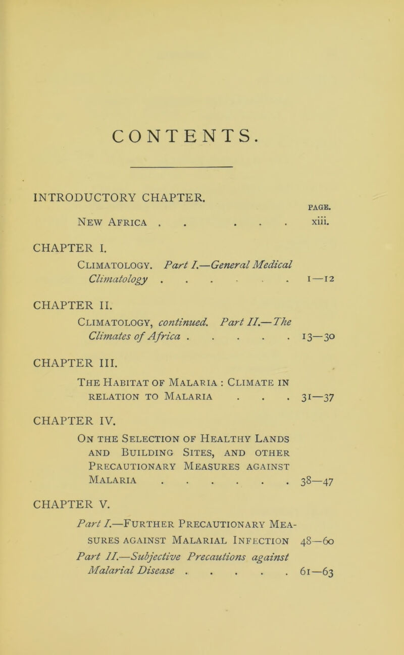 INTRODUCTORY CHAPTER. New Africa . ... CHAPTER I. Climatology. Part I.—General Medical Climatology ...... CHAPTER II. Climatology, continued. Part II.—The Climates of Africa CHAPTER III. The Habitat of Malaria : Climate in RELATION TO MALARIA CHAPTER IV. On the Selection of Healthy Lands and Building Sites, and other Precautionary Measures against Malaria CHAPTER V. Part I.—Further Precautionary Mea- sures against Malarial Infection Part II.—Subjective Precautions against Malarial Disease ..... PAGE. xiii. i —12 13—30 31—37 33—47 48—60 61—63