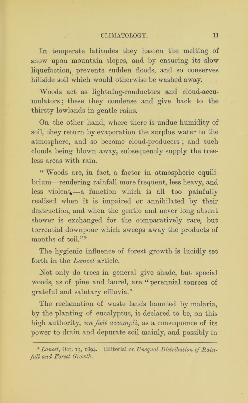 In temperate latitudes they hasten the melting of snow upon mountain slopes, and by ensuring its slow liquefaction, prevents sudden floods, and so conserves hillside soil which would otherwise be washed away. Woods act as lightning-conductors and cloud-accu- mulators ; these they condense and give back to the thirsty lowlands in gentle rains. On the other hand, where there is undue humidity of soil, they return by evaporation the surplus water to the atmosphere, and so become cloud-producers; and such clouds being blown away, subsequently supply the tree- less areas with rain. “ Woods are, in fact, a factor in atmospheric equili- brium—rendering rainfall more frequent, less heavy, and less violent^—a function which is all too painfully realised when it is impaired or annihilated by then- destruction, and when the gentle and never long absent shower is exchanged for the comparatively rare, but torrential downpour which sweeps away the products of months of toil.”* The hygienic influence of forest growth is lucidly set forth in the Lancet article. Not only do trees in general give shade, but special woods, as of pine and laurel, are “ perennial sources of grateful and salutary effluvia.” The reclamation of waste lands haunted by malaria, by the planting of eucalyptus, is declared to be, on this high authority, un fait accomjili, as a consequence of its power to drain and depurate soil mainly, and possibly in * Lancet, Oct. 13, 1894. Editorial on Unequal Distribution of Rain- fall and Forest Growth.