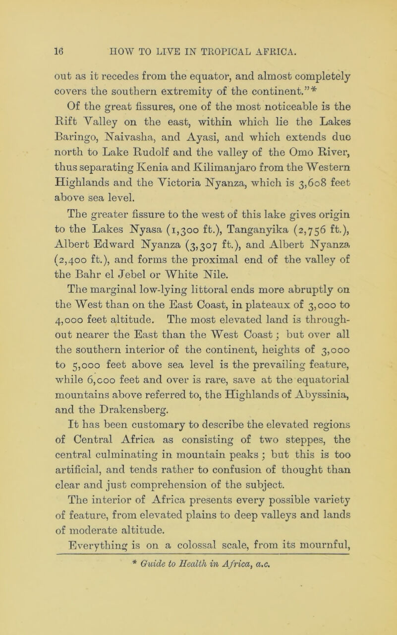 out as it recedes from the equator, and almost completely covers the southern extremity of the continent.”* Of the great fissures, one of the most noticeable is the Rift Valley on the east, within which lie the Lakes Baringo, Naivasha, and Ayasi, and which extends due north to Lake Rudolf and the valley of the Omo River, thus separating Kenia and Kilimanjaro from the Western Highlands and the Victoria Nyanza, which is 3,608 feet above sea level. The greater fissure to the west of this lake gives origin to the Lakes Nyasa (1,300 ft.), Tanganyika (2,756 ft.), Albert Edward Nyanza (3,307 ft.), and Albert Nyanza (2,400 ft.), and forms the proximal end of the valley of the Bahr el Jebel or White Nile. The marginal low-lying littoral ends more abruptly on the West than on the East Coast, in plateaux of 3,000 to 4,000 feet altitude. The most elevated land is through- out nearer the East than the West Coast; but over all the southern interior of the continent, heights of 3,000 to 5,000 feet above sea level is the prevailing feature, while 6,coo feet and over is rare, save at the equatorial mountains above referred to, the Highlands of Abyssinia, and the Drakensberg. It has been customary to describe the elevated regions of Central Africa as consisting of two steppes, the central culminating in mountain peaks ; but this is too artificial, and tends rather to confusion of thought than clear and just comprehension of the subject. The interior of Africa presents every possible variety of feature, from elevated plains to deep valleys and lands of moderate altitude. Everything is on a colossal scale, from its mournful, * Guide to Health in Africa, a.c.