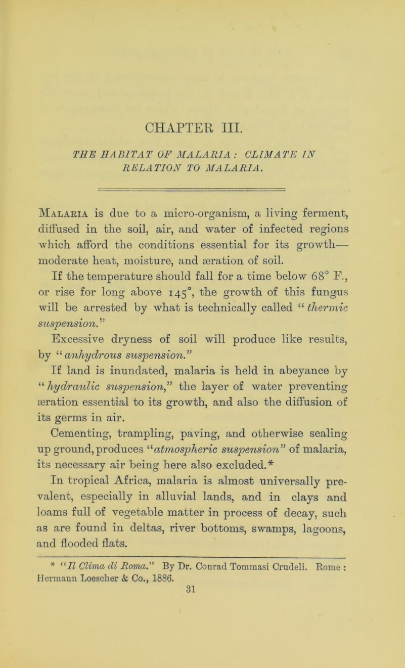 CHAPTER III. THE HABITAT OF MALARIA : CLIMATE IN RELATION TO MALARIA. Malaria is due to a micro-organism, a living ferment, diffused in the soil, air, and water of infected regions which afford the conditions essential for its growth— moderate heat, moisture, and aeration of soil. If the temperature should fall for a time below 68° F., or rise for long above 145°, the growth of this fungus will be arrested by what is technically called “ thermic suspension. ” Excessive dryness of soil will produce like results, by “ anhydrous suspension.” If land is inundated, malaria is held in abeyance by “ hydraulic suspension” the layer of water preventing aeration essential to its growth, and also the diffusion of its germs in air. Cementing, trampling, paving, and otherwise sealing up ground, produces '■'■atmospheric suspension” of malaria, its necessary air being here also excluded.* In tropical Africa, malaria is almost universally pre- valent, especially in alluvial lands, and in clays and loams full of vegetable matter in process of decay, such as are found in deltas, river bottoms, swamps, lagoons, and flooded flats. * “II Clima di Roma.” By Dr. Conrad Tomraasi Crudeli. Rome : Hermann Loesclier & Co., 1886.