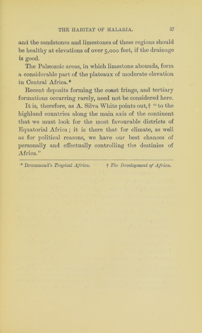 and the sandstones and limestones of these regions should be healthy at elevations of over 5,000 feet, if the drainage is good. The Palaeozoic areas, in which limestone abounds, form a considerable part of the plateaux of moderate elevation in Central Africa.* Recent deposits forming the coast fringe, and tertiary formations occurring rarely, need not be considered here. It is, therefore, as A. Silva White points out,f “ to the highland countries alon the main axis of the continent O O that we must look for the most favourable districts of Equatorial Africa; it is there that for climate, as well as for political reasons, we have our best chances of personally and effectually controlling the destinies of Africa.” * Drummond’s Tropical Africa. + The Development of Africa.