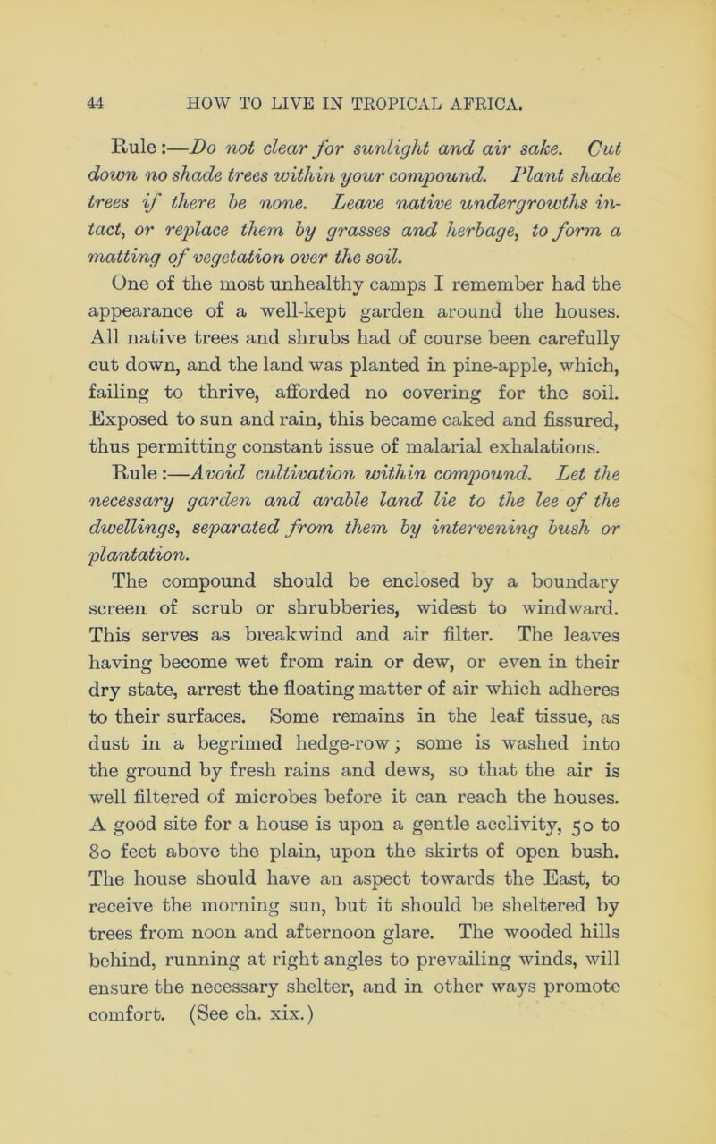 Rule :—Do not clear for sunlight and air sake. Cut down no shade trees within your compound. Plant shade trees if there be none. Leave native undergrowths in- tact, or replace them by grasses and herbage, to form a matting of vegetation over the soil. One of the most unhealthy camps I remember had the appearance of a well-kept garden around the houses. All native trees and shrubs had of course been carefully cut down, and the land was planted in pine-apple, which, failing to thrive, afforded no covering for the soil. Exposed to sun and rain, this became caked and fissured, thus permitting constant issue of malarial exhalations. Rule :—Avoid cultivation within compound. Let the necessary garden and arable land lie to the lee of the dwellings, separated from them by intervening bush or plantation. The compound should be enclosed by a boundary screen of scrub or shrubberies, widest to windward. This serves as breakwind and air filter. The leaves having become wet from rain or dew, or even in their dry state, arrest the floating matter of air which adheres to their surfaces. Some remains in the leaf tissue, as dust in a begrimed hedge-row; some is washed into the ground by fresh rains and dews, so that the air is well filtered of microbes before it can reach the houses. A good site for a house is upon a gentle acclivity, 50 to 80 feet above the plain, upon the skirts of open bush. The house should have an aspect towards the East, to receive the morning sun, but it should be sheltered by trees from noon and afternoon glare. The wooded hills behind, running at right angles to prevailing winds, will ensure the necessary shelter, and in other ways promote comfort. (See ch. xix.)