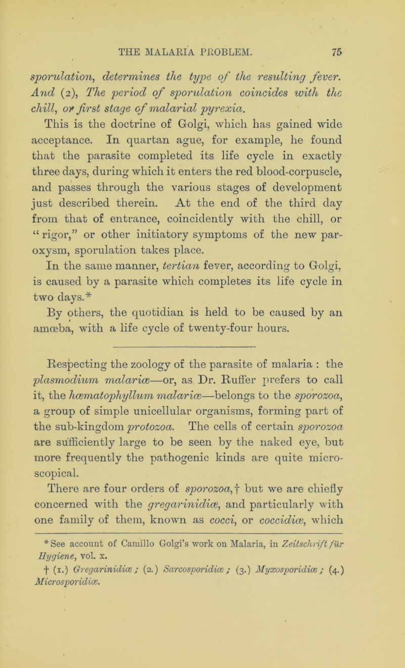 sporulation, determines the type of the resulting fever. And (2), The period of sporulation coincides with the chill, or first stage of malarial pyrexia. This is the doctrine of Golgi, which has gained wide acceptance. In quartan ague, for example, he found that the parasite completed its life cycle in exactly three days, during which it enters the red blood-corpuscle, and passes through the various stages of development just described therein. At the end of the third day from that of entrance, coincidently with the chill, or “ rigor,” or other initiatory symptoms of the new par- oxysm, sporulation takes place. In the same manner, tertian fever, according to Golgi, is caused by a parasite which completes its life cycle in two days.* By others, the quotidian is held to be caused by an amoeba, with a life cycle of twenty-four hours. Respecting the zoology of the parasite of malaria : the plasmodium malarice—or, as Dr. Ruffer prefers to call it, the hcematophyllum malarice—belongs to the sporozoa, a group of simple unicellular organisms, forming part of the sub-kingdom protozoa. The cells of certain sporozoa are sufficiently large to be seen by the naked eye, but more frequently the pathogenic kinds are quite micro- scopical. There are four orders of sporozoa, j but we are chiefly concerned with the gregarinidice, and particularly with one family of them, known as cocci, or coccidice, which * See account of Camillo Golgi’s work on Malaria, in Zeitsclirift fur Hygiene, vol. x. f (1.) Gregarinidice ; (2.) Sarcosporidice ; (3.) Myxosporidice; (4.) Microsporidice.