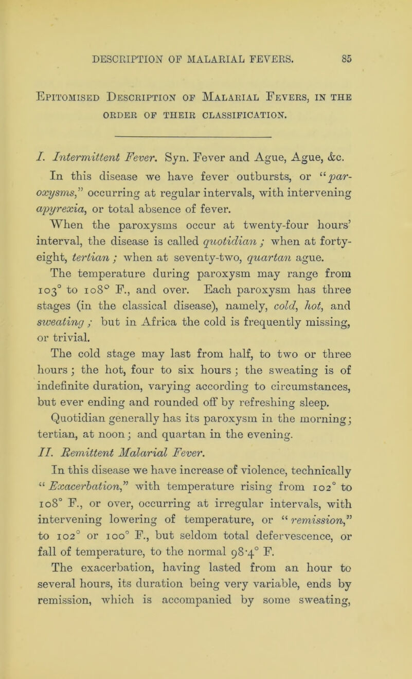 Epitomised Description of Malarial Fevers, in the ORDER OF THEIR CLASSIFICATION. I. Intermittent Fever. Syn. Fever and Ague, Ague, &c. In this disease we have fever outbursts, or “ par- oxysms” occurring at regular intervals, with intervening apyrexia, or total absence of fever. When the paroxysms occur at twenty-four hours’ interval, the disease is called quotidian ; when at forty- eight, tertian ; when at seventy-two, quartan ague. The temperature during paroxysm may range from 103° to 1080 F., and over. Each paroxysm has three stages (in the classical disease), namely, cold, hot, and siveating ; but in Africa the cold is frequently missing, or trivial. The cold stage may last from half, to two or three hours ; the hot, four to six hours ; the sweating is of indefinite duration, varying according to circumstances, but ever ending and rounded off by refreshing sleep. Quotidian generally has its paroxysm in the morning; tertian, at noon; and quartan in the evening. II. Remittent Malarial Fever. In this disease we have increase of violence, technically “ Exacerbation,” with temperature rising from 102° to 1080 F., or over, occurring at irregular intervals, with intervening lowering of temperature, or “ remission” to 1020 or ioo° F., but seldom total defervescence, or fall of temperature, to the normal 98-4° F. The exacerbation, having lasted from an hour to several hours, its duration being very variable, ends by remission, which is accompanied by some sweating,