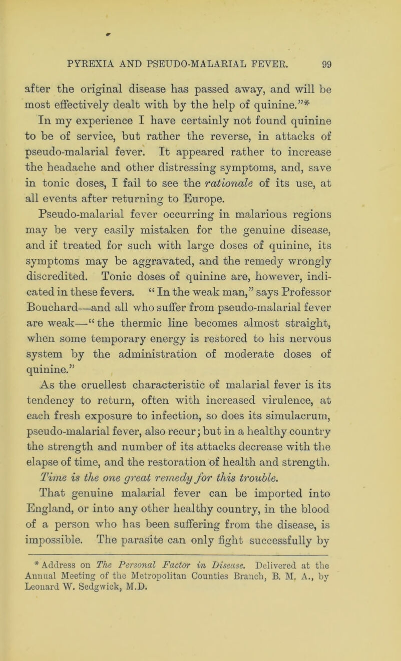 after the original disease has passed away, and will be most effectively dealt with by the help of quinine.”* In my experience I have certainly not found quinine to be of service, but rather the reverse, in attacks of pseudo-malarial fever. It appeared rather to increase the headache and other distressing symptoms, and, save in tonic doses, I fail to see the rationale of its use, at all events after returning to Europe. Pseudo-malarial fever occurring in malarious regions may be very easily mistaken for the genuine disease, and if treated for such with large doses of quinine, its symptoms may be aggravated, and the remedy wrongly discredited. Tonic doses of quinine are, however, indi- cated in these fevers. “ In the weak man,” says Professor Bouchard—and all who suffer from pseudo-malarial fever are weak—“ the thermic line becomes almost straight, when some temporary energy is restored to his nervous system by the administration of moderate doses of quinine.” As the cruellest characteristic of malarial fever is its tendency to return, often with increased virulence, at each fresh exposure to infection, so does its simulacrum, pseudo-malarial fever, also recur; but in a healthy country the strength and number of its attacks decrease with the elapse of time, and the restoration of health and strength. Time is the one great remedy for this trouble. That genuine malarial fever can be imported into England, or into any other healthy country, in the blood of a person who has been suffering from the disease, is impossible. The parasite can only fight successfully by * Address on The Personal Factor in Disease. Delivered at tlie Annual Meeting of the Metropolitan Counties Branch, B. M. A., by Leonard W. Sedgwick, M.D.