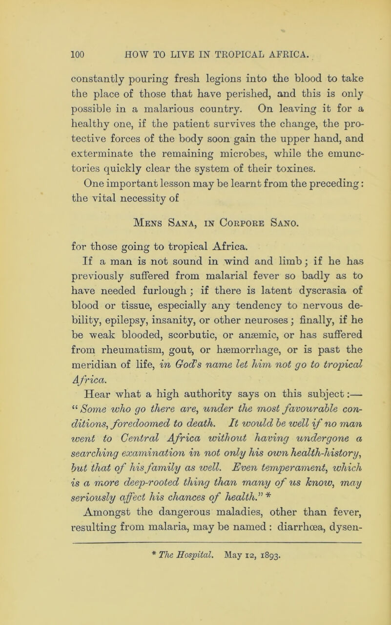 constantly pouring fresh legions into the blood to take the place of those that have perished, and this is only possible in a malarious country. On leaving it for a healthy one, if the patient survives the change, the pro- tective forces of the body soon gain the upper hand, and exterminate the remaining microbes, while the emunc- tories quickly clear the system of their toxines. One important lesson may be learnt from the preceding: the vital necessity of Mens Sana, in Corpore Sano. for those going to tropical Africa. If a man is not sound in wind and limb; if he has previously suffered from malarial fever so badly as to have needed furlough ; if there is latent dyscrasia of blood or tissue, especially any tendency to nervous de- bility, epilepsy, insanity, or other neuroses; finally, if he be weak blooded, scorbutic, or anaemic, or has suffered from rheumatism, gout, or haemorrhage, or is past the meridian of life, in God’s name let him not go to tropical Africa. Hear what a high authority says on this subject:— “ Some who go there are, under the most favourable con- ditions, foredoomed to death. It would be well if no man went to Central Africa without having undergone a searching examination in not only his own health-history, but that of his family as well. Even temperament, which is a more deep-rooted thing than many of us know, may seriously affect his chances of health.”* Amongst the dangerous maladies, other than fever, resulting from malaria, may be named : diarrhoea, dysen- * The Hospital. May 12, 1893.