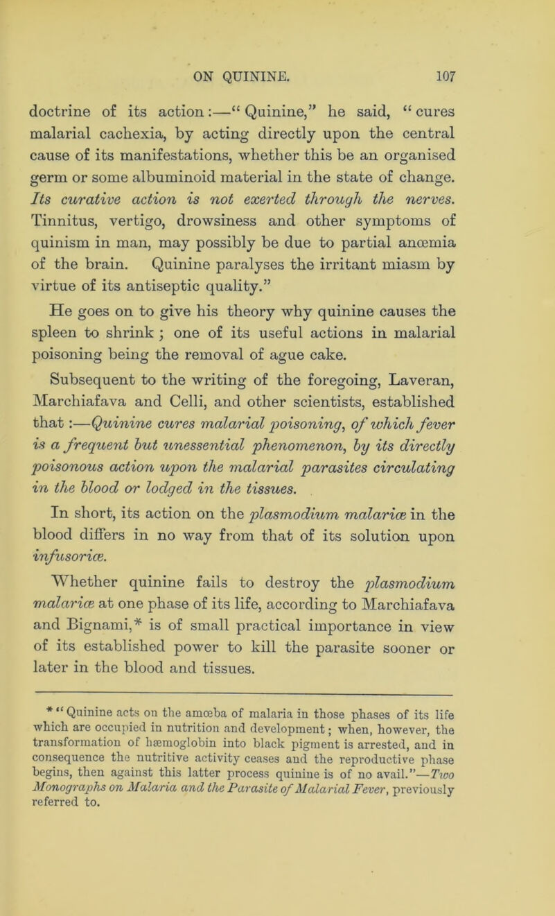 doctrine of its action:—“ Quinine,” he said, “ cures malarial cachexia, by acting directly upon the central cause of its manifestations, whether this be an organised germ or some albuminoid material in the state of change. Its curative action is not exerted through the nerves. Tinnitus, vertigo, drowsiness and other symptoms of quinism in man, may possibly be due to partial anoemia of the brain. Quinine paralyses the irritant miasm by virtue of its antiseptic quality.” He goes on to give his theory why quinine causes the spleen to shrink ; one of its useful actions in malarial poisoning being the removal of ague cake. Subsequent to the writing of the foregoing, Laveran, Marchiafava and Celli, and other scientists, established that:—Quinine cures malarial poisoning, of which fever is a frequent hut unessential phenomenon, by its directly poisonous action upon the malarial parasites circulating in the blood or lodged in the tissues. In short, its action on the plasmodium malarice in the blood differs in no way from that of its solution upon •infusorice. Whether quinine fails to destroy the plasmodium malarice at one phase of its life, according to Marchiafava and Bignami,* is of small practical importance in view of its established power to kill the parasite sooner or later in the blood and tissues. *“ Quinine acts on the amceba of malaria in those phases of its life which are occupied in nutrition and development; when, however, the transformation of haemoglobin into black pigment is arrested, and in consequence the nutritive activity ceases and the reproductive phase begins, then against this latter process quinine is of no avail.”— Two Monographs on Malaria and the Parasite of Malarial Fever, previously referred to.