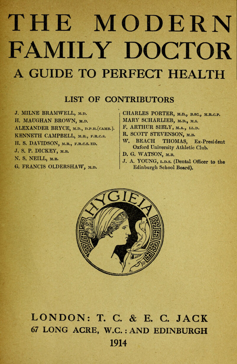 FAMILY DOCTOR A GUIDE TO PERFECT HEALTH LIST OF CONTRIBUTORS J. MILNE BRAMWELL, m.d. H. MAUGHAN BROWN, m.d. ALEXANDER BRYCE, m.d., d.p.h.(camb.). KENNETH CAMPBELL, m.b., f.r.c.s. H. S. DAVIDSON, m.b., f.r.c.s. ed. J. S. P. DICKEY, m.b. N. S. NEILL, m.b. G. FRANCIS OLDERSHAW, m.d. CHARLES PORTER, m.d., b.sc., m.r.c.p. MARY SCHARLIEB, m.d., m.s. F. ARTHUR SIBLY, m.a., ll.d. R. SCOTT STEVENSON, m.b. W. BEACH THOMAS, Ex-President Oxford University Athletic Club. D. G. WATSON, m.b. J. A. YOUNG, l.d.s. (Dental Officer to the Edinburgh School Board). LONDON: T. C. & E. C. JACK 67 LONG ACRE, W.C.: AND EDINBURGH 1914