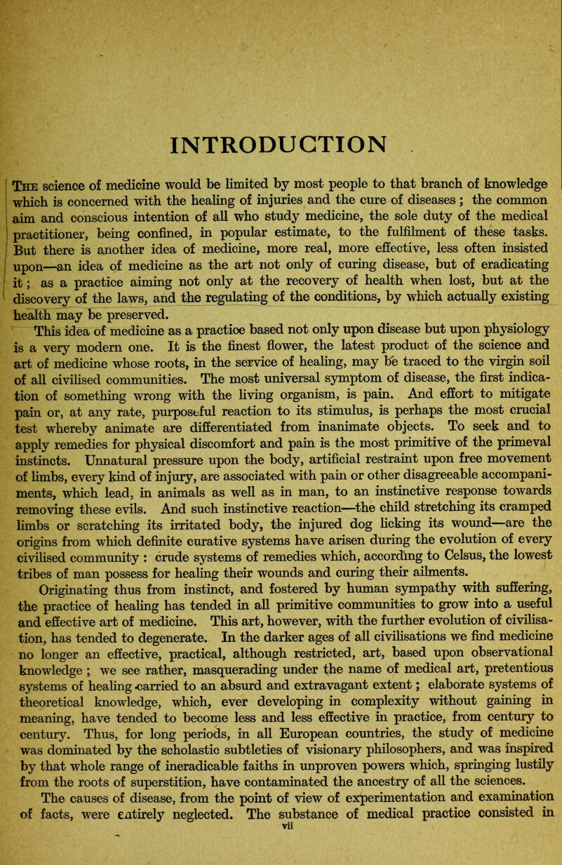 INTRODUCTION The science of medicine would be limited by most people to that branch of knowledge which is concerned with the healing of injuries and the cure of diseases; the common aim and conscious intention of all who study medicine, the sole duty of the medical j practitioner, being confined, in popular estimate, to the fulfilment of these tasks. But there is another idea of medicine, more real, more effective, less often insisted upon—an idea of medicine as the art not only of curing disease, but of eradicating j it; as a practice aiming not only at the recovery of health when lost, but at the I discovery of the laws, and the regulating of the conditions, by which actually existing health may be preserved. This idea of medicine as a practice based not only upon disease but upon physiology is a very modern one. It is the finest flower, the latest product of the science and art of medicine whose roots, in the service of healing, may be traced to the virgin soil of all civilised communities. The most universal symptom of disease, the first indica- tion of something wrong with the living organism, is pain. And effort to mitigate pain or, at any rate, purposeful reaction to its stimulus, is perhaps the most crucial test whereby animate are differentiated from inanimate objects. To seek and to apply remedies for physical discomfort and pain is the most primitive of the primeval instincts. Unnatural pressure upon the body, artificial restraint upon free movement of limbs, every kind of injury, are associated with pain or other disagreeable accompani- ments, which lead, in animals as well as in man, to an instinctive response towards removing these evils. And such instinctive reaction—the child stretching its cramped limbs or scratching its irritated body, the injured dog licking its wound—are the origins from which definite curative systems have arisen during the evolution of every civilised community : crude systems of remedies which, according to Celsus, the lowest tribes of man possess for healing their wounds and curing their ailments. Originating thus from instinct, and fostered by human sympathy with suffering, the practice of healing has tended in all primitive communities to grow into a useful and effective art of medicine. This art, however, with the further evolution of civilisa- tion, has tended to degenerate. In the darker ages of all civilisations we find medicine no longer an effective, practical, although restricted, art, based upon observational knowledge ; we see rather, masquerading under the name of medical art, pretentious systems of healing carried to an absurd and extravagant extent; elaborate systems of theoretical knowledge, which, ever developing in complexity without gaining in meaning, have tended to become less and less effective in practice, from century to century. Thus, for long periods, in all European countries, the study of medicine was dominated by the scholastic subtleties of visionary philosophers, and was inspired by that whole range of ineradicable faiths in unproven powers which, springing lustily from the roots of superstition, have contaminated the ancestry of all the sciences. The causes of disease, from the point of view of experimentation and examination of facts, were entirely neglected. The substance of medical practice consisted in