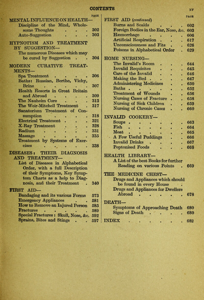 xv PAGE MENTAL INFLUENCE ON HEALTH— Discipline of the Mind, Whole- some Thoughts . . . 302 Auto-Suggestion . . . 303 HYPNOTISM AND TREATMENT BY SUGGESTION— The numerous Diseases which may be cured by Suggestion . . 304 Vichy, MODERN CURATIVE TREAT- MENTS— Spa Treatment Baths: Russian, Berthe, Brine Health Resorts in Great Britain and Abroad .... The Nauheim Cure The Weir-Mitchell Treatment Sanatorium Treatment of Con- sumption Electrical Treatment X-Ray Treatment Radium Treatment by Systems of Exer- 306 307 309 313 317 318 321 328 331 335 338 DISEASES i THEIR DIAGNOSIS AND TREATMENT— List of Diseases in Alphabetical Order, with a full Description of their Symptoms, Key Symp- tom Charts as a help to Diag- nosis, and their Treatment . 340 FIRST AID— Bandaging and its various Forms 573 Emergency Appliances . .581 How to Remove an Injured Person 585 Fractures 589 Special Fractures ! Skull, Nose, &c. 592 Sprains, Bites and Stings . . 597 PAGE FIRST AID {continued) Burns and Scalds . . .602 Foreign Bodies in the Ear, Nose, &c. 603 Haemorrhage .... 606 Artificial Respiration . . .617 Unconsciousness and Fits . . 626 Poisons in Alphabetical Order . 629 HOME NURSING— The Invalid’s Room . . , 644 Invalid Requisites . . . 645 Care of the Invalid . . . 646 Making the Bed .... 647 Administering Medicines . . 650 Baths 652 Treatment of Wounds . . 656 Nursing Cases of Fracture . . 658 Nursing of Sick Children , . 659 Nursing of Chronic Cases . . 660 INVALID COOKERY— Soups 663 Fish ...... 664 Meat 665 • A Few Useful Puddings . . 666 Invalid Drinks .... 667 Peptonised Foods . . .668 HEALTH LIBRARY— A List of the best Books for further Reading on various Points . 669 THE MEDICINE CHEST— Drugs and Appliances which should be found in every House Drugs and Appliances for Dwellers Abroad 678 DEATH— Symptoms of Approaching Death 680 Signs of Death .... 680 INDEX 682