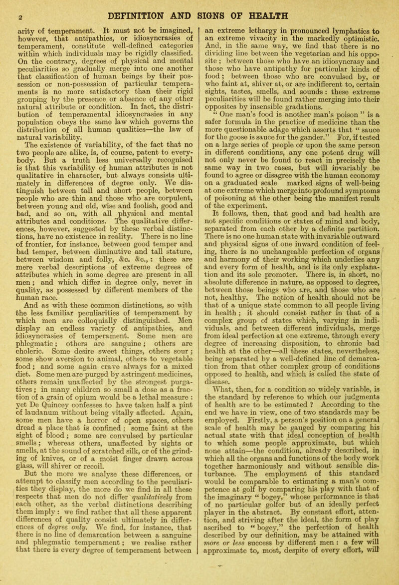 arity of temperament. It must not be imagined, however, that antipathies, or idiosyncrasies of temperament, constitute well-defined categories within which individuals may be rigidly classified. On the contrary, degrees of physical and mental peculiarities so gradually merge into one another that classification of human beings by their pos- session or non-possession of particular tempera- ments is no more satisfactory than their rigid grouping by the presence or absence of any other natural attribute or condition. In fact, the distri- bution of temperamental idiosyncrasies in any population obeys the same law which governs the distribution of all human qualities—the law of natural variability. The existence of variability, of the fact that no two people are alike, is, of course, patent to every- body. But a truth less universally recognised is that this variability of human attributes is not qualitative in character, but always consists ulti- mately in differences of degree only. We dis- tinguish between tall and short people, between people who are thin and those who are corpulent, between young and old, wise and foolish, good and bad, and so on, with all physical and mental attributes and conditions. The qualitative differ- ences, however, suggested by these verbal distinc- tions, have no existence in reality. There is no line of frontier, for instance, between good temper and bad temper, between diminutive and tall stature, between wisdom and folly, &c. &c., : these are mere verbal descriptions of extreme degrees of attributes which in some degree are present in all men ; and which differ in degree only, never in quality, as possessed by different members of the human race. And as with these common distinctions, so with the less familiar peculiarities of temperament by which men are colloquially distinguished. Men display an endless variety of antipathies, and idiosyncrasies of temperament. Some men are phlegmatic; others are sanguine; others are choleric. Some desire sweet things, others sour ; some show aversion to animal, others to vegetable food; and some again crave always for a mixed diet. Some men are purged by astringent medicines, others remain unaffected by the strongest purga- tives ; in many children so small a dose as a frac- tion of a grain of opium would be a lethal measure : yet De Quincey confesses to have taken half a pint of laudanum without being vitally affected. Again, some men have a horror of open spaces, others dread a place that is confined ; some faint at the sight of blood; some are convulsed by particular smells; whereas others, unaffected by sights or smells, at the sound of scratched silk, or of the grind- ing of knives, or of a moist finger drawn across glass, will shiver or recoil. But the more we analyse these differences, or attempt to classify men according to the peculiari- ties they display, the more do we find in all these respects that men do not differ qualitatively from each other, as the verbal distinctions describing them imply : we find rather that all these apparent differences of quality consist ultimately in differ- ences of degree only. We find, for instance, that there is no line of demarcation between a sanguine and phlegmatic temperament; we realise rather that there is every degree of temperament between an extreme lethargy in pronounced lymphatics to an extreme vivacity in the markedly optimistic. And, in the same way, we find that there is no dividing line between the vegetarian and his oppo- site ; between those who have an idiosyncrasy and those who have antipathy for particular kinds of food; between those who are convulsed by, or who faint at, shiver at, or are indifferent to, certain sights, tastes, smells, and sounds : these extreme peculiarities will be found rather merging into their opposites by insensible gradations. “ One man’s food is another man’s poison ” is a safer formula in the practice of medicine than the more questionable adage which asserts that “ sauce for the goose is sauce for the gander.” For, if tested on a large series of people or upon the same person in different conditions, any one potent drug will not only never be found to react in precisely the same way in two cases, but will invariably be found to agree or disagree with the human economy on a graduated scale marked signs of well-being at one extreme which merge into profound symptoms of poisoning at the other being the manifest result of the experiment. It follows, then, that good and bad health are not specific conditions or states of mind and body, separated from each other by a definite partition. There is no one human state with invariable outward and physical signs of one inward condition of feel- ing, there is no unchangeable perfection of organs and harmony of their working which underlies any and every form of health, and is its only explana- tion and its sole promoter. There is, in short, no absolute difference in nature, as opposed to degree, between those beings who are, and those who are not, healthy. The no.tion of health should not be that of a unique state common to all people living in health ; it should consist rather in that of a complex group of states which, varying in indi- viduals, and between different individuals, merge from ideal perfection at one extreme, through every degree of increasing disposition, to chronic bad health at the other—all these states, nevertheless, being separated by a well-defined line of demarca- tion from that other complex group of conditions opposed to health, and which is called the state of disease. What, then, for a condition so widely variable, is the standard by reference to which our judgments of health are to be estimated ? According to the end we have in view, one of two standards may be employed. Firstly, a person’s position on a general scale of health may be gauged by comparing his actual state with that ideal conception of health to which some people approximate, but which none attain—the condition, already described, in which all the organs and functions of the body work together harmoniously and without sensible dis- turbance. The employment of this standard would be comparable to estimating a man’s com- petence at golf by comparing his play with that of the imaginary “ bogey,” whose performance is that of no particular golfer but of an ideally perfect player in the abstract. By constant effort, atten- tion, and striving after the ideal, the form of play ascribed to “ bogey,” the perfection of health described by our definition, may be attained with more or less success by different men : a few will approximate to, most, despite of every effort, will