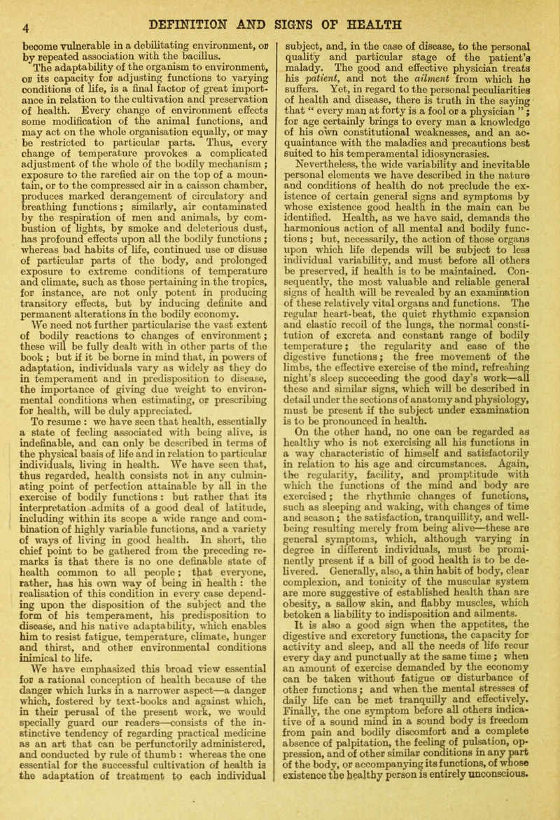 become vulnerable in a debilitating environment, or by repeated association with the bacillus. The adaptability of the organism to environment, or its capacity for adjusting functions to varying conditions of life, is a final factor of great import- ance in relation to the cultivation and preservation of health. Every change of environment effects some modification of the animal functions, and may act on the whole organisation equally, or may be restricted to particular parts. Thus, every change of temperature provokes a complicated adjustment of the whole of the bodily mechanism ; exposure to the rarefied air on the top of a moun- tain, or to the compressed air in a caisson chamber, produces marked derangement of circulatory and breathing functions ; similarly, air contaminated by the respiration of men and animals, by com- bustion of lights, by smoke and deleterious dust, has profound effects upon all the bodily functions ; whereas bad habits of life, continued use or disuse of particular parts of the body, and prolonged exposure to extreme conditions of temperature and climate, such as those pertaining in the tropics, for instance, are not only potent in producing transitory effects, but by inducing definite and permanent alterations in the bodily economy. We need not further particularise the vast extent of bodily reactions to changes of environment; these will be fully dealt with in other parts of the book ; but if it be borne in mind that, in powers of adaptation, individuals vary as widely as they do in temperament and in predisposition to disease, the importance of giving due weight to environ- mental conditions when estimating, or prescribing for health, will be duly appreciated. To resume : wo have seen that health, essentially a state of feeling associated with being alive, is indefinable, and can only be described in terms of the physical basis of fife and in relation to particular individuals, living in health. We have seen that, thus regarded, health consists not in any culmm- ating point of perfection attainable by all in the exercise of bodily functions : but rather that its interpretation admits of a good deal of latitude, including within its scope a wide range and com- bination of highly variable functions, and a variety of ways of living in good health. In short, the chief point to be gathered from the preceding re- marks is that there is no one definable state of health common to all people; that everyone, rather, has his own way of being in health : the realisation of this condition in every case depend- ing upon the disposition of the subject and the form of his temperament, his predisposition to disease, and his native adaptability, which enables him to resist fatigue, temperature, climate, hunger and thirst, and other environmental conditions inimical to life. We have emphasized this broad view essential for a rational conception of health because of the danger which lurks in a narrower aspect—a danger which, fostered by text-books and against which, in their perusal of the present work, we would specially guard our readers—consists of the in- stinctive tendency of regarding practical medicine as an art that can be perfunctorily administered, and conducted by rule of thumb : whereas the one essential for the successful cultivation of health is the adaptation of treatment to each individual subject, and, in the case of disease, to the personal quality and particular stage of the patient’s malady. The good and effective physician treats his 'patient, and not the ailment from which he suffers. Yet, in regard to the personal peculiarities of health and disease, there is truth in the saying that “ every man at forty is a fool or a physician ” ; for age certainly brings to every man a knowledge of his own constitutional weaknesses, and an ac- quaintance with the maladies and precautions best suited to his temperamental idiosyncrasies. Nevertheless, the wide variability and inevitable personal elements we have described in the nature and conditions of health do not preclude the ex- istence of certain general signs and symptoms by whose existence good health in the main can be identified. Health, as we have said, demands the harmonious action of all mental and bodily func- tions ; but, necessarily, the action of those organs upon which life depends will be subject to less individual variability, and must before all others be preserved, if health is to be maintained. Con- sequently, the most valuable and reliable general signs of health will be revealed by an examination of these relatively vital organs and functions. The regular heart-beat, the quiet rhythmic expansion and elastic recoil of the lungs, the normal consti- tution of excreta and constant range of bodily temperature; the regularity and ease of the digestive functions; the free movement of the limbs, the effective exercise of the mind, refreshing night’s sleep succeeding the good day’s work—all these and similar signs, which will be described in detail under the sections of anatomy and physiology, must be present if the subject under examination is to be pronounced in health. On the other hand, no one can be regarded as healthy who is not exercising all his functions in a way characteristic of himself and satisfactorily in relation to his age and circumstances. Again, the regularity, facility, and promptitude with which the functions of the mind and body are exercised; the rhythmic changes of functions, such as sleeping and waking, with changes of time and season; the satisfaction, tranquillity, and well- being resulting merely from being alive—these are general symptoms, which, although varying in degree in different individuals, must be promi- nently present if a bill of good health is to be de- livered. Generally, also, a thin habit of body, clear complexion, and tonicity of the muscular system are more suggestive of established health than are obesity, a sallow skin, and flabby muscles, which betoken a liability to indisposition and ailments. It is also a good sign when the appetites, the digestive and excretory functions, the capacity for activity and sleep, and all the needs of life recur every day and punctually at the same time ; when an amount of exercise demanded by the economy can be taken without fatigue or disturbance of other functions; and when the mental stresses of daily life can be met tranquilly and effectively. Finally, the one symptom before all others indica- tive of a sound mind in a sound body is freedom from pain and bodily discomfort and a complete absence of palpitation, the feeling of pulsation, op- pression, and of other similar conditions in any part of the body, or accompanying its functions, of whose existence the healthy person is entirely unconscious.