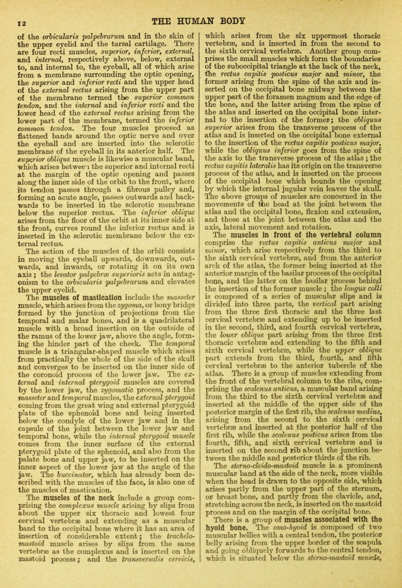 of the orbicularis palpebrarum and in the skin of the upper eyelid and the tarsal cartilage. There are four recti muscles, superior, inferior, external, and internal, respectively above, below, external to, and internal to, the eyeball, all of which arise from a membrane surrounding the optic opening, the superior and inferior recti and the upper head of the external rectus arising from the upper part of the membrane termed the superior common tendon, and the internal and inferior recti and the lower head of the external rectus arising from the lower part of the membrane, termed the inferior common tendon. The four muscles proceed as flattened bands around the optic nerve and over the eyeball and are inserted into the sclerotic membrane of the eyeball in its anterior half. The superior oblique muscle is likewise a muscular band, which arises between the superior and internal recti at the margin of the optic opening and passes along the inner side of the orbit to the front, where its tendon passes through a fibrous pulley and, forming an acute angle, passes outwards and back- wards to be inserted in the sclerotic membrane below the superior rectus. The inferior oblique arises from the floor of the orbit at its inner side at the front, curves round the inferior rectus and is inserted in the sclerotic membrane below the ex- ternal rectus. The action of the muscles of the orbit consists in moving the eyeball upwards, downwards, out- wards, and inwards, or rotating it on its own axis ; the levator palpebrce superioris acts in antag- onism to the orbicularis palpebrarum and elevates the upper eyelid. The muscles of mastication include the masseter muscle, which arises from the zygoma, or bony bridge formed by the junction of projections from the temporal and malar bones, and is a quadrilateral muscle with a broad insertion on the outside of the ramus of the lower jaw, above the angle, form- ing the hinder part of the cheek. The temporal muscle is a triangular-shaped muscle which arises from practically the whole of the side of the skull and converges to be inserted on the inner side of the coronoid process of the lower jaw. The ex- ternal and internal pterygoid muscles are covered by the lower jaw, the zygomatic process, and the masseter and temporal muscles, the external pterygoid coming from the great wing and external pterygoid late of the sphenoid bone and being inserted elow the condyle of the lower jaw and in the capsule of the joint between the lower jaw and temporal bone, while the internal pterygoid muscle comes from the inner surface of the external pterygoid plate of the sphenoid, and also from the palate bone and upper jaw, to be inserted on the inner aspect of the lower jaw at the angle of the jaw. The buccinator, which has already been de- scribed with the muscles of the face, is also one of the muscles of mastication. The muscles of the neck include a group com- prising the complexus muscle arising by slips from about the upper six thoracic and lowest four cervical vertebrae and extending as a muscular band to the occipital bone where it has an area of insertion of considerable extent; the trachelo- mastoid muscle arises by slips from the same vertebrae as the complexus and is inserted on the mastoid process; and the transversalis cervicis. which arises from the six uppermost thoracic vertebrae, and is inserted in from the second to the sixth cervical vertebrae. Another group com- prises the small muscles which form the boundaries of the suboccipital triangle at the back of the neck, the rectus capitis posticus major and minor, the former arising from the spine of the axis and in- serted on the occipital bone midway between the upper part of the foramen magnum and the edge of the bone, and the latter arising from the spine of the atlas and inserted on the occipital bone inter- nal to the insertion of the former; the obliquus superior arises from the transverse process of the atlas and is inserted on the occipital bone external to the insertion of the rectus capitis posticus major, while the obliquus inferior goes from the spine of the axis to the transverse process of the atlas ; the rectus capitis lateralis has its origin on the transverse process of the atlas, and is inserted on the process of the occipital bone which bounds the opening by which the internal jugular vein leaves the skull. The above groups of muscles are concerned in the movements of the head at the joint between the atlas and the occipital bone, flexion and extension, and those at the joint between the atlas and the axis, lateral movement and rotation. The muscles in front of the vertebral column comprise the rectus capitis anticus major and minor, which arise respectively from the third to the sixth cervical vertebrae, and from the anterior arch of the atlas, the former being inserted at the anterior margin of the basilar process of the occipital bone, and the latter on the basilar process behind the insertion of the former muscle ; the longus colli is composed of a series of muscular slips and is divided into three parts, the vertical part arising from the three first thoracic and the three last cervical vertebrae and extending up to be inserted in the second, third, and fourth cervical vertebrae, the lower oblique part arising from the three first thoracic vertebrae and extending to the fifth and sixth cervical vertebrae, while the upper oblique part extends from the third, fourth, and fifth cervical vertebrae to the anterior tubercle of the atlas. There is a group of muscles extending from the front of the vertebral column to the ribs, com- prising the scalenus anticus, a muscular band arising from the third to the sixth cervical vertebrae and inserted at the middle of the upper side of the posterior margin of the first rib, the scalenus medius, arising from the second to the sixth cervical vertebrae and inserted at the posterior half of the first rib, while the scalenus posticus arises from the fourth, fifth, and sixth cervical vertebrae and is inserted on the second rib about the junction be- tween the middle and posterior thirds of the rib. The sterno-cleido-mastoid muscle is. a prominent muscular band at the side of the neck, more visible when the head is drawn to the opposite side, which arises partly from the upper part of the sternum, or breast bone, and partly from the clavicle, and, stretching across the neck, is inserted on the mastoid process and on the margin of the occipital bone. There is a group of muscles associated with the hyoid bone. The omo-hyoid is composed of two muscular bellies with a central tendon, the posterior belly arising from the upper border of the soapula and going obliquely forwards to the central tendon, which is situated below the sterno-mastoid muscle,