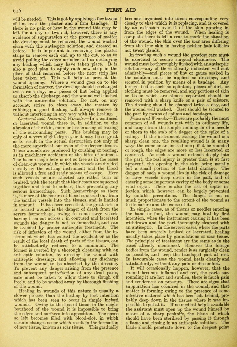 will be needed. This is got bv applying a few layers of lint over the plaster and a firm bandage. If there is no pain or heat in the wound this may be left for a day or two : if, however, there is any evidence of suppuration or the presence of matter the dressing must be removed, the wound washed clean with the antiseptic solution, and dressed as before. It is important in removing the plaster strips to remove each end up to the cut, so as to avoid pulling the edges asunder and so destroying any healing which may have taken place. It is also a good plan to apply each new strip in the lace of that removed before the next strip has een taken off. This will help to prevent the wound opening. Where a wound goes on to the formation of matter, the dressing should be changed twice each day, new pieces of lint being applied to absorb the discharge, and the wound well flushed with the antiseptic solution. Do not, on any account, strive to clean away the matter by rubbing; a good flushing will always remove it without interfering in any way with the healing. Contused and Lacerated Wounds.—In a contused or lacerated wound there is, in addition to the abrasion of the skin, more or less bruising or tearing of the surrounding parts. This bruising may be only of a very slight degree, or it may be so great as to result in the actual destruction not only of the more superficial but even of the deeper tissues. These wounds are produced by crushing or tearing, as in machinery accidents or the bites of animals. The haemorrhage here is not so free as in the cases of clean-cut wounds in which the vessels are divided cleanly by the cutting instrument and the blood is allowed a free and ready means of escape. Here such vessels as are affected are rather torn or bruised, with the result that their coats are squeezed together and tend to adhere, thus preventing any serious haemorrhage. Such haemorrhage as there is, is more of the nature of blood squeezed out from the smaller vessels into the tissues, and is limited in amount. It has been seen that the great risk in an incised wound is the danger of death from the severe haemorrhage, owing to some large vessels having been cut across : in contused and lacerated wounds the danger is not so immediate, and can be avoided by proper antiseptic treatment. The risk of infection of the wound, either from the in- strument which has caused the accident or as the result of the local death of parts of the tissues, can be satisfactorily reduced to a minimum. The former is averted by a thorough cleansing with an antiseptic solution, by dressing the wound with antiseptic dressings, and allowing any discharge from the wound to be absorbed by the dressing. To prevent any danger arising from the presence and subsequent putrefaction of any dead parts, care must be taken to allow these to slough off freely, and to be washed away by thorough flushing of the wound. Healing in wounds of this nature is usually a slower process than the healing by first intention which has been seen to occur in simple incised wounds. Owing to the loss of tissue in the neigh- bourhood of the wound it is impossible to bring the edges and surfaces into apposition. The space so left becomes filled with blood-clot, in which certain changes occur which result in the formation of new tissue, known as scar tissue. This gradually becomes organised into tissue corresponding very closely to that which it is replacing, and is covered by an extension over it of the skin growing in from the edges of the wound. When healing is complete there is left a scar to mark the situation of the wound, the skin over the scar area differing from the true skin in having neither hair follicles nor sweat glands. In treating such a wound the greatest care must be exercised to secure surgical cleanliness. The wound must be thoroughly flushed with an antiseptic solution—any of those already indicated will suit admirably—and pieces of lint or gauze soaked in the solution must be applied as dressings, and secured in position by means of a bandage. Any foreign bodies such as splinters, pieces of dirt, or clothing must be removed, and any portions of skin or tissue which are almost separated should be removed with a sharp knife or a pair of scissors. The dressing should be changed twice a day, and the wound well washed. Rest should be secured to the part by means of splints and bandages. Punctured Wounds.—These are probably the most common of all wounds met with in ordinary life, and range from the simple running in of a needle or thorn to the stab of a dagger or the spike of a paling. If the instrument causing the wound is a sharp, clean one, the resulting wound is in many ways the same as an incised one; if it be rounded or rough, the edges are more or less lacerated or contused. As such a wound extends deeply into the part, the real injury is greater than is at first apparent, the opening in the skin being usually but a small portion of the fatal damage. The danger of such a wound lies in the risk of damage to large vessels deep down in the part, and of entering some important cavity of the body or some vital organ. There is also the risk of septic in- fection, which, however, can be largely prevented by suitable precautions. The danger is not so much proportionate to the extent of the wound as to its nature and the cause of it. In simple cases, as of thorns or needles entering the hand or foot, the wound may heal by first intention, when the instrument causing it has been withdrawn and the part thoroughly cleansed with an antiseptic. In the severer cases, where the parts have been severely bruised or lacerated, healing usually takes place by granulations or scar tissue. The principles of treatment are the same as in the cases already mentioned. Remove the foreign bodies from the wound, render it as surgically clean as possible, and keep the bandaged part at rest. In favourable cases the wound heals cleanly and satisfactorily, without any pain or discomfort. It will occasionally happen, however, that the wound becomes inflamed and red, the parts sur- rounding it are hot and swollen, there is much pain and tenderness on pressure. These are signs that suppuration has occurred in the wound, and that matter is forming owing to the presence of some infective material which has been left behind, pro- bably deep down in the tissues where it was im- possible to get at it. If no medical help is available the assistant must open up the wound himself by means of a sharp penknife, the blade of which should have been sterilised by passing it through a flame and rinsing in an antiseptic solution. The blade should penetrate down to the deepest point
