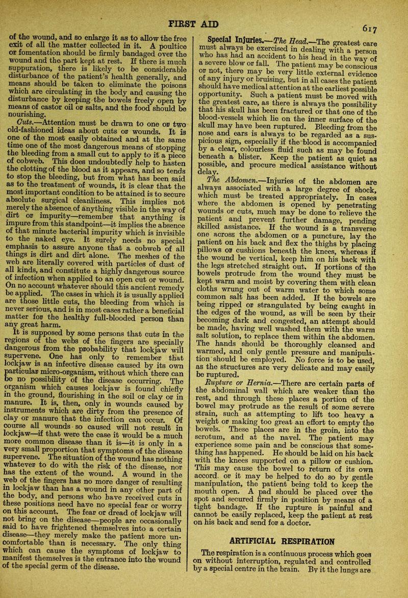 of the wound, and so enlarge it as to allow the free exit of all the matter collected in it. A poultice or fomentation should be firmly bandaged over the wound and the part kept at rest. If there is much suppuration, there is likely to be considerable disturbance of the patient’s health generally, and means should be taken to eliminate the poisons which are circulating in the body and causing the disturbance by keeping the bowels freely open by means of castor oil or salts, and the food should be nourishing. Guts.-—Attention must be drawn to one or two old-fashioned ideas about cuts or wounds. It is one of the most easily obtained and at the same time one of the most dangerous means of stopping the bleeding from a small cut to apply to it a piece of cobweb. This does undoubtedly help to hasten the clotting of the blood as it appears, and so tends to stop the bleeding, but from what has been said as to the treatment of wounds, it is clear that the most important condition to be attained is to secure absolute surgical cleanliness. This implies not merely the absence, of anything visible in the way of dirt or impurity—remember that anything is impure from this standpoint—it implies the absence of that minute bacterial impurity which is invisible to the naked eye. It surely needs no special emphasis to assure anyone that a cobweb of all things is dirt and dirt alone. The meshes of the web are literally covered with particles of dust of all kinds, and constitute a highly dangerous source of infection when applied to an open cut or wound. On no account whatever should this ancient remedy be applied. The cases in which it is usually applied are those little cuts, the bleeding from which is never serious, and is in most cases rather a beneficial matter for the healthy full-blooded person than any great harm. It is supposed by some persons that cuts in the regions of the webs of the fingers are specially dangerous from the probability that lockjaw will supervene. One has only to remember that lockjaw is an infective disease caused by its own particular micro-organism, without which there can be no possibility of the disease occurring. The organism which causes lockjaw is found chiefly m the ground, flourishing in the soil or clay or in manure. It is,, then, only in wounds caused by instruments which are dirty from the presence of clay or manure that the infection can occur. Of course all. wounds so caused will not result in lockjaw—if that were the case it would be a much more common disease than it is—it is only in a very small proportion that symptoms of the disease supervene. The situation of the wound has nothing whatever to do with the risk of the disease, nor has the extent of the wound. A wound in the web of the fingers has no more danger of resulting in lockjaw than has a wound in any other part of the body, and persons who have received cuts in these positions need have no special fear or worry on this account. The fear or dread of lockjaw will not bring on the disease—people are occasionally said to have frightened themselves into a certain disease—they merely make the patient more un- comfortable than is necessary. The only thing which can cause the symptoms of lockjaw to manifest themselves is the entrance into the wound of the special germ of the disease. 617 Special Injuries.-Tfe IJead.-rhe greatest care must always be exercised in dealing with a person who has had an accident to his head in the way of a severe blow or fall The patient may be conscious or not, there may be very little external evidence °[ any “Wy or bruising, but in all cases the patient should ha ve medical attention at the earliest possible opportunity. Such a patient must be moved with the greatest care, as there is always the possibility that his skull has been fractured or that one of the blood-vessels which lie on the inner surface of the skull may have been ruptured. Bleeding from the nose and ears is always to be regarded as a sus- picious sign, especially if the blood is accompanied by a clear, colourless fluid such as may be found beneath a blister. Keep the patient as quiet as possible, and procure medical assistance without delay. The Abdomen.—Injuries of the abdomen are always associated with a large degree of shock, which must be treated appropriately. In cases where the abdomen is opened by penetrating wounds or cuts, much may be done to relieve the patient and prevent further damage, pending skilled assistance. If the wound is a transverse one across the abdomen or a puncture, lay the patient on his back and flex the thighs by placing pillows or cushions beneath the knees, whereas if the wound be vertical, keep him on his back with the legs stretched straight out. If portions of the bowels protrude from the wound they must be kept warm and moist by covering them with clean cloths wrung out of warm water to which some common salt has been added. If the bowels are being ripped or strangulated by being caught in the edges of the wound, as will be seen by their becoming dark and congested, an attempt should be made, having well washed them with the warm salt solution, to replace them within the abdomen. The hands should be thoroughly cleansed and warmed, and only gentle pressure and manipula- tion should be employed. No force is to be used, as the structures are very delicate and may easily be ruptured. Rupture or Hernia.—There are certain parts of the abdominal wall which are weaker than the rest, and through these places a portion of the bowel may protrude as the result of some severe strain, such as attempting to lift too heavy a weight or making too great an effort to empty the bowels. These places are in the groin, into the scrotum, and at the navel. The patient may experience some pain and be conscious that some- thing has happened. He should be laid on his back with the knees supported on a pillow or cushion. This may cause the bowel to return of its own accord, or it may be helped to do so by gentle manipulation, the patient being told to keep the mouth open. A pad should be placed over the spot and secured firmly in position by means of a tight bandage. If the rupture is painful and cannot be easily replaced, keep the patient at rest on his back and send for a doctor. ARTIFICIAL RESPIRATION The respiration is a continuous process which goes on without interruption, regulated and controlled by a special centre in the brain. By it the lungs are