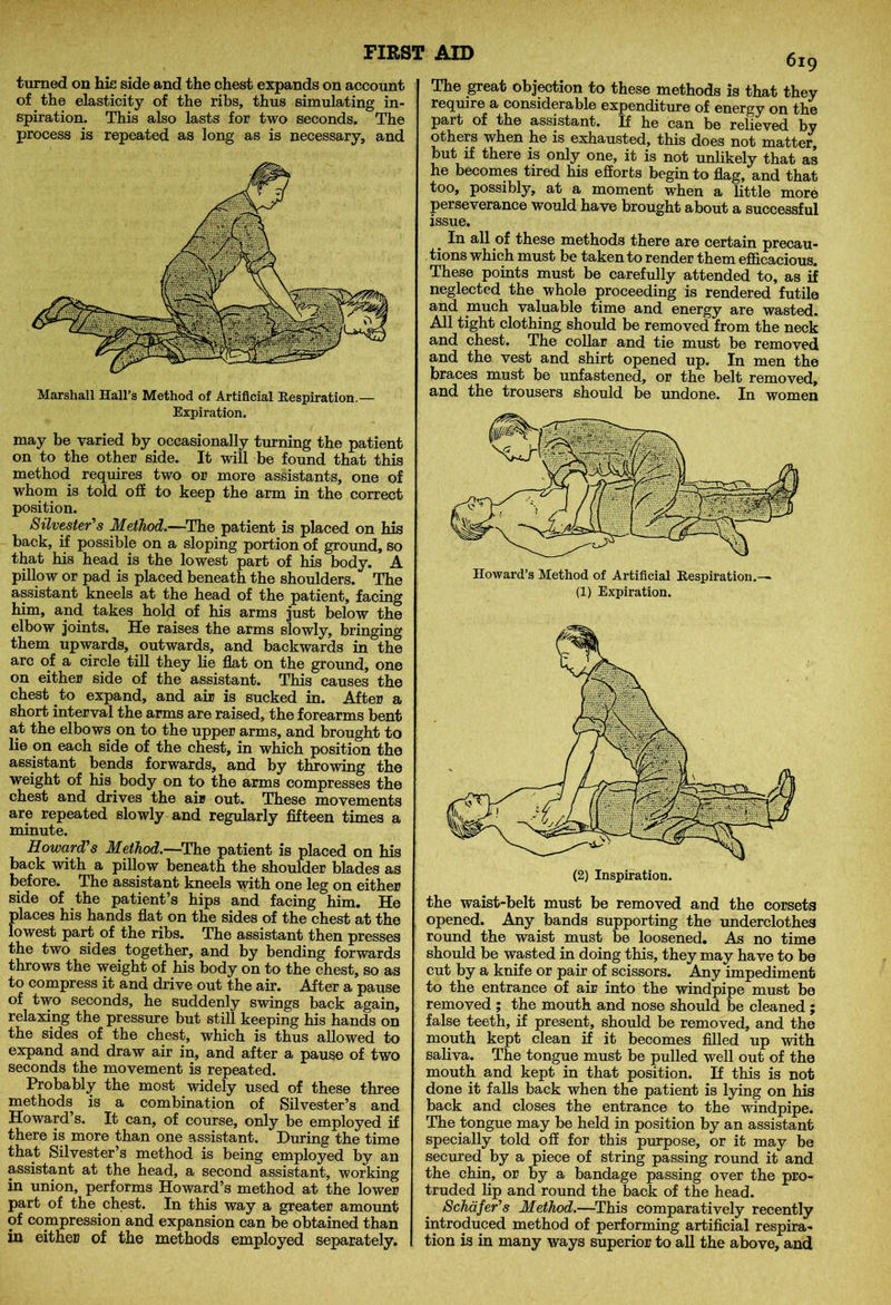 turned on hie side and the chest expands on account of the elasticity of the ribs, thus simulating in- spiration. This also lasts for two seconds. The process is repeated as long as is necessary, and Marshall Hall’s Method of Artificial Respiration.— Expiration. may be varied by occasionally turning the patient on to the other side. It will be found that this method requires two or more assistants, one of whom is told off to keep the arm in the correct position. Silvester's Method.—The patient is placed on his back, if possible on a sloping portion of ground, so that his head is the lowest part of his body. A pillow or pad is placed beneath the shoulders. The assistant kneels at the head of the patient, facing him, and takes hold of his arms just below the elbow joints. He raises the arms slowly, bringing them upwards, outwards, and backwards in the arc of a circle till they lie flat on the ground, one on either side of the assistant. This causes the chest to expand, and air is sucked in. After a short interval the arms are raised, the forearms bent at the elbows on to the upper arms, and brought to lie on each side of the chest, in which position the assistant bends forwards, and by throwing the weight of his body on to the arms compresses the chest and drives the air out. These movements are repeated slowly and regularly fifteen times a minute. Howard's Method.—The patient is placed on his back with a pillow beneath the shoulder blades as before. The assistant kneels with one leg on either side of the patient’s hips and facing him. He places his hands flat on the sides of the chest at the lowest part of the ribs. The assistant then presses the two sides together, and by bending forwards throws the weight of his body on to the chest, so as to compress it and drive out the air. After a pause of two seconds, he suddenly swings back again, relaxing the pressure but still keeping his hands on the sides of the chest, which is thus allowed to expand and draw air in, and after a pause of two seconds the movement is repeated. Probably the most widely used of these three methods is a combination of Silvester’s and Howard’s. It can, of course, only be employed if there is more than one assistant. During the time that Silvester’s method is being employed by an assistant at the head, a second assistant, working in union, performs Howard’s method at the lower part of the chest. In this way a greater amount of compression and expansion can be obtained than in either of the methods employed separately. 619 The great objection to these methods is that they require a considerable expenditure of energy on the part of the assistant. If he can be relieved by others when he is exhausted, this does not matter, but if there is only one, it is not unlikely that as he becomes tired his efforts begin to flag, and that too, possibly, at a moment when a little more perseverance would have brought about a successful issue. In all of these methods there are certain precau- tions which must be taken to render them efficacious. These points must be carefully attended to, as if neglected the whole proceeding is rendered futile and much valuable time and energy are wasted. All tight clothing should be removed from the neck and chest. The collar and tie must be removed and the vest and shirt opened up. In men the braces must be unfastened, or the belt removed, and the trousers should be undone. In women Howard’s Method of Artificial Respiration.— (1) Expiration. the waist-belt must be removed and the corsets opened. Any bands supporting the underclothes round the waist must be loosened. As no time should be wasted in doing this, they may have to be cut by a knife or pair of scissors. Any impediment to the entrance of air into the windpipe must be removed ; the mouth and nose should be cleaned ; false teeth, if present, should be removed, and the mouth kept clean if it becomes filled up with saliva. The tongue must be pulled well out of the mouth and kept in that position. If this is not done it falls back when the patient is lying on his back and closes the entrance to the windpipe. The tongue may be held in position by an assistant specially told off for this purpose, or it may be secured by a piece of string passing round it and the chin, or by a bandage passing over the pro- truded lip and round the back of the head. Schafer's Method.—This comparatively recently introduced method of performing artificial respira- tion is in many ways superior to all the above, and