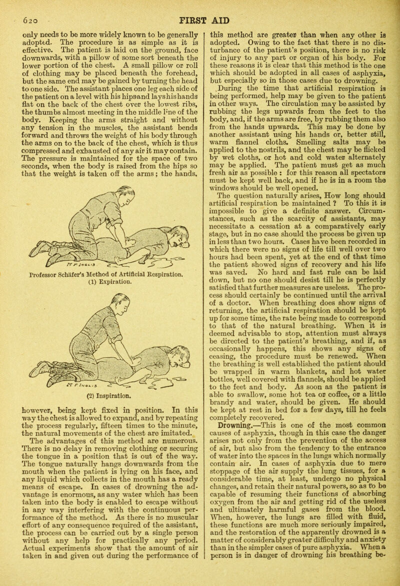 only needs to be more widely known to be generally adopted. The procedure is as simple as it is effective. The patient is laid on the ground, face downwards, with a pillow of some sort beneath the lower portion of the chest. A small pillow or roll of clothing may be placed beneath the forehead, but the same end may be gained by turning the head to one side. The assistant places one leg each side of the patient on a level with his hipsand lays his hands flat on the back of the chest over the lowest ribs, the thumbs almost meeting in the middle b'ne of the body. Keeping the arms straight and without any tension in the muscles, the assistant bends forward and throws the weight of his body through the arms on to the back of the chest, which is thus compressed and exhausted of any air it may contain. The pressure is maintained for the space of two seconds, when the body is raised from the hips so that the weight is taken off the arms; the hands. Professor Schafer’s Method of Artificial Respiration. (1) Expiration. however, being kept fixed in position. In this way the chest is allowed to expand, and by repeating the process regularly, fifteen times to the minute, the natural movements of the chest are imitated. The advantages of this method are numerous. There is no delay in removing clothing or securing the tongue in a position that is out of the way. The tongue naturally hangs downwards from the mouth when the patient is lying on his face, and any liquid which collects in the mouth has a ready means of escape. In cases of drowning the ad- vantage is enormous, as any water which has been taken into the body is enabled to escape without in any way interfering with the continuous per- formance of the method. As there is no muscular effort of any consequence required of the assistant, the process can be carried out by a single person ■without any help for practically any period. Actual experiments show that the amount of air taken in and given out during the performance of this method are greater than when any other is adopted. Owing to the fact that there is no dis- turbance of the patient’s position, there is no risk of injury to any part or organ of his body. For these reasons it is clear that this method is the one which should be adopted in all cases of asphyxia, but especially so in those cases due to drowning. During the time that artificial respiration is being performed, help may be given to the patient in other ways. The circulation may be assisted by rubbing the legs upwards from the feet to the body, and, if the arms are free, by rubbing them also from the hands upwards. This may be done by another assistant using his hands or, better still, warm flannel cloths. Smelling salts may be applied to the nostrils, and the chest may be flicked by wet cloths, or hot and cold water alternately may be applied. The patient must get as much fresh air as possible : for this reason all spectators must be kept well back, and if he is in a room the windows should be well opened. The question naturally arises. How long should artificial respiration be maintained ? To this it is impossible to give a definite answer. Circum- stances, such as the scarcity of assistants, may necessitate a cessation at a comparatively early stage, but in no case should the process be given up in less than two hours. Cases have been recorded in which there were no signs of life till well over two hours had been spent, yet at the end of that time the patient showed signs of recovery and his life was saved. No hard and fast rule can be laid down, but no one should desist till he is perfectly satisfied that further measures are useless. The pro- cess should certainly be continued until the arrival of a doctor. When breathing does show signs of returning, the artificial respiration should be kept up for some time, the rate being made to correspond to that of the natural breathing. When it is deemed advisable to stop, attention must always be directed to the patient’s breathing, and if, as occasionally happens, this shows any signs of ceasing, the procedure must be renewed. When the breathing is well established the patient should be wrapped in warm blankets, and hot water bottles, well covered with flannels, should be applied to the feet and body. As soon as the patient is able to swallow, some hot tea or coffee, or a little brandy and wrater, should be given. He should be kept at rest in bed for a few days, till he feels completely recovered. Drowning.—This is one of the most common causes of asphyxia, though in this case the danger arises not only from the prevention of the access of air, but also from the tendency to the entrance of water into the spaces in the lungs which normally contain air. In cases of asphyxia due to mere stoppage of the air supply the lung tissues, for a considerable time, at least, undergo no physical changes, and retain their natural powers, so as to be capable of resuming their functions of absorbing oxygen from the air and getting rid of the useless and ultimately harmful gases from the blood. When, however, the lungs are filled with fluid, these functions are much more seriously impaired, and the restoration of the apparently drowned is a matter of considerably greater difficulty and anxiety than in the simpler cases of pure asphyxia. When a person is in danger of drowning his breathing be-