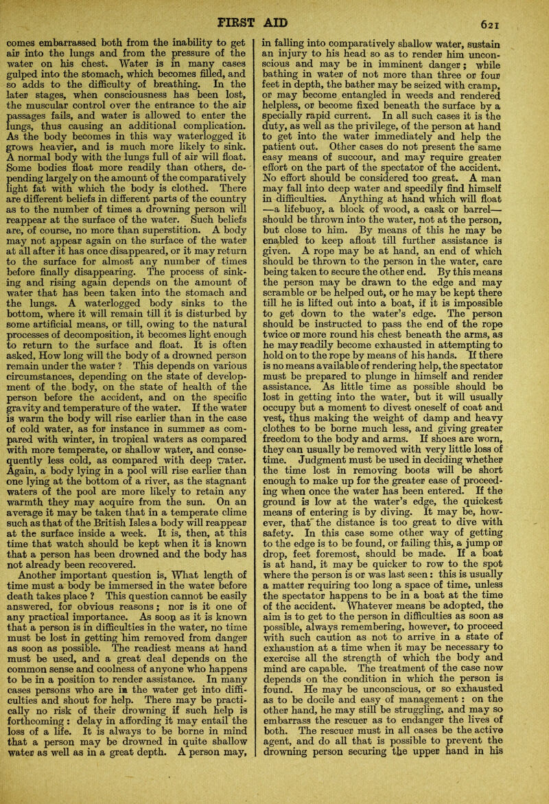comes embarrassed both from the inability to get air into the lungs and from the pressure of the water on his chest. Water is in many cases gulped into the stomach, which becomes filled, and so adds to the difficulty of breathing. In the later stages, when consciousness has been lost, the muscular control over the entrance to the air passages fails, and water is allowed to enter the lungs, thus causing an additional complication. As the body becomes in this way waterlogged it grows heavier, and is much more likely to sink. A normal body with the lungs full of air will float. Some bodies float more readily than others, de- pending largely on the amount of the comparatively light fat with which the body is clothed. There are different beliefs in different parts of the country as to the number of times a drowning person will reappear at the surface of the water. Such beliefs are, of course, no more than superstition. A body may not appear again on the surface of the water at all after it has once disappeared, or it may return to the surface for almost any number of times before finally disappearing. The process of sink- ing and rising again depends on the amount of water that has been taken into the stomach and the lungs. A waterlogged body sinks to the bottom, where it will remain till it is disturbed by some artificial means, or till, owing to the natural processes of decomposition, it becomes light enough to return to the surface and float. It is often asked, How long will the body of a drowned person remain under the water ? This depends on various circumstances, depending on the state of develop- ment of the body, on the state of health of the person before the accident, and on the specific gravity and temperature of the water. If the water is warm the body will rise earlier than in the case of cold water, as for instance in summer as com- pared with winter, in tropical waters as compared with more temperate, or shallow water, and conse- quently less cold, as compared with deep rrater. Again, a body lying in a pool will rise earlier than one lying at the bottom of a river, as the stagnant waters of the pool are more likely to retain any warmth they may acquire from the sun. On an average it may be taken that in a temperate clime such as that of the British Isles a body will reappear at the surface inside a week. It is, then, at this time that watch should be kept when it is known that a person has been drowned and the body has not already been recovered. Another important question is. What length of time must a body be immersed in the water before death takes place ? This question cannot be easily answered, for obvious reasons ; nor is it one of any practical importance. As soop as it is known that a person is in difficulties in the water, no time must be lost in getting liim removed from danger as soon as possible. The readiest means at hand must be used, and a great deal depends on the common sense and coolness of anyone who happens to be in a position to render assistance. In many cases persons who are in the water get into diffi- culties and shout for help. There may be practi- cally no risk of their drowning if such help is forthcoming: delay in affording it may entail the loss of a life. It is always to be borne in mind that a person may be drowned in quite shallow water as well as in a great depth. A person may, in falling into comparatively shallow water, sustain an injury to his head so as to render him uncon- scious and may be in imminent danger; while bathing in water of not more than three or four feet in depth, the bather may be seized with cramp, or may become entangled in weeds and rendered helpless, or become fixed beneath the surface by a specially rapid current. In all such cases it is the duty, as well as the privilege, of the person at hand to get into the water immediately and help the patient out. Other cases do not present the same easy means of succour, and may require greater effort on the part of the spectator of the accident. No effort should be considered too great. A man may fall into deep water and speedily find himself in difficulties. Anything at hand which will float —a lifebuoy, a block of wood, a cask or barrel— should be thrown into the water, not at the person, but close to him. By means of this he may be enabled to keep afloat till further assistance is given. A rope may be at hand, an end of which should be thrown to the person in the water, care being taken to secure the other end. By this means the person may be drawn to the edge and may scramble or be helped out, or he may be kept there till he is lifted out into a boat, if it is impossible to get down to the water’s edge. The person should be instructed to pass the end of the rope twice or more round his chest beneath the arms, as he may readily become exhausted in attempting to hold on to the rope by means of his hands. If there is no means available of rendering help, the spectator must be prepared to plunge in himself and render assistance. As little time as possible should be lost in getting into the water, but it will usually occupy but a moment to divest oneself of coat and vest, thus making the weight of damp and heavy clothes to be borne much less, and giving greater freedom to the body and arms. If shoes are worn, they can usually be removed with very little loss of time. Judgment must be used in deciding whether the time lost in removing boots will be short enough to make up for the greater ease of proceed- ing when once the water has been entered. If the ground is low at the water’s edge, the quickest means of entering is by diving. It may be, how- ever, that the distance is too great to dive with safety. In this case some other way of getting to the edge is to be found, or failing this, a jump or drop, feet foremost, should be made. If a boat is at hand, it may be quicker to row to the spot where the person is or was last seen: this is usually a matter requiring too long a space of time, unless the spectator happens to be in a boat at the time of the accident. Whatever means be adopted, the aim is to get to the person in difficulties as soon as possible, always remembering, however, to proceed with such caution as not to arrive in a state of exhaustion at a time when it may be necessary to exercise all the strength of which the body and mind are capable. The treatment of the case now depends on the condition in which the person is found. He may be unconscious, or so exhausted as to be docile and easy of management: on the other hand, he may still be struggling, and may so embarrass the rescuer as to endanger the lives, of both. The rescuer must in all cases be the active agent, and do all that is possible to prevent the drowning person securing the upper hand in his