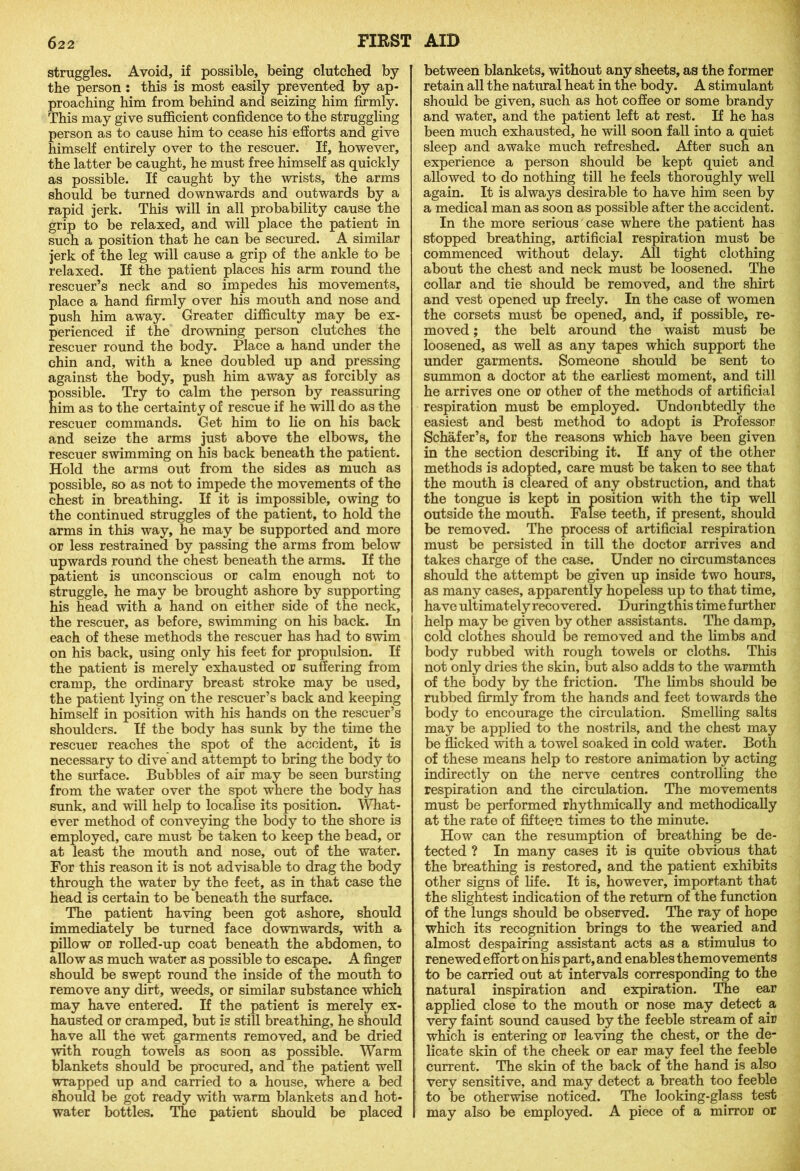 struggles. Avoid, if possible, being clutched by the person : this is most easily prevented by ap- proaching him from behind and seizing him firmly. This may give sufficient confidence to the struggling person as to cause him to cease his efforts and give himself entirely over to the rescuer. If, however, the latter be caught, he must free himself as quickly as possible. If caught by the wrists, the arms should be turned downwards and outwards by a rapid jerk. This will in all probability cause the grip to be relaxed, and will place the patient in such a position that he can be secured. A similar jerk of the leg will cause a grip of the ankle to be relaxed. If the patient places his arm round the rescuer’s neck and so impedes his movements, place a hand firmly over his mouth and nose and push him away. Greater difficulty may be ex- perienced if the drowning person clutches the rescuer round the body. Place a hand under the chin and, with a knee doubled up and pressing against the body, push him away as forcibly as ossible. Try to calm the person by reassuring im as to the certainty of rescue if he will do as the rescuer commands. Get him to lie on his back and seize the arms just above the elbows, the rescuer swimming on his back beneath the patient. Hold the arms out from the sides as much as possible, so as not to impede the movements of the chest in breathing. If it is impossible, owing to the continued struggles of the patient, to hold the arms in this way, he may be supported and more or less restrained by passing the arms from below upwards round the chest beneath the arms. If the patient is unconscious or calm enough not to struggle, he may be brought ashore by supporting his head with a hand on either side of the neck, the rescuer, as before, swimming on his back. In each of these methods the rescuer has had to swim on his back, using only his feet for propulsion. If the patient is merely exhausted or suffering from cramp, the ordinary breast stroke may be used, the patient lying on the rescuer’s back and keeping himself in position with his hands on the rescuer’s shoulders. If the body has sunk by the time the rescuer reaches the spot of the accident, it is necessary to dive and attempt to bring the body to the surface. Bubbles of air may be seen bursting from the water over the spot where the body has sunk, and will help to localise its position. What- ever method of conveying the body to the shore is employed, care must be taken to keep the head, or at least the mouth and nose, out of the water. For this reason it is not advisable to drag the body through the water by the feet, as in that case the head is certain to be beneath the surface. The patient having been got ashore, should immediately be turned face downwards, with a pillow or rolled-up coat beneath the abdomen, to allow as much water as possible to escape. A finger should be swept round the inside of the mouth to remove any dirt, weeds, or similar substance which may have entered. If the patient is merely ex- hausted or cramped, but is still breathing, he should have all the wet garments removed, and be dried with rough towels as soon as possible. Warm blankets should be procured, and the patient well wrapped up and carried to a house, where a bed should be got ready with warm blankets and hot- water bottles. The patient should be placed between blankets, without any sheets, as the former retain all the natural heat in the body. A stimulant should be given, such as hot coffee or some brandy and water, and the patient left at rest. If he has been much exhausted, he will soon fall into a quiet sleep and awake much refreshed. After such an experience a person should be kept quiet and allowed to do nothing till he feels thoroughly well again. It is always desirable to have him seen by a medical man as soon as possible after the accident. In the more serious case where the patient has stopped breathing, artificial respiration must be commenced without delay. All tight clothing about the chest and neck must be loosened. The collar and tie should be removed, and the shirt and vest opened up freely. In the case of women the corsets must be opened, and, if possible, re- moved ; the belt around the waist must be loosened, as well as any tapes which support the under garments. Someone should be sent to summon a doctor at the earliest moment, and till he arrives one or other of the methods of artificial respiration must be employed. Undoubtedly the easiest and best method to adopt is Professor Schafer’s, for the reasons which have been given, in the section describing it. If any of the other methods is adopted, care must be taken to see that the mouth is cleared of any obstruction, and that the tongue is kept in position with the tip well outside the mouth. False teeth, if present, should be removed. The process of artificial respiration must be persisted in till the doctor arrives and takes charge of the case. Under no circumstances should the attempt be given up inside two hours, as many cases, apparently hopeless up to that time, have ultimately recovered. During this time further help may be given by other assistants. The damp, cold clothes should be removed and the limbs and body rubbed with rough towels or cloths. This not only dries the skin, but also adds to the warmth of the body by the friction. The limbs should be rubbed firmly from the hands and feet towards the body to encourage the circulation. Smelling salts may be applied to the nostrils, and the chest may be flicked with a towel soaked in cold water. Both of these means help to restore animation by acting indirectly on the nerve centres controlling the respiration and the circulation. The movements must be performed rhythmically and methodically at the rate of fifteen times to the minute. How can the resumption of breathing be de- tected ? In many cases it is quite obvious that the breathing is restored, and the patient exhibits other signs of life. It is, however, important that the slightest indication of the return of the function of the lungs should be observed. The ray of hope which its recognition brings to the wearied and almost despairing assistant acts as a stimulus to renewed effort on his part, and enables themovements to be carried out at intervals corresponding to the natural inspiration and expiration. The ear applied close to the mouth or nose may detect & very faint sound caused by the feeble stream of air which is entering or leaving the chest, or the de- licate skin of the cheek or ear may feel the feeble current. The skin of the back of the hand is also very sensitive, and may detect a breath too feeble to be otherwise noticed. The looking-glass test may also be employed. A piece of a mirror or