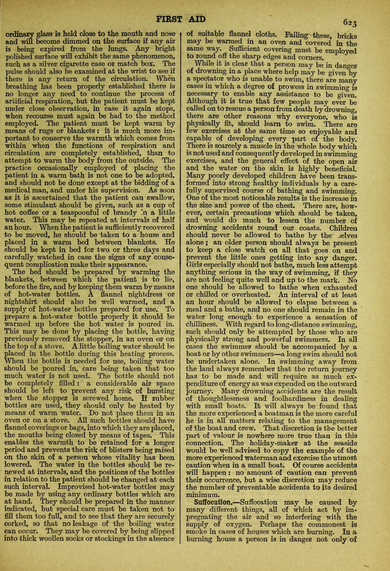 ordinary glass is held close to the mouth and nose and will become dimmed on the surface if any air is being expired from the lungs. Any bright polished surface will exhibit the same phenomenon, such as a silver cigarette case or match box. The pulse should also be examined at the wrist to see if there is any return of the circulation. When breathing has been properly established there is no longer any need to continue the process of artificial respiration, but the patient must be kept under close observation, in case it again stops, when recourse must again be had to the method employed. The patient must be kept warm by means of rugs or blankets : it is much more im- portant to conserve the warmth which comes from within when the functions of respiration and circulation are completely established, than to attempt to warm the body from the outside. The practice occasionally employed of placing the patient in a warm bath is not one to be adopted, and should not be done except at the bidding of a medical man, and under his supervision. As soon as it is ascertained that the patient can swallow, some stimulant should be given, such as a cup of hot coffee or a teaspoonful of brandy ‘n a little water. This may be repeated at intervals of half an hour. When the patient is sufficiently recovered to be moved, he should be taken to a house and placed in a warm bed between blankets. He should be kept in bed for two or three days and carefully watched in case the signs of any conse- quent complication make their appearance. The bed should be prepared by warming the blankets, between which the patient is to lie, before the fire, and by keeping them warm by means of hot-water bottles. A flannel nightdress or nightshirt should also be well warmed, and a supply of hot-water bottles prepared for use. To prepare a hot-water bottle properly it should be warmed up before the hot water is poured in. This may be done by placing the bottle, having previously removed the stopper, in an oven or on the top of a stove. A little boiling water should be placed in the bottle during this heating process. When the bottle is needed for use, boiling water should be poured in, care being taken that too much water is not used. The bottle should not be completely filled: a considerable air space should be left to prevent any risk of bursting when the stopper is screwed home. If rubber bottles are used, they should only be heated by means of warm water. Do not place them in an oven or on a stove. All such bottles should have flannel co verings or bags, into which they are placed, the mouths being closed by means of tapes. This enables the warmth to be retained for a longer period and prevents the risk of blisters being raised on the skin of a person whose vitality has been lowered. The water in the bottles should be re- newed at intervals, and the positions of the bottles in relation to the patient should be changed at each such interval. Improvised hot-water bottles may be made by using any ordinary bottles which are at hand. They should be prepared in the manner indicated, but special care must be taken not to fill them too full, and to see that they are securely corked, so that no leakage of the boiling water can occur. They may be covered by being slipped into thick woollen socks or stockings in the absence of suitable flannel cloths. Failing these, bricks may be warmed in an oven and covered in the same way. Sufficient covering must be employed to round off the sharp edges and corners. While it is clear that a person may be in danger of drowning in a place where help may be given by a spectator who is unable to swim, there are many cases in which a degree of prowess in swimming is necessary to enable any assistance to be given. Although it is true that few people may ever be called on to rescue a person from death by drowning, there are other reasons why everyone, who is physically fit, should learn to swim. There are few exercises at the same time so enjoyable and capable of developing every part of the body. There is scarcely a muscle in the whole body which is not used and consequently developed in swimming exercises, and the general effect of the open air and the water on the skin is highly beneficial. Many poorly developed children have been trans- formed into strong healthy individuals by a care- fully supervised course of bathing and swimming. One of the most noticeable results is the increase in the size and power of the chest. There are, how- ever, certain precautions which should be taken, and would do much to lessen the number of drowning accidents round our coasts. Children should never be allowed to bathe by the' jelves alone; an older person should always be present to keep a close watch on all that goes on and prevent the little ones getting into any danger. Girls especially should not bathe, much less attempt anything serious in the way of swimming, if they are not feeling quite well and up to the mark. No one should be allowed to bathe when exhausted or chilled or overheated. An interval of at least an hour should be allowed to elapse between a meal and a bathe, and no one should remain in the water long enough to experience a sensation of chilliness. With regard to long-distance swimming, such should only be attempted by those who are physically strong and powerful swimmers. In all cases the swimmer should be accompanied by a boat or by other swimmers—a long swim should not be undertaken alone. In swimming away from the land always remember that the return journey has to be made and will require as much ex- penditure of energy as was expended on the outward journey. Many drowning accidents are the result of thoughtlessness and foolhardiness in dealing with small boats. It will always be found that the more experienced a boatman is the more careful he is in all matters relating to the management of the boat and crew. That discretion is the better part of valour is nowhere more true than in this connection. The holiday-maker at the seaside would be well advised to copy the example of the more experienced waterman and exercise the utmost caution when in a small boat. Of course accidents will happen: no amount of caution can prevent their occurrence, but a wise discretion may reduce the number of preventable accidents to its desired minimum. Suffocation.—Suffocation may be caused by many different things, all of which act by im- pregnating the air and so interfering with the supply of oxygen. Perhaps the commonest is smoke in cases of houses which are burning. In a burning house a person is in danger not only of