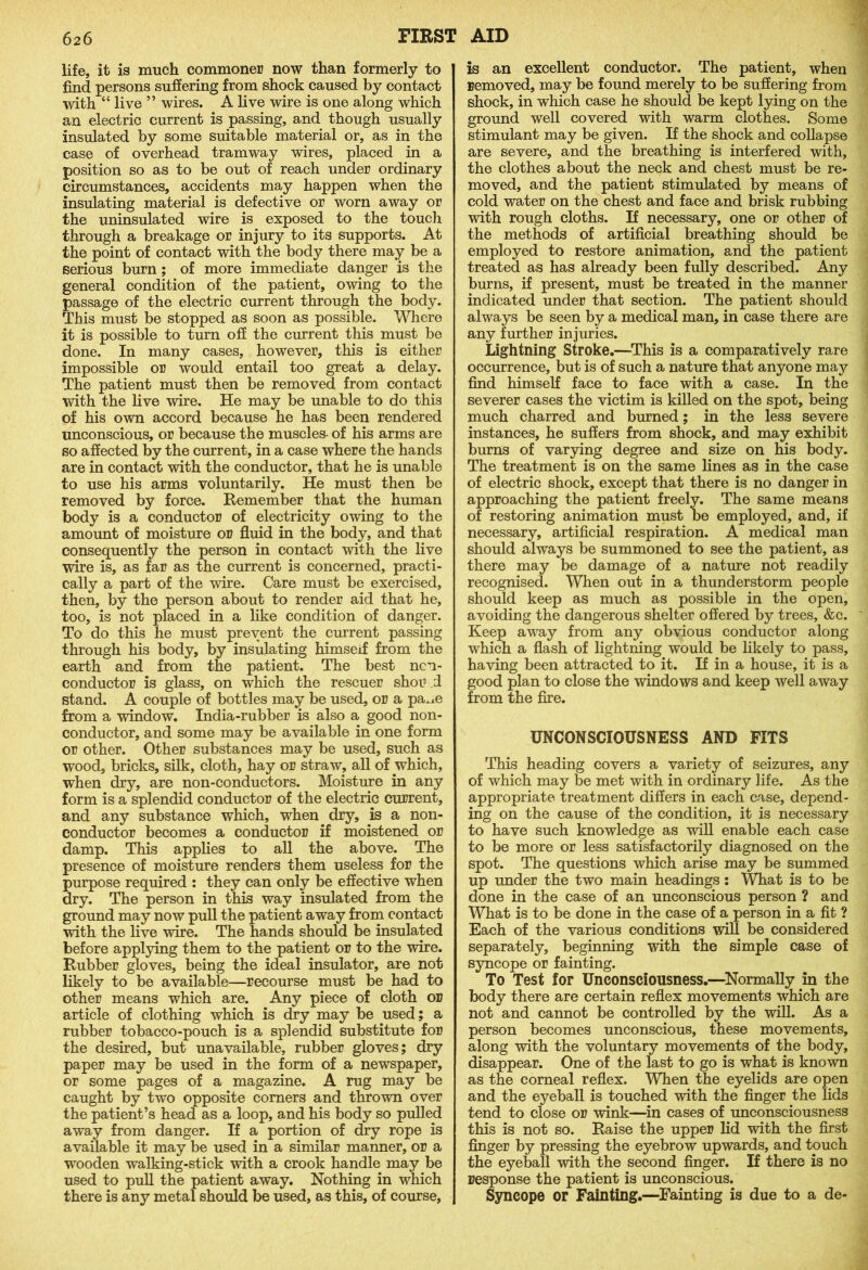 life, it is much commoner now than formerly to find persons suffering from shock caused by contact with “ live ” wires. A live wire is one along which an electric current is passing, and though usually insulated by some suitable material or, as in the case of overhead tramway wires, placed in a position so as to be out of reach under ordinary circumstances, accidents may happen when the insulating material is defective or worn away or the uninsulated wire is exposed to the touch through a breakage or injury to its supports. At the point of contact with the body there may be a serious burn; of more immediate danger is the general condition of the patient, owing to the passage of the electric current through the body. This must be stopped as soon as possible. Where it is possible to turn off the current this must be done. In many cases, however, this is either impossible or would entail too great a delay. The patient must then be removed from contact with the live wire. He may be unable to do this of his own accord because he has been rendered unconscious, or because the muscles- of his arms are so affected by the current, in a case where the hands are in contact with the conductor, that he is unable to use his arms voluntarily. He must then be removed by force. Remember that the human body is a conductor of electricity owing to the amount of moisture or fluid in the body, and that consequently the person in contact with the live wire is, as far as the current is concerned, practi- cally a part of the wire. Care must be exercised, then, by the person about to render aid that he, too, is not placed in a like condition of danger. To do this he must prevent the current passing through his body, by insulating himseff from the earth and from the patient. The best non- conductor is glass, on which the rescuer shot* d stand. A couple of bottles may be used, or a pa.ie from a window. India-rubber is also a good non- conductor, and some may be available in one form or other. Other substances may be used, such as wood, bricks, silk, cloth, hay or straw, all of .which, when dry, are non-conductors. Moisture in any form is a splendid conductor of the electric current, and any substance which, when dry, is a non- conductor becomes a conductor if moistened or damp. This applies to all the above. The presence of moisture renders them useless for the purpose required : they can only be effective when dry. The person in this way insulated from the ground may now pull the patient away from contact with the live wire. The hands should be insulated before applying them to the patient or to the wire. Rubber gloves, being the ideal insulator, are not likely to be available—recourse must be had to other means which are. Any piece of cloth or article of clothing which is dry may be used; a rubber tobacco-pouch is a splendid substitute for the desired, but unavailable, rubber gloves; dry paper may be used in the form of a newspaper, or some pages of a magazine. A rug may be caught by two opposite comers and thrown over the patient’s head as a loop, and his body so pulled away from danger. If a portion of dry rope is available it may be used in a similar manner, or a wooden walking-stick with a crook handle may be used to pull the patient away. Nothing in which there is any metal should be used, as this, of course, is an excellent conductor. The patient, when removed, may be found merely to be suffering from shock, in which case he should be kept lying on the ground well covered with warm clothes. Some stimulant may be given. If the shock and collapse are severe, and the breathing is interfered with, the clothes about the neck and chest must be re- moved, and the patient stimulated by means of cold water on the chest and face and brisk rubbing with rough cloths. If necessary, one or other of the methods of artificial breathing should be employed to restore animation, and the patient treated as has already been fully described. Any burns, if present, must be treated in the manner indicated under that section. The patient should always be seen by a medical man, in case there are j any further injuries. Lightning Stroke.—This is a comparatively rare j occurrence, but is of such a nature that anyone may | find himself face to face with a case. In the ; severer cases the victim is killed on the spot, being much charred and burned; in the less severe instances, he suffers from shock, and may exhibit burns of varying degree and size on his body. The treatment is on the same lines as in the case of electric shock, except that there is no danger in approaching the patient freely. The same means of restoring animation must be employed, and, if necessary, artificial respiration. A medical man should always be summoned to see the patient, as there may be damage of a nature not readily recognised. When out in a thunderstorm people should keep as much as possible in the open, avoiding the dangerous shelter offered by trees, &c. ' Keep away from any obvious conductor along which a flash of lightning would be likely to pass, having been attracted to it. If in a house, it is a good plan to close the windows and keep well away from the fire. UNCONSCIOUSNESS AND FITS This heading covers a variety of seizures, any of which may be met with in ordinary life. As the appropriate treatment differs in each case, depend- ing on the cause of the condition, it is necessary to have such knowledge as will enable each case to be more or less satisfactorily diagnosed on the spot. The questions which arise may be summed up under the two main headings: What is to be done in the case of an unconscious person ? and What is to be done in the case of a person in a fit ? Each of the various conditions will be considered separately, beginning with the simple case of syncope or fainting. To Test for Unconsciousness.—Normally in the body there are certain reflex movements which are not and cannot be controlled by the will. As a person becomes unconscious, these movements, along with the voluntary movements of the body, disappear. One of the last to go is what is known as the corneal reflex. When the eyelids are open and the eyeball is touched with the finger the lids tend to close or wink—in cases of unconsciousness this is not so. Raise the upper lid with the first finger by pressing the eyebrow upwards, and touch the eyeball with the second finger. If there is no response the patient is unconscious. Syncope or Fainting.—Fainting is due to a de-
