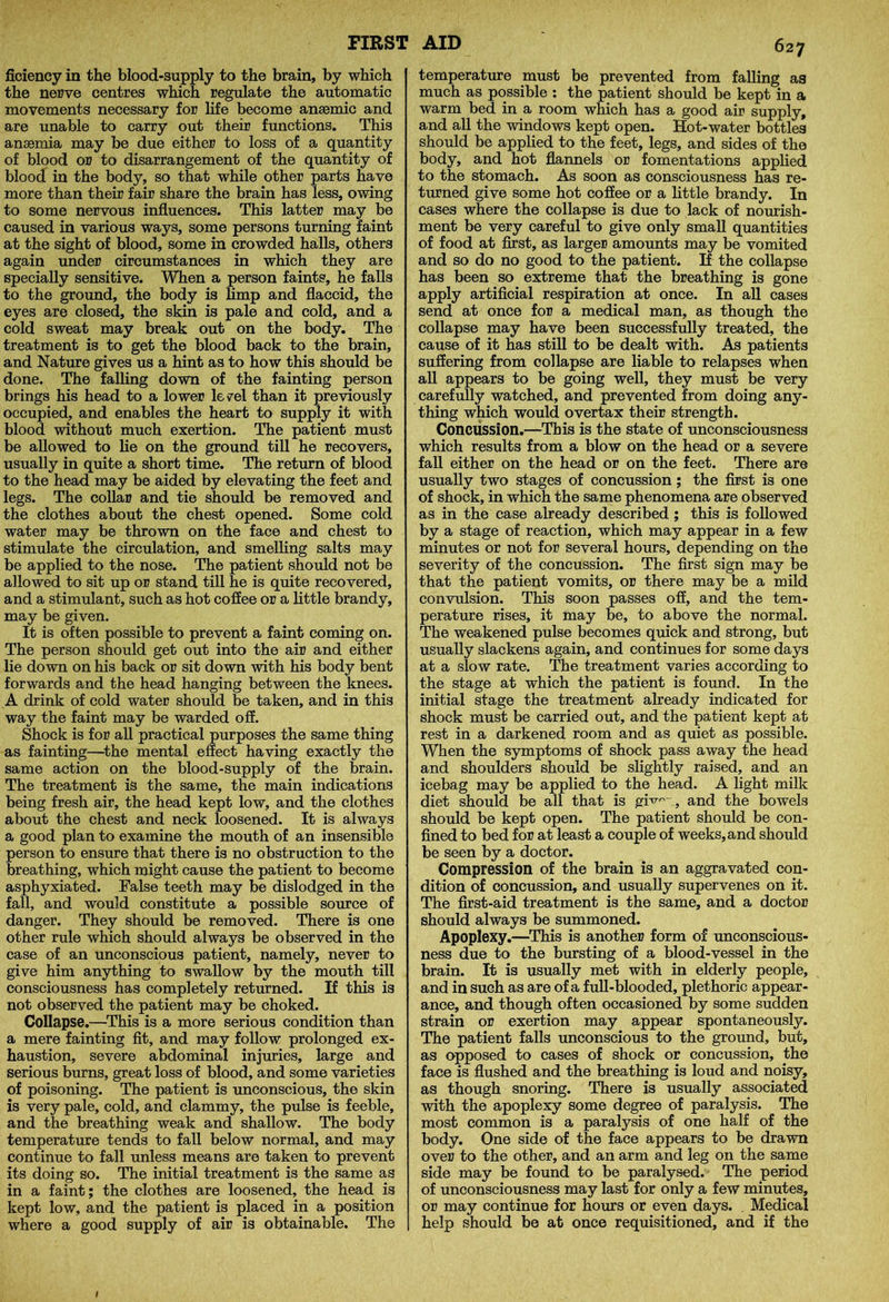 ficiency in the blood-supply to the brain, by which the nerve centres which regulate the automatic movements necessary for life become anaemic and are unable to carry out their functions. This anaemia may be due either to loss of a quantity of blood or to disarrangement of the quantity of blood in the body, so that while other parts have more than their fair share the brain has less, owing to some nervous influences. This latter may be caused in various ways, some persons turning faint at the sight of blood, some in crowded halls, others again under circumstances in which they are specially sensitive. When a person faints, he falls to the ground, the body is limp and flaccid, the eyes are closed, the skin is pale and cold, and a cold sweat may break out on the body. The treatment is to get the blood back to the brain, and Nature gives us a hint as to how this should be done. The falling down of the fainting person brings his head to a lower kvel than it previously occupied, and enables the heart to supply it with blood without much exertion. The patient must be allowed to lie on the ground till he recovers, usually in quite a short time. The return of blood to the head may be aided by elevating the feet and legs. The collar and tie should be removed and the clothes about the chest opened. Some cold water may be thrown on the face and chest to stimulate the circulation, and smelling salts may be applied to the nose. The patient should not be allowed to sit up or stand till he is quite recovered, and a stimulant, such as hot coflee or a little brandy, may be given. It is often possible to prevent a faint coming on. The person should get out into the air and either lie down on his back or sit down with his body bent forwards and the head hanging between the knees. A drink of cold water should be taken, and in this way the faint may be warded off. Shock is for all practical purposes the same thing as fainting—the mental effect having exactly the same action on the blood-supply of the brain. The treatment is the same, the main indications being fresh air, the head kept low, and the clothes about the chest and neck loosened. It is always a good plan to examine the mouth of an insensible person to ensure that there is no obstruction to the breathing, which might cause the patient to become asphyxiated. False teeth may be dislodged in the fall, and would constitute a possible source of danger. They should be removed. There is one other rule which should always be observed in the case of an unconscious patient, namely, never to give him anything to swallow by the mouth till consciousness has completely returned. If this is not observed the patient may be choked. Collapse.—This is a more serious condition than a mere fainting fit, and may follow prolonged ex- haustion, severe abdominal injuries, large and serious burns, great loss of blood, and some varieties of poisoning. The patient is unconscious, the skin is very pale, cold, and clammy, the pulse is feeble, and the breathing weak and shallow. The body temperature tends to fall below normal, and may continue to fall unless means are taken to prevent its doing so. The initial treatment is the same as in a faint; the clothes are loosened, the head is kept low, and the patient is placed in a position where a good supply of air is obtainable. The 627 temperature must be prevented from falling as much as possible : the patient should be kept in a warm bed in a room which has a good air supply, and all the windows kept open. Hot-water bottles should be applied to the feet, legs, and sides of the body, and hot flannels or fomentations applied to the stomach. As soon as consciousness has re- turned give some hot coffee or a little brandy. In cases where the collapse is due to lack of nourish- ment be very careful to give only small quantities of food at first, as larger amounts may be vomited and so do no good to the patient. If the collapse has been so extreme that the breathing is gone apply artificial respiration at once. In all cases send at once for a medical man, as though the collapse may have been successfully treated, the cause of it has still to be dealt with. As patients suffering from collapse are liable to relapses when all appears to be going well, they must be very carefully watched, and prevented from doing any- thing which would overtax their strength. Concussion.—This is the state of unconsciousness which results from a blow on the head or a severe fall either on the head or on the feet. There are usually two stages of concussion; the first is one of shock, in which the same phenomena are observed as in the case already described ; this is followed by a stage of reaction, which may appear in a few minutes or not for several hours, depending on the severity of the concussion. The first sign may be that the patient vomits, or there may be a mild convulsion. This soon passes off, and the tem- perature rises, it may be, to above the normal. The weakened pulse becomes quick and strong, but usually slackens again, and continues for some days at a slow rate. The treatment varies according to the stage at which the patient is found. In the initial stage the treatment already indicated for shock must be carried out, and the patient kept at rest in a darkened room and as quiet as possible. When the symptoms of shock pass away the head and shoulders should be slightly raised, and an icebag may be applied to the head. A light milk diet should be all that is gi^° ., and the bowels should be kept open. The patient should be con- fined to bed for at least a couple of weeks, and should be seen by a doctor. Compression of the brain is an aggravated con- dition of concussion, and usually supervenes on it. The first-aid treatment is the same, and a doctor should always be summoned. Apoplexy.—This is another form of unconscious- ness due to the bursting of a blood-vessel in the brain. It is usually met with in elderly people, and in such as are of a full-blooded, plethoric appear- ance, and though often occasioned by some sudden strain or exertion may appear spontaneously. The patient falls unconscious to the ground, but, as opposed to cases of shock or concussion, the face is flushed and the breathing is loud and noisy, as though snoring. There is usually associated with the apoplexy some degree of paralysis. The most common is a paralysis of one half of the body. One side of the face appears to be drawn over to the other, and an arm and leg on the same side may be found to be paralysed. The period of unconsciousness may last for only a few minutes, or may continue for hours or even days. Medical help should be at once requisitioned, and if the