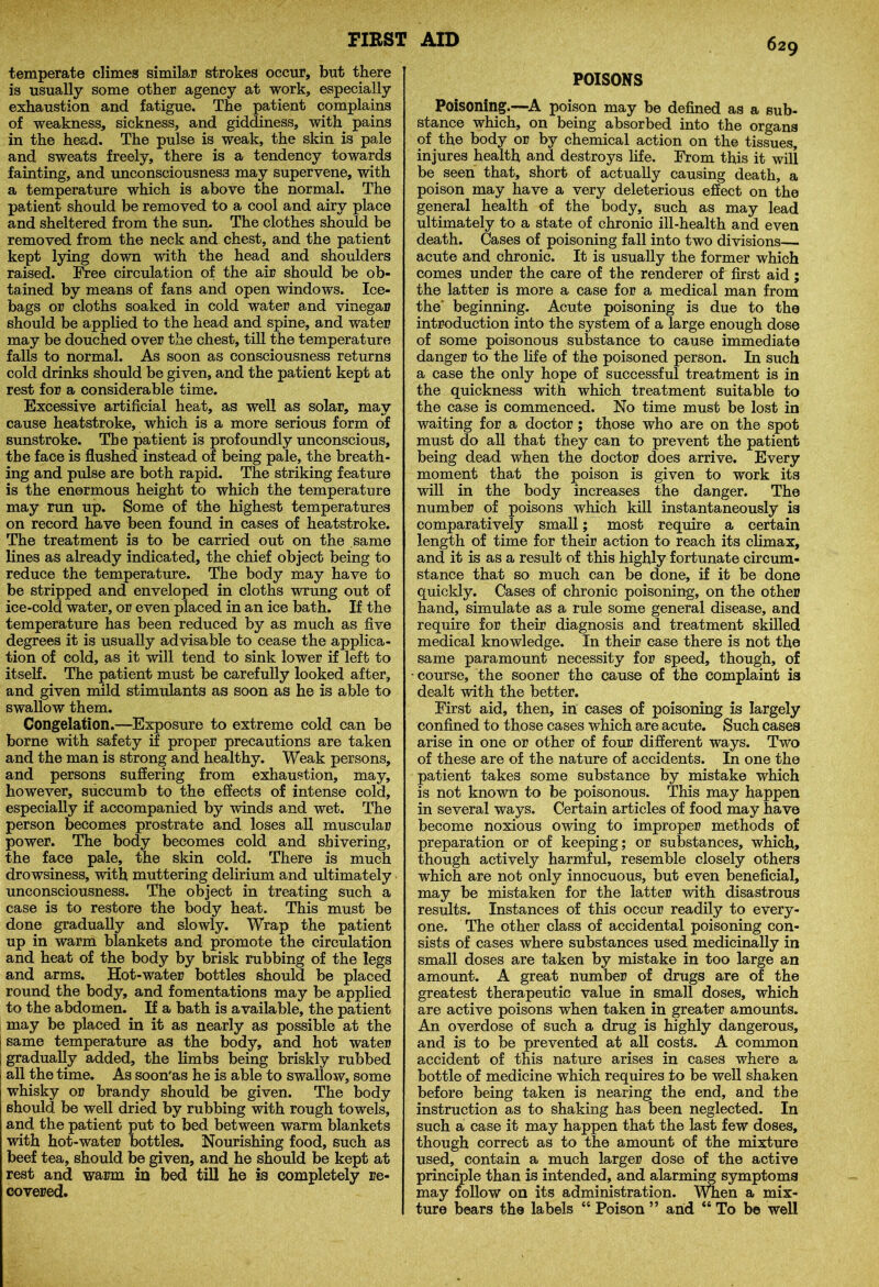 temperate climes similar strokes occur, but there is usually some other agency at work, especially exhaustion and fatigue. The patient complains of weakness, sickness, and giddiness, with pains in the head. The pulse is weak, the skin is pale and sweats freely, there is a tendency towards fainting, and unconsciousness may supervene, with a temperature which is above the normal. The patient should be removed to a cool and airy place and sheltered from the sun. The clothes should be removed from the neck and chest, and the patient kept lying down with the head and shoulders raised. lYee circulation of the air should be ob- tained by means of fans and open windows. Ice- bags or cloths soaked in cold water and vinegar should be applied to the head and spine, and water may be douched over the chest, till the temperature falls to normal. As soon as consciousness returns cold drinks should be given, and the patient kept at rest for a considerable time. Excessive artificial heat, as well as solar, may cause heatstroke, which is a more serious form of sunstroke. The patient is profoundly unconscious, the face is flushed instead of being pale, the breath- ing and pulse are both rapid. The striking feature is the enormous height to which the temperature may run up. Some of the highest temperatures on record have been found in cases of heatstroke. The treatment is to be carried out on the same lines as already indicated, the chief object being to reduce the temperature. The body may have to be stripped and enveloped in cloths wrung out of ice-cold water, or even placed in an ice bath. If the temperature has been reduced by as much as five degrees it is usually advisable to cease the applica- tion of cold, as it will tend to sink lower if left to itself. The patient must be carefully looked after, and given mild stimulants as soon as he is able to swallow them. Congelation.—Exposure to extreme cold can be borne with safety if proper precautions are taken and the man is strong and healthy. Weak persons, and persons suffering from exhaustion, may, however, succumb to the effects of intense cold, especially if accompanied by winds and wet. The person becomes prostrate and loses all muscular power. The body becomes cold and shivering, the face pale, the skin cold. There is much drowsiness, with muttering delirium and ultimately unconsciousness. The object in treating such a case is to restore the body heat. This must be done gradually and slowly. Wrap the patient up in warm blankets and promote the circulation and heat of the body by brisk rubbing of the legs and arms. Hot-water bottles should be placed round the body, and fomentations may be applied to the abdomen. If a bath is available, the patient may be placed in it as nearly as possible at the | same temperature as the body, and hot water ; gradually added, the limbs being briskly rubbed all the time. As soon'as he is able to swallow, some whisky or brandy should be given. The body should be well dried by rubbing with rough towels, and the patient put to bed between warm blankets with hot-water bottles. Nourishing food, such as beef tea, should be given, and he should be kept at rest and warm in bed till he is completely re- covered. POISONS Poisoning.—-A poison may be defined as a sub- stance which, on being absorbed into the organs of the body or by chemical action on the tissues, injures health and destroys life. From this it will be seen that, short of actually causing death, a poison may have a very deleterious effect on the general health of the body, such as may lead ultimately to a state of chronic ill-health and even death. Cases of poisoning fall into two divisions— acute and chronic. It is usually the former which comes under the care of the Tenderer of first aid; the latter is more a case for a medical man from the' beginning. Acute poisoning is due to the introduction into the system of a large enough dose of some poisonous substance to cause immediate danger to the life of the poisoned person. In such a case the only hope of successful treatment is in the quickness with which treatment suitable to the case is commenced. No time must be lost in waiting for a doctor; those who are on the spot must do all that they can to prevent the patient being dead when the doctor does arrive. Every moment that the poison is given to work its will in the body increases the danger. The number of poisons which kill instantaneously is comparatively small; most require a certain length of time for their action to reach its climax, and it is as a result of this highly fortunate circum- stance that so much can be done, if it be done quickly. Cases of chronic poisoning, on the other hand, simulate as a rule some general disease, and require for their diagnosis and treatment skilled medical knowledge. In their case there is not the same paramount necessity for speed, though, of course, the sooner the cause of the complaint is dealt with the better. First aid, then, in cases of poisoning is largely confined to those cases which are acute. Such cases arise in one or other of four different ways. Two of these are of the nature of accidents. In one the patient takes some substance by mistake which is not known to be poisonous. This may happen in several ways. Certain articles of food may have become noxious owing to improper methods of preparation or of keeping; or substances, which, though actively harmful, resemble closely others which are not only innocuous, but even beneficial, may be mistaken for the latter with disastrous results. Instances of this occur readily to every- one. The other class of accidental poisoning con- sists of cases where substances used medicinally in small doses are taken by mistake in too large an amount. A great number of drugs are of the greatest therapeutic value in small doses, which are active poisons when taken in greater amounts. An overdose of such a drug is highly dangerous, and is to be prevented at all costs. A common accident of this nature arises in cases where a bottle of medicine which requires to be well shaken before being taken is nearing the end, and tbe instruction as to shaking has been neglected. In such a case it may happen that the last few doses, though correct as to the amount of the mixture used, contain a much larger dose of the active principle than is intended, and alarming symptoms may follow on its administration, mien a mix- ture bears the labels “ Poison ” and “ To be well