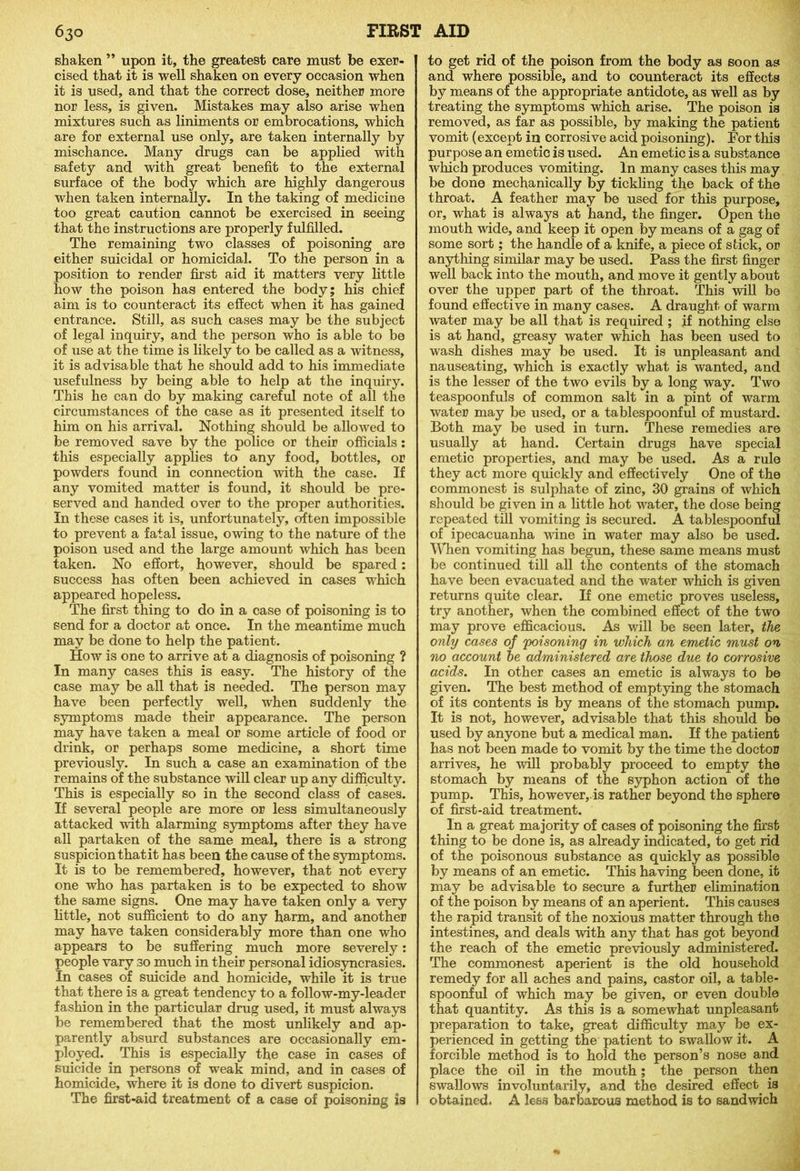 shaken ” upon it, the greatest care must be exer- cised that it is well shaken on every occasion when it is used, and that the correct dose, neither more nor less, is given. Mistakes may also arise when mixtures such as liniments or embrocations, which are for external use only, are taken internally by mischance. Many drugs can be applied with safety and with great benefit to the external surface of the body which are highly dangerous when taken internally. In the taking of medicine too great caution cannot be exercised in seeing that the instructions are properly fulfilled. The remaining two classes of poisoning are either suicidal or homicidal. To the person in a position to render first aid it matters very little how the poison has entered the body; his chief aim is to counteract its effect when it has gained entrance. Still, as such cases may be the subject of legal inquiry, and the person who is able to be of use at the time is likely to be called as a witness, it is advisable that he should add to his immediate usefulness by being able to help at the inquiry. This he can do by making careful note of all the circumstances of the case as it presented itself to him on his arrival. Nothing should be allowed to be removed save by the police or their officials: this especially applies to any food, bottles, or powders found in connection with the case. If any vomited matter is found, it should be pre- served and handed over to the proper authorities. In these cases it is, unfortunately, often impossible to prevent a fatal issue, owing to the nature of the poison used and the large amount which has been taken. No effort, however, should be spared: success has often been achieved in cases which appeared hopeless. The first thing to do in a case of poisoning is to send for a doctor at once. In the meantime much may be done to help the patient. How is one to arrive at a diagnosis of poisoning ? In many cases this is easy. The history of the case may be all that is needed. The person may have been perfectly well, when suddenly the symptoms made their appearance. The person may have taken a meal or some article of food or drink, or perhaps some medicine, a short time previously. In such a case an examination of the remains of the substance will clear up any difficulty. This is especially so in the second class of cases. If several people are more or less simultaneously attacked with alarming symptoms after they have all partaken of the same meal, there is a strong suspicion that it has been the cause of the symptoms. It is to be remembered, however, that not every one who has partaken is to be expected to show the same signs. One may have taken only a very little, not sufficient to do any harm, and another may have taken considerably more than one who appears to be suffering much more severely: people vary so much in their personal idiosyncrasies. In cases of suicide and homicide, while it is true that there is a great tendency to a follow-my-leader fashion in the particular drug used, it must always be remembered that the most unlikely and ap- parently absurd substances are occasionally em- ployed. This is especially the case in cases of suicide in persons of weak mind, and in cases of homicide, where it is done to divert suspicion. The first-aid treatment of a case of poisoning is to get rid of the poison from the body as soon as and where possible, and to counteract its effects by means of the appropriate antidote, as well as by treating the symptoms which arise. The poison is removed, as far as possible, by making the patient vomit (except in corrosive acid poisoning). For this purpose an emetic is used. An emetic is a substance which produces vomiting. In many cases this may be done mechanically by tickling the back of the throat. A feather may be used for this purpose, or, what is always at hand, the finger. Open the mouth wide, and keep it open by means of a gag of some sort; the handle of a knife, a piece of stick, or anything similar may be used. Pass the first finger well back into the mouth, and move it gently about over the upper part of the throat. This will be found effective in many cases. A draught of warm water may be all that is required ; jf nothing else is at hand, greasy water which has been used to wash dishes may be used. It is unpleasant and nauseating, which is exactly what is wanted, and is the lesser of the two evils by a long way. Two teaspoonfuls of common salt in a pint of warm water may be used, or a tablespoonful of mustard. Both may be used in turn. These remedies are usually at hand. Certain drugs have special emetic properties, and may be used. As a rule they act more quickly and effectively One of the commonest is sulphate of zinc, 30 grains of which should be given in a little hot water, the dose being repeated till vomiting is secured. A tablespoonful of ipecacuanha wine in water may also be used. When vomiting has begun, these same means must be continued till all the contents of the stomach have been evacuated and the water which is given returns quite clear. If one emetic proves useless, try another, when the combined effect of the two may prove efficacious. As will be seen later, the only cases of poisoning in which an emetic must on no account he administered are those due to corrosive acids. In other cases an emetic is always to be given. The best method of emptying the stomach of its contents is by means of the stomach pump. It is not, however, advisable that this should be used by anyone but a medical man. If the patient has not been made to vomit by the time the doctor arrives, he will probably proceed to empty the stomach by means of the syphon action of the pump. This, however,.is rather beyond the sphere of first-aid treatment. In a great majority of cases of poisoning the first thing to be done is, as already indicated, to get rid of the poisonous substance as quickly as possible by means of an emetic. This having been done, it may be advisable to secure a further elimination of the poison by means of an aperient. This causes the rapid transit of the noxious matter through the intestines, and deals with any that has got beyond the reach of the emetic previously administered. The commonest aperient is the old household remedy for all aches and pains, castor oil, a table- spoonful of which may be given, or even double that quantity. As this is a somewhat unpleasant preparation to take, great difficulty may be ex- perienced in getting the patient to swallow it. A forcible method is to hold the person’s nose and place the oil in the mouth; the person then swallows involuntarily, and the desired effect, is obtained. A less barbarous method is to sandwich