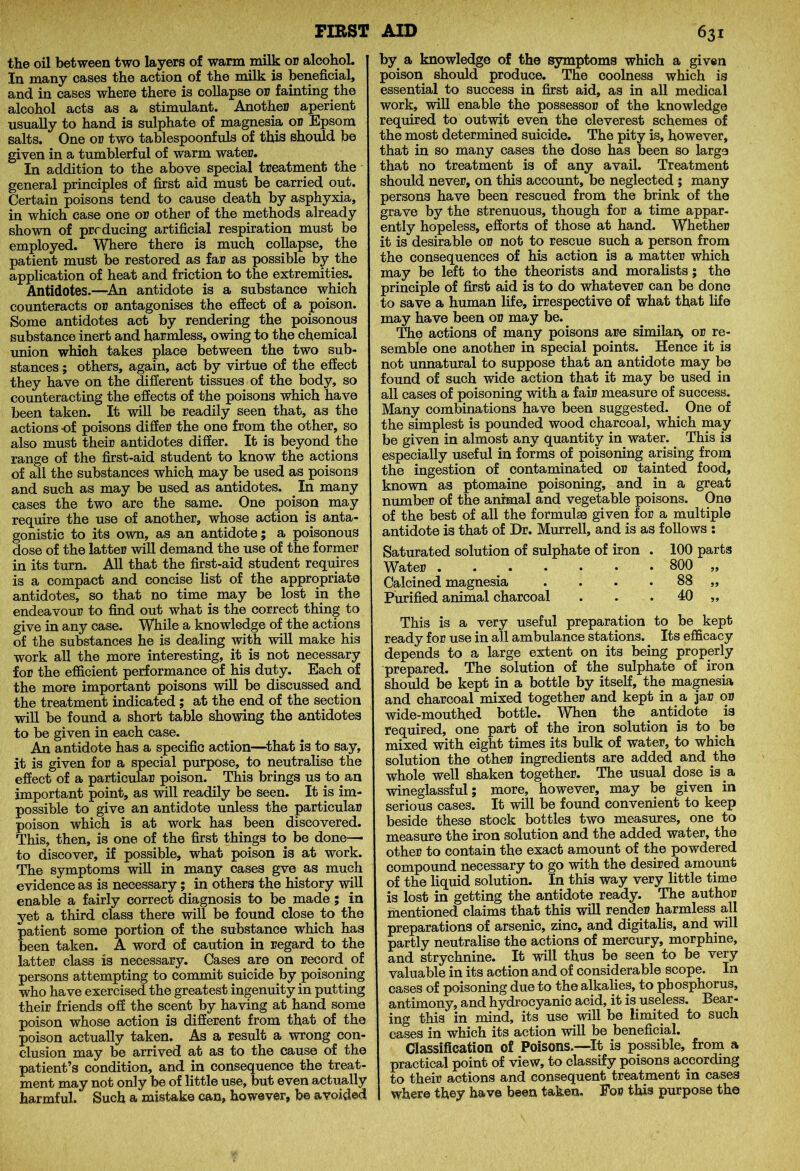 FIRST the oil between two layers of warm milk or alcohol. In many cases the action of the milk is beneficial, and in cases where there is collapse ob fainting the alcohol acts as a stimulant. Another aperient usually to hand is sulphate of magnesia or Epsom salts. One or two tablespoonfuls of this should be given in a tumblerful of warm water. In addition to the above special treatment the general principles of first aid must be carried out. Certain poisons tend to cause death by asphyxia, in which case one or other of the methods already shown of producing artificial respiration must be employed. Where there is much collapse, the patient must be restored as far as possible by the application of heat and friction to the extremities. Antidotes.—An antidote is a substance which counteracts or antagonises the effect of a poison. Some antidotes act by rendering the poisonous substance inert and harmless, owing to the chemical union which takes place between the two sub- stances ; others, again, act by virtue of the effect they have on the different tissues of the body, so counteracting the effects of the poisons which have been taken. It will be readily seen that, as the actions -of poisons differ the one from the other, so also must their antidotes differ. It is beyond the range of the first-aid student to know the actions of all the substances which may be used as poisons and such as may be used as antidotes. .In many cases the two are the same. One poison may require the use of another, whose action is anta- gonistic to its own, as an antidote; a poisonous dose of the latter will demand the use of the former in its turn. All that the first-aid student requires is a compact and concise list of the appropriate antidotes, so that no time may be lost in the endeavour to find out what is the correct thing to give in any case. While a knowledge of the actions of the substances he is dealing with will make his work all the more interesting, it is not necessary for the efficient performance of his duty. Each of the more important poisons will be discussed and the treatment indicated ; at the end of the section will be found a short table showing the antidotes to be given in each case. An antidote has a specific action—that is to say, it is given for a special purpose, to neutralise the effect of a particular poison. This brings us to. an important point, as will readily be seen. It is im- possible to give an antidote unless the particular poison which is at work has been discovered. This, then, is one of the first things to be done— to discover, if possible, what poison is at work. The symptoms will in many cases gve as much evidence as is necessary ; in others the history will enable a fairly correct diagnosis to be made ; in yet a third class there will be found close, to the patient some portion of the substance which has been taken. A word of caution in regard to the latter class is necessary. Cases are on record of persons attempting to commit suicide by poisoning who have exercised the greatest ingenuity in putting their friends off the scent by having at hand some poison whose action is different from that of the poison actually taken. As a result a wrong con- clusion may be arrived at as to the cause of the patient’s condition, and in consequence the treat- ment may not only be of little use, but even actually harmful. Such a mistake can, however, be avoided AID 631 by a knowledge of the symptoms which a given poison should produce. The coolness which is essential to success in first aid, as in all medical work, will enable the possessor of the knowledge required to outwit even the cleverest schemes of the most determined suicide. The pity is, however, that in so many cases the dose has been so large that no treatment is of any avail. Treatment should never, on this account, be neglected ; many persons have been rescued from the brink of the grave by the strenuous, though for a time appar- ently hopeless, efforts of those at hand. Whether it is desirable or not to rescue such a person from the consequences of his action is a matter which may be left to the theorists and moralists; the principle of first aid is to do whatever can be done to save a human life, irrespective of what that life may have been or may be. The actions of many poisons are similar*, or re- semble one another in special points. Hence it is not unnatural to suppose that an antidote may be found of such wide action that it may be used in all cases of poisoning with a fair measure of success. Many combinations have been suggested. One of the simplest is pounded wood charcoal, which may be given in almost any quantity in water. This is especially useful in forms of poisoning arising from the ingestion of contaminated or tainted food, known as ptomaine poisoning, and in a great number of the animal and vegetable poisons. One of the best of all the formulae given for a multiple antidote is that of Dr. Murrell, and is as follows : Saturated solution of sulphate of iron . 100 parts Water 800 „ Calcined magnesia . . . . 88 „ Purified animal charcoal . . . 40 ,, This is a very useful preparation to be kept ready for use in all ambulance stations. Its efficacy depends to a large extent on its being properly prepared. The solution of the sulphate of iron should be kept in a bottle by itself, the magnesia and charcoal mixed together and kept in a jar or wide-mouthed bottle. When the antidote is required, one part of the iron solution is to be mixed with eight times its bulk of water, to which solution the other ingredients are added and the whole well shaken together. The usual dose is . a wineglassful; more, however, may be given in serious cases. It will be found convenient to keep beside these stock bottles two measures, one to measure the iron solution and the added water, the other to contain the exact amount of the powdered compound necessary to go with the desired amount of the liquid solution. In this way very little time is lost in getting the antidote ready. The author mentioned claims that this will render harmless all preparations of arsenic, zinc, and digitalis, and will partly neutralise the actions of mercury, morphine, and strychnine. It will thus be seen to be very valuable in its action and of considerable scope. In cases of poisoning due to the alkalies, to phosphorus, antimony, and hydrocyanic acid, it is.useless. Bear- ing this in mind, its use will be limited to such cases in which its action will be beneficial. Classification of Poisons.—It is possible, from a practical point of view, to classify poisons according to their actions and consequent treatment in cases where they have been taken. For this purpose the
