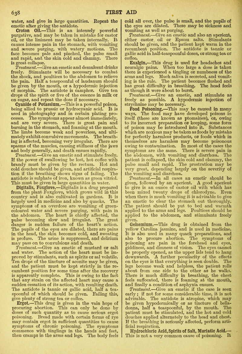 water, and give in large quantities. Repeat the emetic after giving the antidote. Croton Oil.—This is an intensely powerful purgative, and may be taken in mistake for castor oil, or the liniment may be taken internally. It causes intense pain in the stomach, with vomiting and severe purging, with watery motions. The face becomes pale and pinched, the pulse small and rapid, and the skin cold and clammy. There is great collapse. Treatment.—Give an emetic and demulcent drinks freely. Stimulants will be necessary to combat the shock, and poultices to the abdomen to relieve the pain. Half a teaspoonful of laudanum should be given by the mouth, or a hypodermic injection of morphia. The antidote is camphor. Give ten drops of the spirit or five of the essence in milk or on sugar, and repeat the dose if necessary. Cyanide of Potassium,—This is a powerful poison, being allied to prussic or hydrocyanic acid. It is used in photography and in certain plating pro- cesses. The symptoms appear almost immediately, and are very severe. There is great pain and burning in the stomach, and foaming at the mouth. The limbs become weak and powerless, and ulti- mately exhibit convulsive movements. The breath- ing is affected, becoming very irregular. There are spasms of the muscles, causing stiffness of the jaws and body generally, and death ensues rapidly. Treatment.—Give an emetic and stimulate freely. If the power of swallowing be lost, hot coffee with brandy must be given by the rectum. Hot and cold douches should be given, and artificial respira- tion if the breathing shows signs of failing. The antidote is sulphate of iron, known as green vitriol. This must be given in large quantities in water. Digitalis, Foxglove,—Digitalis is a drug prepared from the plant Foxglove, which grows wild in this country and is also cultivated in gardens. It is largely used in medicine and also by quacks. The symptoms of an overdose are vomiting of green- coloured water and severe purging, with pain in the abdomen. The heart is chiefly affected, the ulse becoming slow and irregular. The great anger is sudden failure of the heart’s action. The pupils of the eyes are dilated, there are pains in the head, the skin becomes cold, and sweating is profuse. The urine is suppressed, and delirium may pass on to convulsions and death. Treatment.—Give an emetic of mustard or salt and water. The action of the heart must be im- proved by stimulants, such as spirits or sal volatile. Ten drops of the tincture of aconite may be given, and the patient must be kept strictly in the re- cumbent position for some time after the recovery is apparently complete. This is owing to the fact that any strain on the affected heart may cause a sudden cessation of its action, with resulting death. The antidote is tannic or gallic acid, half a tea- spoonful of which should be given. Failing this, give plenty of strong tea or coffee. Ergot.—This drug is given in the vain hope of procuring abortion. This can only be done by doses of such quantity as to cause serious ergot poisoning. Bread made with certain forms of rye may contain ergot in sufficient quantities to cause symptoms of chronic poisoning. The symptoms commence with tinglings in the hands and feet, then cramps in the arms and legs. The body feels cold all over, the pulse is small, and the pupils of the eyes are dilated. There may be sickness and vomiting as well as purging. Treatment.—Give an emetic and also an aperient, either castor oil or Epsom salts. Stimulants should be given, and the patient kept warm in the recumbent position. The antidote is tannic or gallic acid in half -teaspoonful doses, or strong tea or coffee. Exalgin,—This drug is used for headaches and neuralgic pains. When too large a dose is taken there is experienced a tingling or numbness of the arms and legs. Much saliva is secreted, and vomit- ing is the rule. The patient becomes flushed and has great difficulty in breathing. The head feels as though it were about to burst. Treatment.—Give an emetic, and stimulate as freely as possible. A hypodermic injection of strychnine may bo necessary. Food Poisoning.—This may be caused in many ways. The food may have developed poisons in itself (these are known as ptomaines), or, owing to its incorrect preparation or keeping, some form of poison may be introduced into it. Substances which are noxious may be taken as foods by mistake for perfectly harmless products, or foods which in themselves are harmless may become poisonous owing to contamination. In most of the cases the symptoms are the same. There is severe pain in the abdomen, with vomiting and diarrhoea. The patient is collapsed, the skin cold and clammy, the pulse small and rapid. The prostration may be very great, depending largely on the severity of the vomiting and diarrhoea. Treatment.—In all cases an emetic should be given, followed by an aperient. A good aperient to give is an ounce of castor oil with which has been mixed twenty drops of chlorodyne. Even when there is much vomiting it is advisable to give an emetic to clear the stomach out thoroughly. The patient should be put to bed and warmth applied to the arms and legs. Poultices should be applied to the abdomen, and stimulants freely given. Gelsemium.—This drug is obtained from the yellow Carolina jasmine, and is used in medicine. It is also used in many quack preparations, and also to procure abortion. The symptoms of poisoning are pain in the forehead and eyes, giddiness, and dimness of vision. The eyes cannot be properly opened, as the upper lids tend to hang downwards. A further peculiarity of the effects on the eyes is that everything is seen double. The legs become weak and helpless, the patient rolls about from one side to the other as he walks. There is much difficulty in breathing, the chest feels suffocated, there is foaming at the mouth, and finally a condition of asphyxia ensues. Treatment.—Give an emetic if the case is seen early; if not for some considerable time, it is not advisable. The antidote is atropine, which may be given hypodermically or as tincture of bella- donna, half a teaspoonful, by the mouth. The patient must be stimulated, and the hot and cold douches applied alternately to the head and chest. If the breathing is seriously affected, perform arti- ficial respiration. Hydrochloric Acid, Spirits of Salt, Muriatic Acid.— This is not a very common cause of poisoning. It