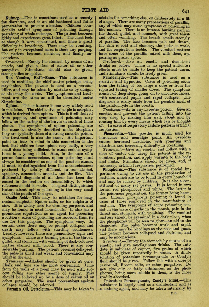 Nutmeg.—This is sometimes used as a remedy ion diarrhoea, and is an old-fashioned and futile preparation to procure abortion. Children occa- sionally exhibit symptoms of poisoning through partaking of whole nutmegs. The patient becomes giddy and experiences great thirst. The chest feels as though it were constricted, and there is great difficulty in breathing. There may be vomiting, but only in exceptional cases is there any purging. The patient becomes delirious, and finally un- conscious. Treatment.—Empty the stomach by means of an emetic, and give a dose of castor oil or other purgative. Stimulants should also be given, strong coffee or spirits. Nux Vomica, Rat’s-Bane.—This substance is used in medicine, the chief active principle being strychnine. The powder is used as a vermin- killer, and may be taken by mistake or by design, as also may the seeds. The symptoms and treat- ment are the same as will be described under Strychnine. Opium.—This substance is one very widely used in medicine. The chief active principle is morphia, which is derived from opium. This is itself derived from poppies, and symptoms of poisoning may follow on the eating of the leaves or seeds of these plants. The symptoms of opium poisoning are the same as already described under Morphia : they are typically those of a strong narcotic poison. The treatment is also the same. An important point to bear in mind in this connection is the fact that children bear opium very badly, a very small dose being sufficient to cause serious symp- toms in a young child. Also, in the case of a person found unconscious, opium poisoning must always be considered as one of the possible causes. It must be distinguished from the unconsciousness produced by totally different causes—alcohol, apoplexy, concussion, uraemia, and the like. The differential diagnosis of all these has been dis- cussed in the section on Insensibility, to which reference should be made. The great distinguishing feature about opium poisoning is the very small size of the pupils of the eyes. Oxalic Acid.—This may be mistaken for mag- nesium sulphate, Epsom salts, or for sulphate of zinc. It is widely used for cleaning purposes, and may be found in most households. It also has a groundless reputation as an agent for procuring abortion ? cases of poisoning are recorded from its use for this purpose. The symptoms vary. In certain cases there may be prompt collapse, and death may follow with startling suddenness. Usually, however, there are premonitory signs and symptoms. There is a burning pain in the throat, gullet, and stomach, with vomiting of dark-coloured matter stained with blood. There is also con- siderable purging. The patient becomes collapsed, the pulse is small and weak, and convulsions may usher in the end. Treatment.—Alkalies should be given at once. Chalk and lime are the most convenient. Lime from the walls of a room may be used with suc- cess failing any other source of supply. This should be followed up by a dose of castor oil or other purgative. The usual precautions against collapse should be adopted. Paraffin Oil, Petroleum.—This may be taken in 641 mistake for something else, or deliberately in a fit of anger. There are many preparations of paraffin, any of which may cause symptoms of poisoning in like manner. There is an intense burning pain in the throat, gullet, and stomach, with great thirst and often vomiting. The breath smells strongly of paraffin. The face becomes pale and drawn, the skin is cold and clammy, the pulse is weak, and the respirations feeble. The vomited matters have some of the paraffin mixed with them, ap- pearing as grease-spots. Treatment.—Give an emetic and demulcent drinks as before. There is no special antidote: efforts must be made to keep the patient warm, and stimulants should be freely given. Paraldehyde.—This substance is used as a sedative and hypnotic. Cases of poisoning occur from the taking of too large a dose or from the repeated taking of smaller doses. The symptoms consist of deep sleep, going on to unconsciousness, with contracted pupils and rapid collapse. The diagnosis is easily made from the peculiar smell of the paraldehyde in the breath. Treatment.—As in any narcotic poison. Give an emetic, and prevent the patient falling into the deep sleep by making him walk about and by rousing him by every means which can be thought of. In cases of respiratory failure perform artificial respiration. Phenacetin.—This powder is much used for headaches and neuralgic pains. An overdose causes increased headache, with vomiting and diarrhoea and increasing difficulty in breathing. Treatment.—Give an emetic, and follow with a dose of castor oil. Keep the patient in the re- cumbent position, and apply warmth to the body and limbs. Stimulants should be given, and, if necessary, artificial respiration performed. Phosphorus.—This substance is of special im- portance owing to its use in the preparation of matches, which are to be found in every household and may be sucked by children. It is also a con- stituent of many rat pastes. It is found in two forms, red phosphorus and white. The latter is the poisonous preparation, the former being harm- less. Chronic phosphorus poisoning is found in cases of those employed in the manufacture of matches. The symptoms of acute poisoning con- sist in the taste of garlic in the mouth, pain in the throat and stomach, with vomiting. The vomited matters should be examined in a dark place, when the phosphorus will be seen to glow—an aid to the diagnosis. The pulse becomes weak and rapid, and there may be bleedings at tie nose and gums. The patient becomes collapsed and delirious, and may be unconscious. Treatment.—Empty the stomach by means of an emetic, and give mucilaginous drinks. The anti- dote is sulphate of copper, five grains of which should be given repeatedly in water. A dilute solution of potassium permanganate, or Condy’s fluid should be given. Follow this with a dose of castor oil, Epsom salts, or other purgative. Do not give oily or fatty substances, as the phos- phorus, being more soluble in them, is the more readily absorbed. Potassium Permanganate, Condy’s Fluid.—This substance is largely used as a disinfectant and as a staining agent, and may be taken internally by 2 S