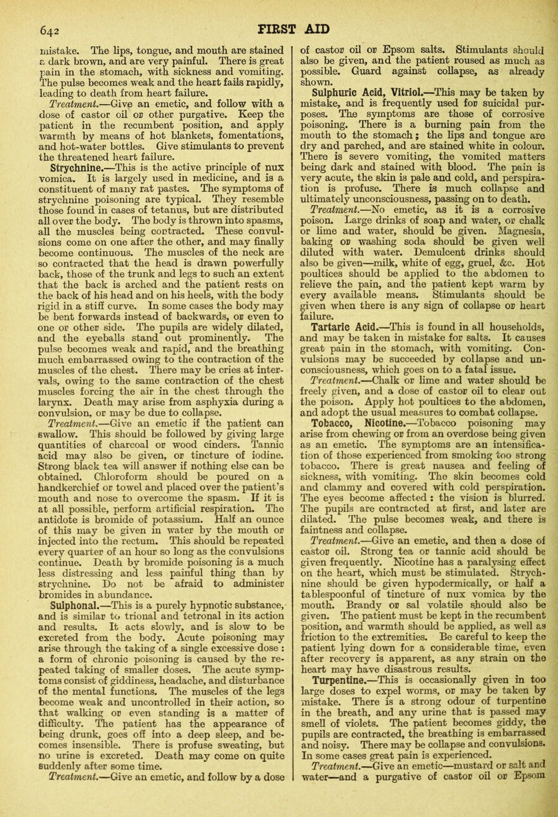 mistake. The lips, tongue, and mouth are stained a dark brown, and are very painful. There is great pain in the stomach, with sickness and vomiting. The pulse becomes weak and the heart fails rapidly, leading to death from heart failure. Treatment.—Give an emetic, and follow with a dose of castor oil or other purgative. Keep the patient in the recumbent position, and apply warmth by means of hot blankets, fomentations, and hot-water bottles. Give stimulants to prevent the threatened heart failure. Strychnine.—This is the active principle of nux vomica. It is largely used in medicine, and is a constituent of many rat pastes. The symptoms of strychnine poisoning are typical. They resemble those found in cases of tetanus, but are distributed all over the body. The body is thrown into spasms, all the muscles being contracted. These convul- sions come on one after the other, and may finally become continuous. The muscles of the neck are so contracted that the head is drawn powerfully back, those of the trunk and legs to such an extent that the back is arched and the patient rests on the back of his head and on his heels, with the body rigid in a stiff curve. In some cases the body may be bent forwards instead of backwards, or even to one or other side. The pupils are widely dilated, and the eyeballs stand out prominently. The pulse becomes weak and rapid, and the breathing much embarrassed owing to the contraction of the muscles of the chest. There may be cries at inter- vals, owing to the same contraction of the chest muscles forcing the air in the chest through the larynx. Death may arise from asphyxia during a convulsion, or may be due to collapse. Treatment.—Give an emetic if the patient can swallow. This should be followed by giving large quantities of charcoal or wood cinders. Tannic acid may also be given, or tincture of iodine. Strong black tea will answer if nothing else can be obtained. Chloroform should be poured on a handkerchief or towel and placed over the patient’s mouth and nose to overcome the spasm. If it is at all possible, perform artificial respiration. The antidote is bromide of potassium. Half an ounce of this may be given in water by the mouth or injected into the rectum. This should be repeated every quarter of an hour so long as the convulsions continue. Death by bromide poisoning is a much less distressing and less painful thing than by strychnine. Do not be afraid to administer bromides in abundance. Slllphonal.—This is a purely hypnotic substance, and is similar to trional and tetronal in its action and results. It acts slowly, and is slow to be excreted from the body. Acute poisoning may arise through the taking of a single excessive dose : a form of chronic poisoning is caused by the re- peated taking of smaller doses. The acute symp- toms consist of giddiness, headache, and disturbance of the mental functions. The muscles of the legs become weak and uncontrolled in their action, so that walking or even standing is a matter of difficulty. The patient has the appearance of being drunk, goes off into a deep sleep, and be- comes insensible. There is profuse sweating, but no urine is excreted. Death may come on quite suddenly after some time. Treatment.—Give an emetic, and follow by a dose of castor oil or Epsom salts. Stimulants should also be given, and the patient roused as much as possible. Guard against collapse, as already shown. Sulphuric Acid, Vitriol.—This may be taken by mistake, and is frequently used for suicidal pur- poses. The symptoms are those of corrosive poisoning. There is a burning pain from the mouth to the stomach; the lips and tongue are dry and parched, and are stained white in colour. There is severe vomiting, the vomited matters being dark and stained with blood. The pain is very acute, the skin is pale and cold, and perspira- tion is profuse. There is much collapse and ultimately unconsciousness, passing on to death. Treatment.—No emetic, as it is a corrosive poison. Large drinks of soap and water, or chalk or lime and water, should be given. Magnesia, baking or washing soda should be given well diluted with water. Demulcent drinks should also be given—milk, white of egg, gruel, &c. Hot poultices should be applied to the abdomen to relieve the pain, and the patient kept warm by every available means. Stimulants should be given when there is any sign of collapse or heart failure. Tartaric Acid.—This is found in all households, and may be taken in mistake for salts. It causes great pain in the stomach, with vomiting. Con- vulsions may be succeeded by collapse and un- consciousness, which goes on to a fatal issue. Treatment.—Chalk or lime and water should be freely given, and a dose of castor oil to clear out the poison. Apply hot poultices to the abdomen, and adopt the usual measures to combat collapse. Tobacco, Nicotine.—Tobacco poisoning may arise from chewing or from an overdose being given as an emetic. The symptoms are an intensifica- tion of those experienced from smoking too strong tobacco. There is great nausea and feeling of sickness, with vomiting. The skin becomes cold and clammy and covered with cold perspiration. The eyes become affected : the vision is blurred. The pupils are contracted at first, and later are dilated. The pulse becomes weak, and there is faintness and collapse. Treatment.—Give an emetic, and then a dose of castor oil. Strong tea or tannic acid should be given frequently. Nicotine has a paralysing effect on the heart, which must be stimulated. Strych- nine should be given hypodermically, or half a tablespoonful of tincture of nux vomica by the mouth. Brandy or sal volatile should also be given. The patient must be kept in the recumbent position, and warmth should be applied, as well as friction to the extremities. Be careful to keep the patient lying down for a considerable time, even after recovery is apparent, as any strain on the heart may have disastrous results. Turpentine.—This is occasionally given in too large doses to expel worms, or may be taken by mistake. There is a strong odour of turpentine in the breath, and any urine that is passed may smell of violets. The patient becomes giddy, the pupils are contracted, the breathing is embarrassed and noisy. There may be collapse and convulsions. In some cases great pain is experienced. Treatment.—Give an emetic—mustard or salt and water—and a purgative of castor oil or Epsom