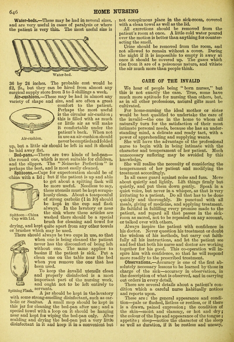 Water-beds.—These may be had in several sizes, and are very useful in cases of paralysis or where the patient is very thin. The most useful size is 36 by 24 inches. The probable cost would be £2, 2s., but they can be hired from almost any surgical supply store from 3 to 5 shillings a week. Air-cushions.—These may be had in almost any variety of shape and size, and are often a great comfort to the patient. Perhaps the most useful is the circular air-cushion; this is filled with as much or little air as will make it comfortable under the patient’s back. When not Air-cushion. in usei“ air-cushion should never be emptiedand iolded up, but a little air should be left in and it should be laid away flat. Bed-pans.—There are two kinds of bed-pan— the round one, which is most suitable for children, and the slipper. The “ Neinecke Perfection ” is perhaps the best, and is most easily cleaned. Spittoons.—Cups for expectoration should be of china with a lid ; but if the patient is up and able to get about a spitting flask will be more useful. Needless to say, these utensils must be kept scrupu- lously clean. About a teaspoonful of strong carbolic (1 in 10) should be kept in the cup and flask always. In the lavatory or near the sink where these articles are washed there should be a special brush for cleaning and towel for drying, and kept quite apart from any other towels or brushes which may be used. There should always be two cups in use, so that when one is being cleaned the patient never has the discomfort of being left without one. The same applies to basins if the patient is sick. Put a clean one on the table near the bed when you remove the one that has been used. To keep the invalid utensils clean and properly disinfected is a most important part of the nursing work, and ought not to be left entirely to servants. A jar should be kept in the lavatory with some strong-smelling disinfectant, such as car- bolic or Sanitas. A small mop should be kept in this jar for cleaning the bed-pan after use; and a special towel with a loop on it should be hanging near and kept for wiping the bed-pan only. After scalding and drying the bed-pan put a very little disinfectant in it and keep it in a convenient but Spittoon—China Cup with Lid. Spitting Flask. not conspicuous place in the sick-room, covered with a clean towel as well as the lid. All excretions should be removed from the patient’s room at once. A little cold water poured over the motion is better than anything for counter- acting the smell. Urine should be removed from the room, and not allowed to remain without a cover. During the night if it is impossible to empty it away at once it should be covered up. The gases which rise from it are of a poisonous nature, and vitiate the air much more than people think. CARE OF THE INVALID We hear of people being “ born nurses,” but this is not exactly the case. True, some have much more aptitude for nursing than others, but, as in all other professions, natural gifts must be cultivated. For home-nursing the ideal mother or sister would be best qualified to undertake the care of the invalid—the one in the home to whom all naturally turn for the satisfaction of their most intimate personal needs, because she has an under- standing mind, a delicate and ready tact, with a power of apprehending and supplying wants. She will have the advantage of the professional nurse to begin with in being intimate with the character and temperament of her patient. Much unnecessary suffering may be avoided by this knowledge. She mil realise the necessity of considering the temperament of her patient and modifying the treatment accordingly. In all cases guard against noise and fuss. Move about quietly and lightly. Lift things firmly but quietly, and put them down gently. Speak in a quiet voice, but never in a whisper, as that is very irritating to a patient. Do all that has to be done quickly and thoroughly. Be punctual with all meals, giving of medicine, and applying treatment. Be faithful in fulfilling every promise made to the patient, and regard all that passes in the sick- room as sacred, not to be repeated on any account, or talked over with others. Always inspire the patient with confidence in his doctor. Never question his treatment or doubt the wisdom of his methods, but carry out faith- fully all his instructions, and let the patient see and feel that both his nurse and doctor are working together for his good. This co-operation will in- spire him with confidence, so that he will respond more readily to the prescribed treatment. Observations.—Accuracy is one of the first ab- solutely necessary lessons to be learned by those in charge of the sick—accuracy in observation, in the description of what is observed, and in carrying out orders in every detail. There are several details about a patient’s con- dition which a careful nurse habitually notices and reports upon. These are: the general appearance and condi- tion—pale or flushed, listless or restless, or if there is a drawn, pained expression; the condition of the skin—moist and clammy, or hot and dry; the colour of the lips and appearance of the tongue ; appetite; sleep—notice the character of the sleep as well as duration, if it be restless and uneasy.