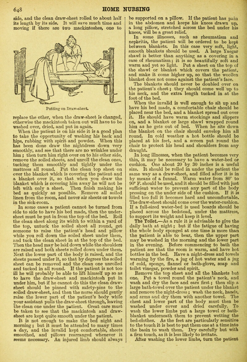 side, and the clean draw-sheet rolled to about half its length by its side. It will save much time and moving if there are two mackintoshes, one to washed over, dried, and put in again. When the patient is on his side it is a good plan to take the opportunity of washing his back and hips, rubbing with spirit and powder. When this has been done draw the nightdress down very smoothly, and see that there are no wrinkles under him ; then turn him right over on to his other side, remove the soiled sheets, and unroll the clean ones, tucking them smoothly and tightly under the mattress all round. Put the clean top sheet on over the blanket which is covering the patient and a blanket over it, so that when you draw the blanket which is covering him away he will not be left with only a sheet. Then finish making his bed as quickly as possible. Remove all soiled linen from the room, and never air sheets or towels in the sick-room. In some cases a patient cannot be turned from side to side to have his bed made, then the under- sheet must be put in from the top of the bed. Roll the clean sheet along its width to within a yard of the top, untuck the soiled sheet all round, get someone to raise the patient’s head and pillow wrhile you roll down the soiled sheet under them, and tuck the clean sheet in at the top of the bed. Then the head may be laid down while the shoulders are raised and both sheets rolled down under them. Next the lower part of the body is raised, and the sheets passed under it, so that by degrees the soiled sheet can be removed and the clean one unrolled and tucked in all round. If the patient is not too ill he will probably be able to lift himself up so as to have the draw-sheet and mackintosh put in under him, but if he cannot do this the clean draw- sheet should be pinned with safety-pins to the soiled draw-sheet, and then the nurse should gently raise the lower part of the patient’s body while your assistant pulls the draw-sheet through, leaving the clean one under the patient. Great care must be taken to see that the mackintosh and draw- sheet are kept quite smooth under the patient. It is not enough to make the bed night and morning; but it must be attended to many times a day, and the invalid kept comfortable, sheets smoothed, and pillows rearranged whenever it seems necessary. An injured limb should always be supported on a pillow. If the patient has pain in the abdomen and keeps his knees drawn up, a long pillow, stretched across the bed under his knees, will be a great relief. In some illnesses, such as rheumatism and nephritis, the patient will be ordered to be kept between blankets. In this case very soft, light, smooth blankets should be used. A large Yaegar shawl is better than anything as a covering in a case of rheumatism; it is so beautifully soft and warm and yet so light. Put a sheet on the top of the shawl or blanket which covers the patient, and make it come higher up, so that the woollen blanket does not come against the patient’s face. The blankets should never be doubled over on the patient’s chest; they should come well up to his neck, and the extra length tucked in at the foot of the bed. When the invalid is well enough to sit up and have his bed made, a comfortable chair should be placed near the bed, and a blanket spread out over it. He should have warm stockings and slippers on, and a blanket or large shawl wrapped round him as he gets out of bed. When he sits down the blanket on the chair should envelop him all round. In cold weather a hot bottle should be placed at his feet, and a screen put round the chair to protect his head and shoulders from any draught. In long illnesses, when the patient becomes very thin, it may be necessary to have a water-bed or cushion. One about 20 by 30 inches is a useful size. It should be rolled in under the patient the same way as a draw-sheet, and filled after it is in by means of a funnel. Warm water from 80° to 90° F. should be used, and it should be filled with just sufficient water to prevent any part of the body pressing on the under side of the cushion. If it is filled too full it becomes hard and uncomfortable. The draw-sheet should come over the water-cushion. If a full-sized water-bed is used boards should be placed across the bedstead, under the mattress, to support its weight and keep it level. The Toilet.—As a rule it is advisable to give the daily bath at night; but if the fatigue of having the whole body sponged at one time is more than the patient is able to bear, then the upper part may be washed in the morning and the lower part in the evening. Before commencing to bath the patient see that the room is warm, and have hot bottles in the bed. Have a night-dress and towels warming by the fire, a jug of hot water and a jug of cold, sponge, flannel or bath-glove, soap and toilet vinegar, powder and spirit. Remove the top sheet and all the blankets but one. Put a towel round the patient’s neck, and wash and dry the face and ears first; then slip a large bath-towel over the patient under the blanket and remove the night-dress ; wash the neck, hands, and arms and dry them with another towel. The chest and lower part of the body must then be washed under cover and dried carefully. To wash the lower limbs put a large towel or bath- blanket underneath them to prevent wetting the bed-clothes. As the feet are particularly sensitive to the touch it is best to put them one at a time into the basin to wash them. Dry carefully but with a firm touch, as it is less likely to irritate. After washing the lower limbs, turn the patient