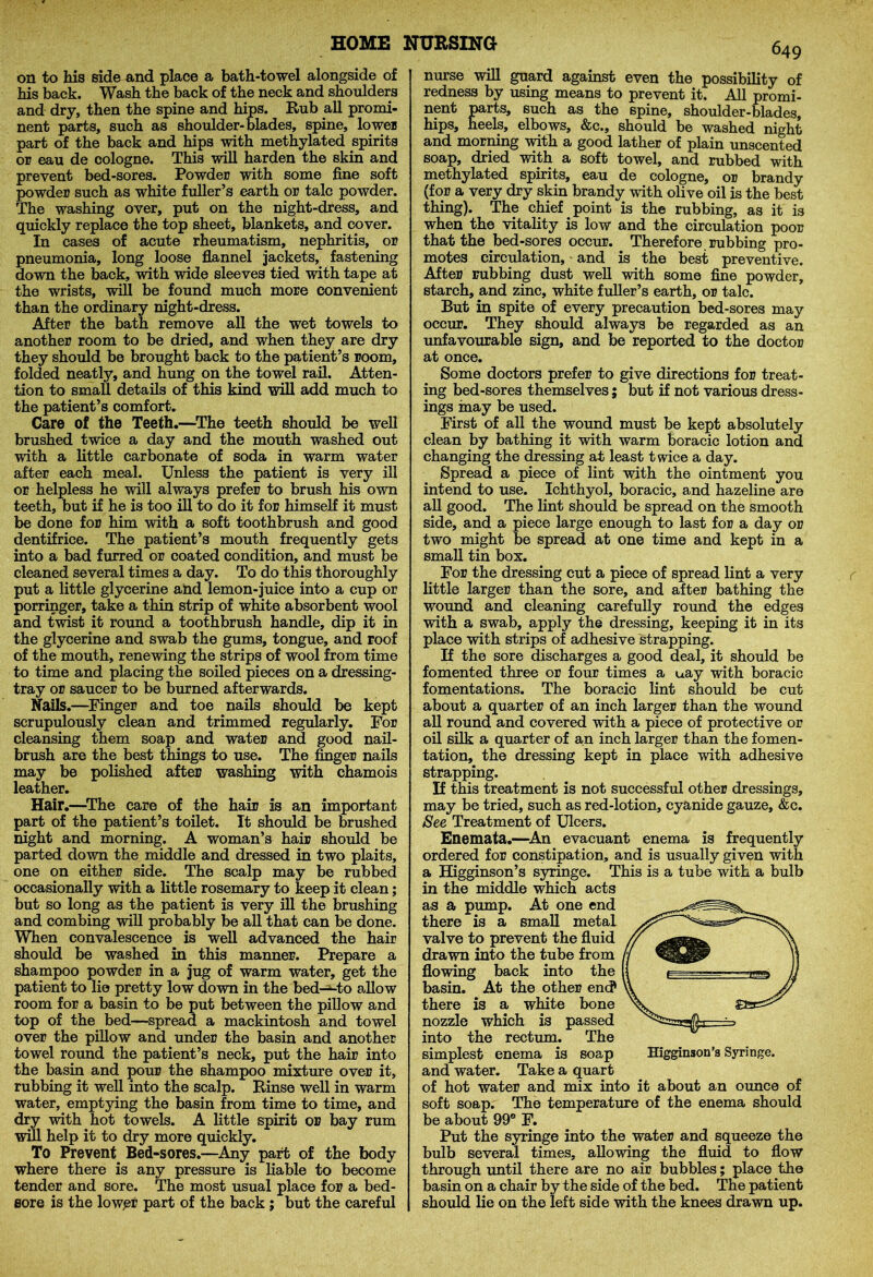 on to his side and place a bath-towel alongside of his back. Wash the back of the neck and shoulders and dry, then the spine and hips. Rub all promi- nent parts, such as shoulder-blades, spine, lower part of the back and hips with methylated spirits or eau de cologne. This will harden the skin and prevent bed-sores. Powder with some fine soft powder such as white fuller’s earth or talc powder. The washing over, put on the night-dress, and quickly replace the top sheet, blankets, and cover. In cases of acute rheumatism, nephritis, or pneumonia, long loose flannel jackets, fastening down the back, with wide sleeves tied with tape at the wrists, will be found much more convenient than the ordinary night-dress. After the bath remove all the wet towels to another room to be dried, and when they are dry they should be brought back to the patient’s room, folded neatly, and hung on the towel rail. Atten- tion to small details of this kind will add much to the patient’s comfort. Care of the Teeth.—The teeth should be well brushed twice a day and the mouth washed out with a little carbonate of soda in warm water after each meal. Unless the patient is very ill or helpless he will always prefer to brush his own teeth, but if he is too ill to do it for himself it must be done for him with a soft toothbrush and good dentifrice. The patient’s mouth frequently gets into a bad furred or coated condition, and must be cleaned several times a day. To do this thoroughly put a little glycerine and lemon-juice into a cup or porringer, take a thin strip of white absorbent wool and twist it round a toothbrush handle, dip it in the glycerine and swab the gums, tongue, and roof of the mouth, renewing the strips of wool from time to time and placing the soiled pieces on a dressing- tray or saucer to be burned afterwards. Nails.—Finger and toe nails should be kept scrupulously clean and trimmed regularly. For cleansing them soap and water and good nail- brush are the best things to use. The finger nails may be polished after washing with chamois leather. Hair.—The care of the hair is an important part of the patient’s toilet. It should be brushed night and morning. A woman’s hair should be parted down the middle and dressed in two plaits, one on either side. The scalp may be rubbed occasionally with a little rosemary to keep it clean; but so long as the patient is very ill the brushing and combing will probably be all that can be done. When convalescence is well advanced the hair should be washed in this manner. Prepare a shampoo powder in a jug of warm water, get the patient to lie pretty low down in the bed-^to allow room for a basin to be put between the pillow and top of the bed—spread a mackintosh and towel over the pillow and under the basin and another towel round the patient’s neck, put the hair into the basin and pour the shampoo mixture over it, rubbing it well into the scalp. Rinse well in warm water, emptying the basin from time to time, and dry with hot towels. A little spirit or bay rum will help it to dry more quickly. To Prevent Bed-sores.—Any part of the body where there is any pressure is liable to become tender and sore. The most usual place for a bed- sore is the lowpr part of the back ; but the careful 649 nurse will guard against even the possibility of redness by using means to prevent it. All promi- nent parts, such as the spine, shoulder-blades, hips, heels, elbows, &c., should be washed night and morning with a good lather of plain unscented soap, dried with a soft towel, and rubbed with methylated spirits, eau de cologne, or brandy (for a very dry skin brandy with olive oil is the best thing). The chief point is the rubbing, as it is when the vitality is low and the circulation poor that the bed-sores occur. Therefore rubbing pro- motes circulation, and is the best preventive. After rubbing dust well with some fine powder, starch, and zinc, white fuller’s earth, or talc. But in spite of every precaution bed-sores may occur. They should always be regarded as an unfavourable sign, and be reported to the doctor at once. Some doctors prefer to give directions for treat- ing bed-sores themselves; but if not various dress- ings may be used. First of all the wound must be kept absolutely clean by bathing it with warm boracic lotion and changing the dressing at least twice a day. Spread a piece of lint with the ointment you intend to use. Ichthyol, boracic, and hazeline are all good. The lint should be spread on the smooth side, and a piece large enough to last for a day or two might be spread at one time and kept in a small tin box. For the dressing cut a piece of spread lint a very little larger than the sore, and after bathing the wound and cleaning carefully round the edges with a swab, apply the dressing, keeping it in its place with strips of adhesive strapping. If the sore discharges a good deal, it should be fomented three or four times a uay with boracic fomentations. The boracic lint should be cut about a quarter of an inch larger than the wound all round and covered with a piece of protective or oil silk a quarter of an inch larger than the fomen- tation, the dressing kept in place with adhesive strapping. If this treatment is not successful other dressings, may be tried, such as red-lotion, cyanide gauze, &c. See Treatment of Ulcers. Enemata.—An evacuant enema is frequently ordered for constipation, and is usually given with a Higginson’s syringe. This is a tube with a bulb in the middle which acts as a pump. At one end there is a small metal valve to prevent the fluid drawn into the tube from flowing back into the basin. At the other end* there is a white bone nozzle which is passed into the rectum. The simplest enema is soap Higginson’s Syringe, and water. Take a quart of hot water and mix into it about an ounce of soft soap. The temperature of the enema should be about 99° F. Put the syringe into the water and squeeze the bulb several times, allowing the fluid to flow through until there are no air bubbles; place the basin on a chair by the side of the bed. The patient should lie on the left side with the knees drawn up.