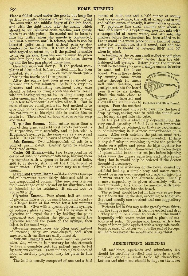 65° Place a folded towel under the pelvis, but keep the patient carefully covered up all the time. Find the anus with the middle finger of the left hand, and with the right hand take the nozzle, which should be well smeared with vaseline, and gently place it at this point. Be careful not to force it into the orifice when the muscle is contracted, but wait a minute until it relaxes, when it can be inserted quite easily and without pain or dis- comfort to the patient. If there is any difficulty with regard to retention, or if the patient is unable to lie on his side, then the enema must be given with him lying on his back with his knees drawn up and the bed-pan placed under him. Give the injection slowly. If the patient com- plains of discomfort before sufficient fluid has been injected, stop for a minute or two without with- drawing the nozzle and then proceed. After the enema has been given it should be retained for a few minutes. As it is a very un- pleasant and exhausting treatment every care should be taken to bring about the desired result without having to repeat it. A simple soap and water enema may be made more efficacious by add- ing a few tablespoonfuls of olive oil to it. But in cases of severe constipation the best method is to give four or five ounces of warm oil first, turning the patient on to his right side to enable him to retain it. Then about an hour after give the soap and water. Turpentine Enema.—Make rather more than a pint of thin gruel and add to it two tablespoonfuls of turpentine, mix carefully, and inject with a Higginson’s syringe in the same way as a soap and water. It is ordered in cases of severe flatulence. Salt Enema.—Two tablespoonfuls of salt to a pint of warm vrater. Usually given to children for thread-worm. Castor Oil Enema.—Mix two tablespoonfuls of castor oil with one ounce of soft soap, beating them up together with a spoon or broad-bladed knife. Add to it slowly, stirring all the time, a pint of warm water. Give in the same way as a simple enema. Starch and Opium Enema.—Make about a teacup- ful of hot-water starch fairly thick and add to it one teaspoonful of opium. This injection is given for haemorrhage of the bowel or for diarrhoea, and is intended to be retained. It should not be above 98*4° F. Glycerine Enema.—Pour about half an ounce of glycerine into a cup or small basin and stand it in a larger basin of hot water for a few minutes to warm it. Give with a special glycerine syringe, or ordinary glass syringe. Fill the syringe with glycerine and expel the air by holding the point uppermost and pushing the piston up until the glycerine reaches the point of the syringe, then inject in the usual way. Glycerine suppositories are often used instead of enemas; they are cone-shaped, and when smeared with vaseline are easily inserted. Nutrient Enemata.—In cases such as gastric ulcer, &c., where it is necessary for the stomach to have a complete rest, the patient may be fed by nutrient enemas. From four to eight ounces of food, if carefully prepared may be given in this way. The food is usually composed of one and a half ounces of milk, one and a half ounces of strong beef tea or meat juice, the yolk of an egg beaten upt and half an ounce of brandy, if stimulant is ordered. To peptonise this small amount take about a third of a Fairchild’s peptonising powder, mix with a teaspoonful of warm water, and stir into the mixture before the stimulant has been added to it. Let it stand in a warm place or in a basin of warm water for ten minutes, stir it round, and add the stimulant. It should be between 98-6° and 90° when injected. In feeding by the rectum a soft catheter and glass funnel will be found much better than the old- fashioned ball syringe. Before giving the nutrient it will be necessary to give a simple enema in order to wash out the lower bowel. Warm the catheter by running some warm water through it, smear well with vaseline, and gently insert into the bowel from five to six inches. Pinch the tube close to where it is inserted and allow all the air bubbles to Catheter and Glass Funnel, escape. Pour the nutrient into the funnel and allow it to pass into the bowel drop by drop, taking care to refill the funnel and not let any air get into the tube. As the patient is absolutely dependent on this very small quantity of food it is most important that it should be retained, so that any carelessness in administering it is almost unpardonable in a nurse. After each nutrient the patient must rest, and every unnecessary movement avoided. If there is any difficulty in retaining it, raise the patient’s thighs on a pillow and press the hips together for a quarter of an hour. Sometimes five to ten drops of opium added to the nutrient just before injecting takes away the uneasy sensation and helps reten- tion ; but it would only be ordered if the doctor thought it necessary. To avoid the irritation of the bowel caused by artificial feeding, a simple soap and water enema should be given every second day, and an injection of warm water on the alternate days. Usually a meat suppository is given alternately with a fluid nutrient; this should be smeared with vase- line before inserting into the bowel. The patient should be fed in this way every four to six hours during the day, according to the quan- tity, and usually one nutrient and one suppository during the night. Patients fed in this way suffer greatly from thirst, and the tongue and mouth become coated and dry. They should be allowed to wash out the mouth frequently with warm water and a pinch of car- bonate of soda. Glycerine and borax, with a few drops of lemon juice applied with a very soft tooth- brush or swab of cotton-wool on the end of forceps, will help to cleanse the mouth and allay thirst. ADMINISTERING MEDICINES All medicines, aperients and stimulants, &c. should be carefully labelled and kept in a small cupboard or on a small table by themselves. Lotions and ointments should be kept on the lower