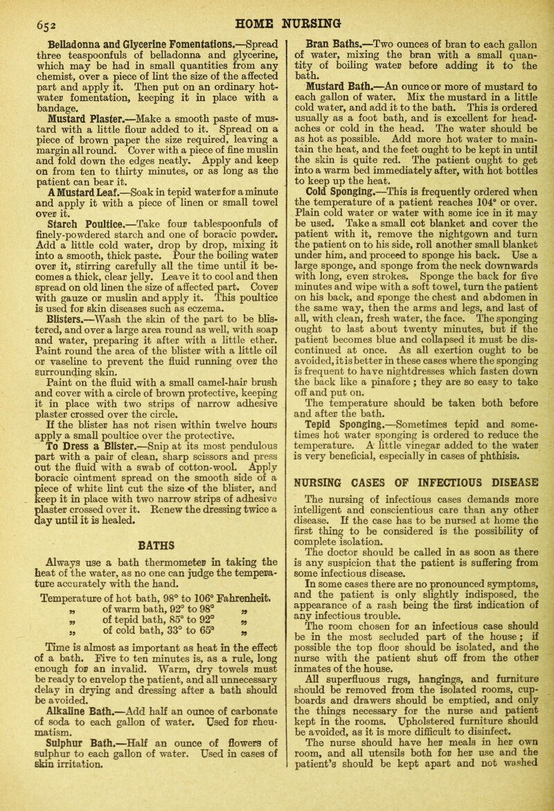 Belladonna and Glycerine Fomentations.—Spread three teaspoonfuls of belladonna and glycerine, which may be had in small quantities from any chemist, over a piece of lint the size of the affected part and apply it. Then put on an ordinary hot- water fomentation, keeping it in place with a bandage. Mustard Plaster.—Make a smooth paste of mus- tard with a little flour added to it. Spread on a piece of brown paper the size required, leaving a margin all round. Cover with a piece of fine muslin and fold down the edges neatly. Apply and keep on from ten to thirty minutes, or as long as the patient can bear it. A Mustard Leaf.—Soak in tepid water for a minute and apply it with a piece of linen or small towel over it. Starch Poultice.—Take four tablespoonfuls of finely-powdered starch and one of boracic powder. Add a little cold water, drop by drop, mixing it into a smooth, thick paste. Pour the boiling water over it, stirring carefully all the time until it be- comes a thick, clear jelly. Leave it to cool and then spread on old linen the size of affected part. Cover with gauze or muslin and apply it. This poultice is used for skin diseases such as eczema. Blisters.—Wash the skin of the part to be blis- tered, and over a large area round as well, with soap and water, preparing it after with a little ether. Paint round the area of the blister with a little oil or vaseline to prevent the fluid running over the surrounding skin. Paint on the fluid with a small camel-hair brush and cover with a circle of brown protective, keeping it in place with two strips of narrow adhesive plaster crossed over the circle. If the blister has not risen within twelve hours apply a small poultice over the protective. To Dress a Blister.—Snip at its most pendulous part with a pair of clean, sharp scissors and press out the fluid with a swab of cotton-wool. Apply boracic ointment spread on the smooth side of a iece of white lint cut the size of the blister, and eep it in place with two narrow strips of adhesive laster crossed over it. Renew the dressing twice a ay until it is healed. BATHS Always use a bath thermometer in taking the heat of the water, as no one can judge the tempera- ture accurately with the hand. Temperature of hot bath, 98° to 106° Fahrenheit. „ of warm bath, 92° to 98° „ „ of tepid bath, 85° to 92° „ „ of cold bath, 33° to 65q „ Time is almost as important as heat in the effect of a bath. Five to ten minutes is, as a rule, long enough for an invalid. Warm, dry towels must be ready to envelop the patient, and all unnecessary delay in drying and dressing after a bath should be avoided. Alkaline Bath.—Add half an ounce of carbonate of soda to each gallon of water. Used for rheu- matism. Sulphur Bath.—Half an ounce of flowers of sulphur to each gallon of water. Used in cases of skin irritation. Bran Baths.—Two ounces of bran to each gallon of water, mixing the bran with a small quan- tity of boiling water before adding it to the bath. Mustard Bath.—An ounce or more of mustard to each gallon of water. Mix the mustard in a little cold water, and add it to the bath. This is ordered usually as a foot bath, and is excellent for head- aches or cold in the head. The water should be as hot as possible. Add more hot water to main- tain the heat, and the feet ought to be kept in until the skin is quite red. The patient ought to get into a warm bed immediately after, with hot bottles to keep up the heat. Cold Sponging.—This is frequently ordered when the temperature of a patient reaches 104° or over. Plain cold water or water with some ice in it may be used. Take a small cot blanket and cover the patient with it, remove the nightgown and turn the patient on to his side, roll another small blanket under him, and proceed to sponge his back. Use a large sponge, and sponge from the neck downwards with long, even strokes. Sponge the back for five minutes and wipe with a soft towel, turn the patient on his back, and sponge the chest and abdomen in the same way, then the arms and legs, and last of all, with clean, fresh water, the face. The sponging ought to last about twenty minutes, but if the patient becomes blue and collapsed it must be dis- continued at once. As all exertion ought to be avoided, it is better in these cases where the sponging is frequent to have nightdresses which fasten down the back like a pinafore; they are so easy to take off and put on. The temperature should be taken both before and after the bath. Tepid Sponging.—Sometimes tepid and some- times hot water sponging is ordered to reduce the temperature. A little vinegar added to the water is very beneficial, especially in cases of phthisis. NURSING CASES OF INFECTIOUS DISEASE The nursing of infectious cases demands more intelligent and conscientious care than any other disease. If the case has to be nursed at home the first thing to be considered is the possibility of complete isolation. The doctor should be called in as soon as there is any suspicion that the patient is suffering from some infectious disease. In some cases there are no pronounced symptoms, and the patient is only slightly indisposed, the appearance of a rash being the first indication of any infectious trouble. The room chosen for an infectious case should be in the most secluded part of the house ; if possible the top floor should be isolated, and the nurse with the patient shut off from the other inmates of the house. All superfluous rugs, hangings, and furniture should be removed from the isolated rooms, cup- boards and drawers should be emptied, and only the things necessary for the nurse and patient kept in the rooms. Upholstered furniture should be avoided, as it is more difficult to disinfect. The nurse should have her meals in her own room, and all utensils both for her use and the patient’s should be kept apart and not washed