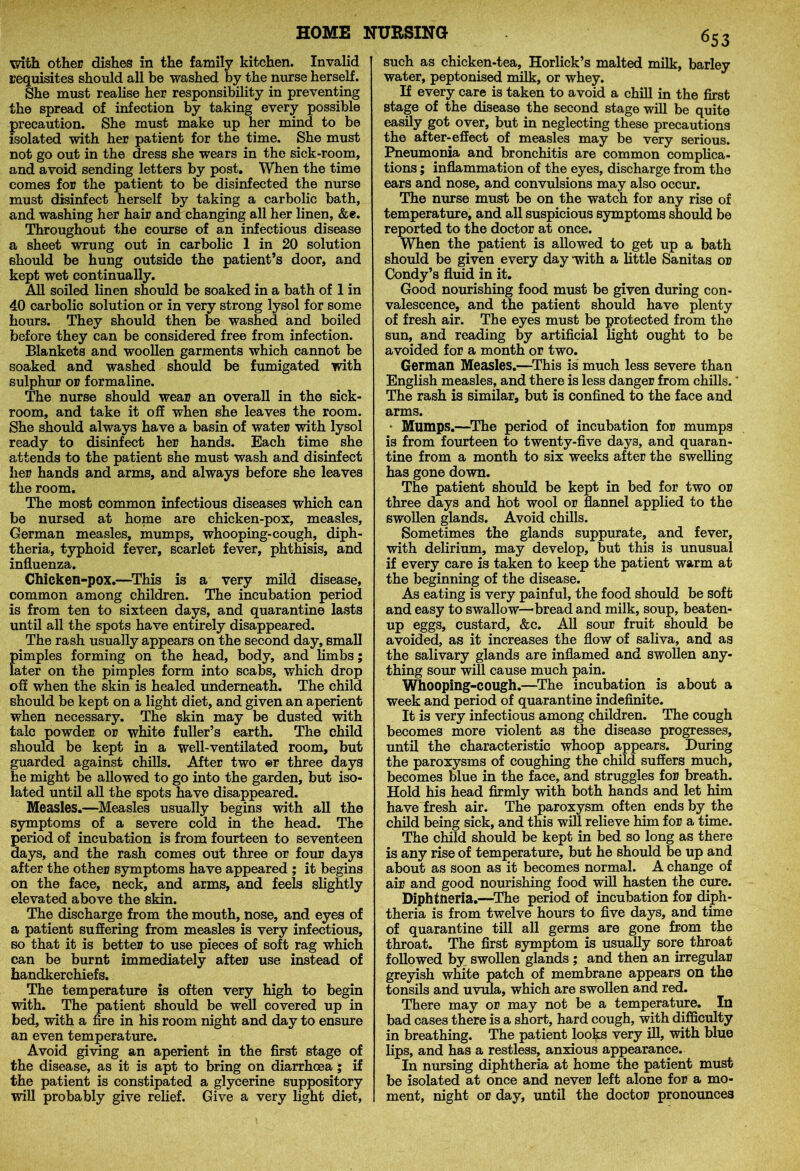 with other dishes in the family kitchen. Invalid requisites should all be washed by the nurse herself. She must realise her responsibility in preventing the spread of infection by taking every possible precaution. She must make up her mind to be isolated with her patient for the time. She must not go out in the dress she wears in the sick-room, and avoid sending letters by post. When the time comes for the patient to be disinfected the nurse must disinfect herself by taking a carbolic bath, and washing her hair and changing all her linen, &e. Throughout the course of an infectious disease a sheet wrung out in carbolic 1 in 20 solution should be hung outside the patient’s door, and kept wet continually. All soiled linen should be soaked in a bath of 1 in 40 carbolic solution or in very strong lysol for some hours. They should then be washed and boiled before they can be considered free from infection. Blankets and woollen garments which cannot be soaked and washed should be fumigated with sulphur or formaline. The nurse should wear an overall in the sick- room, and take it off when she leaves the room. She should always have a basin of water with lysol ready to disinfect her hands. Each time she attends to the patient she must wash and disinfect her hands and arms, and always before she leaves the room. The most common infectious diseases which can be nursed at home are chicken-pox, measles, German measles, mumps, whooping-cough, diph- theria, typhoid fever, scarlet fever, phthisis, and influenza. Chicken-pox.—This is a very mild disease, common among children. The incubation period is from ten to sixteen days, and quarantine lasts until all the spots have entirely disappeared. The rash usually appears on the second day, small pimples forming on the head, body, and limbs; later on the pimples form into scabs, which drop off when the skin is healed underneath. The child should be kept on a light diet, and given an aperient when necessary. The skin may be dusted with talc powder or white fuller’s earth. The child should be kept in a well-ventilated room, but guarded against chills. After two ®r three days he might be allowed to go into the garden, but iso- lated until all the spots have disappeared. Measles.—Measles usually begins with all the symptoms of a severe cold in the head. The period of incubation is from fourteen to seventeen days, and the rash comes out three or four days after the other symptoms have appeared ; it begins on the face, neck, and arms, and feels slightly elevated above the skin. The discharge from the mouth, nose, and eyes of a patient suffering from measles is very infectious, so that it is better to use pieces of soft rag which can be burnt immediately after use instead of handkerchiefs. The temperature is often very high to begin with. The patient should be well covered up in bed, with a fire in his room night and day to ensure an even temperature. Avoid giving an aperient in the first stage of the disease, as it is apt to bring on diarrhoea ; if the patient is constipated a glycerine suppository will probably give relief. Give a very light diet, 6S3 such as chicken-tea, Horlick’s malted milk, barley water, peptonised milk, or whey. If every care is taken to avoid a chill in the first stage of the disease the second stage will be quite easily got over, but in neglecting these precautions the after-effect of measles may be very serious. Pneumonia and bronchitis are common complica- tions ; inflammation of the eyes, discharge from the ears and nose, and convulsions may also occur. The nurse must be on the watch for any rise of temperature, and all suspicious symptoms should be reported to the doctor at once. When the patient is allowed to get up a bath should be given every day -with a little Sanitas or Condy’s fluid in it. Good nourishing food must be given during con- valescence, and the patient should have plenty of fresh air. The eyes must be protected from the sun, and reading by artificial light ought to be avoided for a month or two. German Measles.—This is much less severe than English measles, and there is less danger from chills. The rash is similar, but is confined to the face and arms. Mumps.—The period of incubation for mumps is from fourteen to twenty-five days, and quaran- tine from a month to six weeks after the swelling has gone down. The patient should be kept in bed for two or three days and hot wool or flannel applied to the swollen glands. Avoid chills. Sometimes the glands suppurate, and fever, with delirium, may develop, but this is unusual if every care is taken to keep the patient warm at the beginning of the disease. As eating is very painful, the food should be soft and easy to swallow—bread and milk, soup, beaten- up eggs, custard, &c. All sour fruit should be avoided, as it increases the flow of saliva, and as the salivary glands are inflamed and swollen any- thing sour will cause much pain. Whooping-cough.—The incubation is about a week and period of quarantine indefinite. It is very infectious among children. The cough becomes more violent as the disease progresses, until the characteristic whoop appears. During the paroxysms of coughing the child suffers much, becomes blue in the face, and struggles for breath. Hold his head firmly with both hands and let him have fresh air. The paroxysm often ends by. the child being sick, and this will relieve him for a time. The child should be kept in bed so long as there is any rise of temperature, but he should be up and about as soon as it becomes normal. A change of air and good nourishing food will hasten the cure. Diphtheria.—The period of incubation for diph- theria is from twelve hours to five days, and time of quarantine till all germs are gone from the throat. The first symptom is usually sore throat followed by swollen glands ; and then an irregular greyish white patch of membrane appears on the tonsils and uvula, which are swollen and red. There may or may not be a temperature. In bad cases there is a short, hard cough, with difficulty in breathing. The patient looks very ill, with blue lips, and has a restless, anxious appearance. In nursing diphtheria at home the patient must be isolated at once and never left alone for a mo- ment, night or day, until the doctor pronounces