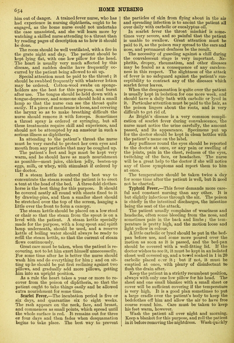 him out of danger. A trained fever nurse, who has had experience in nursing diphtheria, ought to be engaged, as the home nurse could not undertake the case unassisted, and she will learn more by watching a skilled nurse attending to a throat than by reading pages of description as to how it should be done. The room should be well ventilated, with a fire in the grate night and day. The patient should be kept lying flat, with one low pillow for the head. The heart is usually very much affected by this disease, and sudden deaths have frequently oc- curred by the patient being allowed to sit up. Special attention must be paid to the throat; it should be swabbed frequently with whatever lotion may be ordered. Cotton-wool swabs on sponge- holders are the best for this purpose, and burnt after use. The tongue should be held down with a tongue-depresser, and someone should hold a small lamp so that the nurse can see the throat quite easily. If a piece of membrane is loose, and covering the larynx so as to make breathing difficult the nurse should remove it with forceps. Sometimes a throat spray is ordered or syringing, but all these treatments require skill and experience, and should not be attempted by an amateur in such a serious illness as diphtheria. In attending to the patient’s throat the nurse must be very careful to protect her own eyes and mouth from any particles that may be coughed up. The patient’s feet and legs must be kept very warm, and he should have as much nourishment as possible—meat juice, chicken jelly, beaten-up eggs, milk, or whey, with stimulant if ordered by the doctor. If a steam kettle is ordered the best way to concentrate the steam round the patient is to erect a tent at the head of the bed. A three-fold clothes- horse is the best thing for this purpose. It should be covered neatly all round with sheets fixed to it by drawing-pins, and then a smaller sheet should be stretched over the top of the screen, hanging a little over the front to form a canopy. The steam kettle should be placed on a low stool or chair so that the steam from the spout is on a level with the patient. A steam kettle specially made for the purpose, with a long spout and spirit lamp underneath, should be used, and a reserve kettle of boiling water should always be ready to refill the steam kettle, so that the current of steam flows continuously. Great care must be taken, when the patient is re- covering, not to let him exert himself unnecessarily. For some time after he is better the nurse should wash him and do everything for him ; and on sit- ting up he should be put first reclining against two pillows, and gradually add more pillows, getting him into an upright position. As a rule the heart takes a year or more to re- cover from the poison of diphtheria, so that the patient ought to take things easily and be allowed extra nourishment for some time. Scarlet Fever.—The incubation period is five or six days, and quarantine six to eight weeks. The rash appears on the neck, face, and breast, and commences as small points, which spread until the whole surface is red. It remains out for three or four days and then fades when desquamation begins to take place. The best way to prevent the particles of skin from flying about in the air and spreading infection is to anoint the patient all over daily with carbolic or eucalyptus oil. In scarlet fever the throat mischief is some- times very severe, and so painful that the patient is unable to swallow. Great attention must be paid to it, as the poison may spread to the ears and nose, and permanent deafness be the result. The necessity of guarding against a chill during the convalescent stage is very important. Ne- phritis, dropsy, rheumatism, and other diseases may be feared as a consequence of any careless- ness in this respect. The slightness of the attack of fever is no safeguard against the patient’s sus- ceptibility to contract any of the diseases which scarlet fever leaves. When the desquamation is quite over the patient is usually kept in isolation for one more week, and should have a daily bath with carbolic or lysol in it. Particular attention must be paid to the hair, as the poison lingers about the roots, and is very difficult to get rid of. As Bright’s disease is a very common compli- cation of scarlet fever during convalescence, the nurse must notice the urine carefully, the amount passed, and its appearance. Specimens put up for the doctor should be kept in clean bottles with the patient’s name on the label. Any puffiness round the eyes should be reported to the doctor at once, or any pain or swelling of the joints, pain in the chest, redness of the eyes, twitching of the face, or headaches. The nurse will be a great help to the doctor if she will notice any of these symptoms and report them to him at once. The temperature should be taken twice a day for some time after the patient is well, but it need not be charted. Typhoid Fever.—This fever demands more care- ful and constant nursing than any other. It is but slightly infectious through the air. The poison is chiefly in the intestinal discharges, the intestine being the seat of the attack. The patient usually complains of weariness and headache, often some bleeding from the nose, and sometimes pain in the back and limbs ; the tem- perature is pretty high, and the motion loose and light yellow in colour. A little carbolic or lysol should be put in the bed- pan before use, and some more poured over the motion as soon as it is passed, and the bed-pan should be covered with a well-fitting lid. If the doctor wishes to see it, it must be kept in an isolated closet well covered up, and a towel soaked in 1 in 20 carbolic placed o ver it; but if not, it must be emptied at once, with plenty of disinfectant to flush the drain after. Keep the patient in a strictly recumbent position, always with only one low pillow for his head. The sheet and one small blanket with a small sheet or cover will be sufficient covering if the temperature is very high. It is a good plan sometimes to put a large cradle over the patient’s body to keep the bedclothes off him and allow the air to have free course round him. Care must be taken to keep his feet warm, however. Wash the patient all over night and morning. Keep a blanket for this purpose, and roll the patient in it before removing the nightdress. Wash quickly