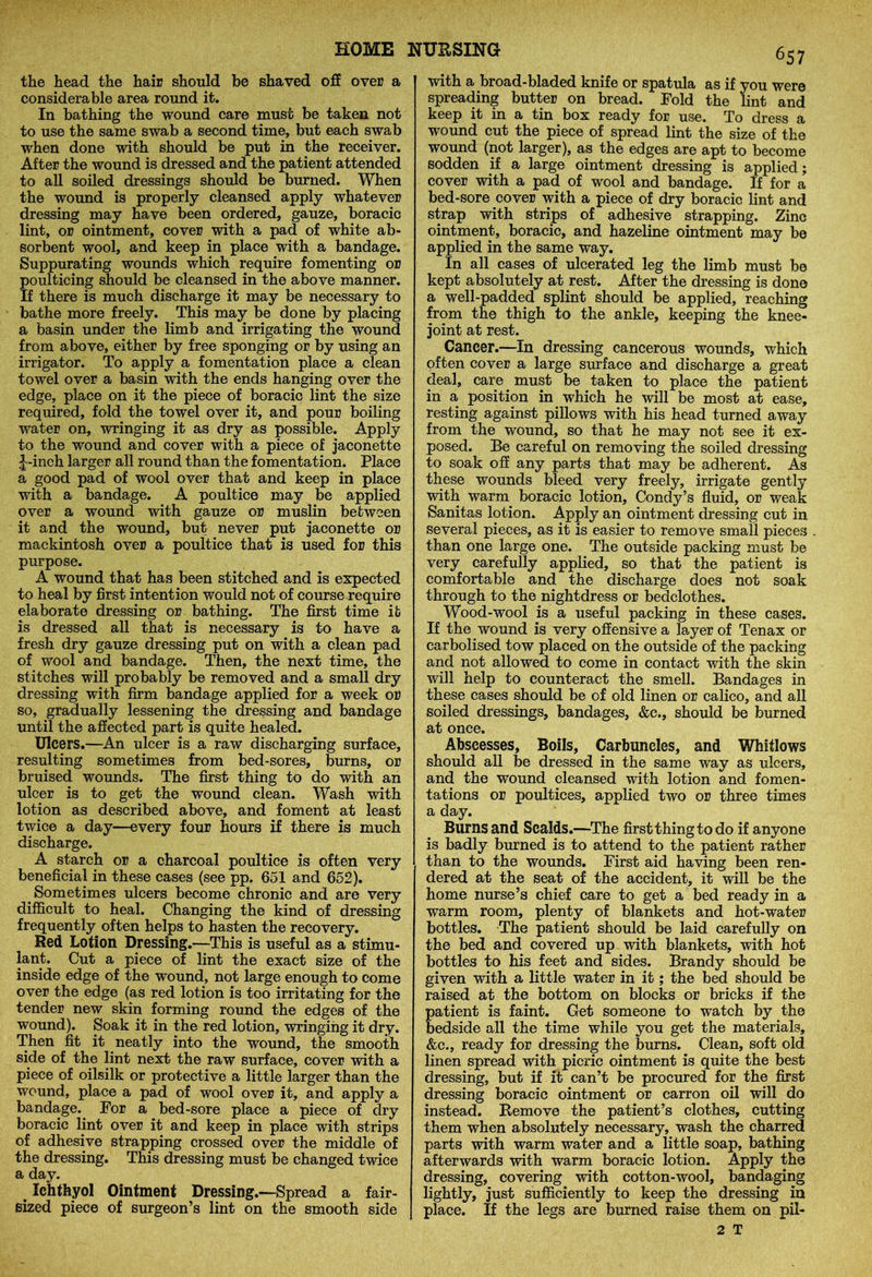 the head the hair should be shaved off over a considerable area round it. In bathing the wound care must be taken not to use the same swab a second time, but each swab when done with should be put in the receiver. After the wound is dressed and the patient attended to all soiled dressings should be burned. When the wound is properly cleansed apply whatever dressing may have been ordered, gauze, boracic lint, or ointment, cover with a pad of white ab- sorbent wool, and keep in place with a bandage. Suppurating wounds which require fomenting or poulticing should be cleansed in the above manner. If there is much discharge it may be necessary to bathe more freely. This may be done by placing a basin under the limb and irrigating the wound from above, either by free sponging or by using an irrigator. To apply a fomentation place a clean towel over a basin with the ends hanging over the edge, place on it the piece of boracic lint the size required, fold the towel over it, and pour boiling water on, wringing it as dry as possible. Apply to the wound and cover with a piece of jaconette |-inch larger all round than the fomentation. Place a good pad of wool over that and keep in place with a bandage. A poultice may be applied over a wound with gauze or muslin between it and the wound, but never put jaconette or mackintosh over a poultice that is used for this purpose. A wound that has been stitched and is expected to heal by first intention would not of course require elaborate dressing or bathing. The first time it is dressed all that is necessary is to have a fresh dry gauze dressing put on with a clean pad of wool and bandage. Then, the next time, the stitches will probably be removed and a small dry dressing with firm bandage applied for a week or so, gradually lessening the dressing and bandage until the affected part is quite healed. Ulcers.—An ulcer is a raw discharging surface, resulting sometimes from bed-sores, burns, or bruised wounds. The first thing to do with an ulcer is to get the wound clean. Wash with lotion as described above, and foment at least twice a day—every four hours if there is much discharge. A starch or a charcoal poultice is often very beneficial in these cases (see pp. 651 and 652). Sometimes ulcers become chronic and are very difficult to heal. Changing the kind of dressing frequently often helps to hasten the recovery. Red Lotion Dressing.—This is useful as a stimu- lant. Cut a piece of lint the exact size of the inside edge of the wound, not large enough to come over the edge (as red lotion is too irritating for the tender new skin forming round the edges of the wound). Soak it in the red lotion, wringing it dry. Then fit it neatly into the wound, the smooth side of the lint next the raw surface, cover with a piece of oilsilk or protective a little larger than the wound, place a pad of wool over it, and apply a bandage. For a bed-sore place a piece of dry boracic lint over it and keep in place with strips of adhesive strapping crossed over the middle of the dressing. This dressing must be changed twice a day. Ichthyol Ointment Dressing.—Spread a fair- sized piece of surgeon’s lint on the smooth side with a broad-bladed knife or spatula as if you were spreading butter on bread. Fold the lint and keep it in a tin box ready for use. To dress a wound cut the piece of spread lint the size of the wound (not larger), as the edges are apt to become sodden if a large ointment dressing is applied; cover with a pad of wool and bandage. If for a bed-sore cover with a piece of dry boracic lint and strap with strips of adhesive strapping. Zinc ointment, boracic, and hazeline ointment may be applied in the same way. In all cases of ulcerated leg the limb must be kept absolutely at rest. After the dressing is done a well-padded splint should be applied, reaching from the thigh to the ankle, keeping the knee- joint at rest. Cancer.—In dressing cancerous wounds, which often cover a large surface and discharge a great deal, care must be taken to place the patient in a position in which he will be most at ease, resting against pillows with his head turned away from the wound, so that he may not see it ex- posed. Be careful on removing the soiled dressing to soak off any parts that may be adherent. As these wounds bleed very freely, irrigate gently with warm boracic lotion, Condy’s fluid, or weak Sanitas lotion. Apply an ointment dressing cut in several pieces, as it is easier to remove small pieces than one large one. The outside packing must be very carefully applied, so that the patient is comfortable and the discharge does not soak through to the nightdress or bedclothes. Wood-wool is a useful packing in these cases. If the wound is very offensive a layer of Tenax or carbolised tow placed on the outside of the packing and not allowed to come in contact with the skin will help to counteract the smell. Bandages in these cases should be of old linen or calico, and all soiled dressings, bandages, &c., should be burned at once. Abscesses, Boils, Carbuncles, and Whiflows should all be dressed in the same way as ulcers, and the wound cleansed with lotion and fomen- tations or poultices, applied two or three times a day. Burns and Scalds.—The first thing to do if anyone is badly burned is to attend to the patient rather than to the wounds. First aid having been ren- dered at the seat of the accident, it will be the home nurse’s chief care to get a bed ready in a warm room, plenty of blankets and hot-water bottles. The patient should be laid carefully on the bed and covered up with blankets, with hot bottles to his feet and sides. Brandy should be given with a little water in it; the bed should be raised at the bottom on blocks or bricks if the atient is faint. Get someone to watch by the edside all the time while you get the materials, &c., ready for dressing the burns. Clean, soft old linen spread with picric ointment is quite the best dressing, but if it can’t be procured for the first dressing boracic ointment or carron oil will do instead. Remove the patient’s clothes, cutting them when absolutely necessary, wash the charred parts with warm water and a little soap, bathing afterwards with warm boracic lotion. Apply the dressing, covering with cotton-wool, bandaging lightly, just sufficiently to keep the dressing in place. If the legs are burned raise them on pil- 2 T