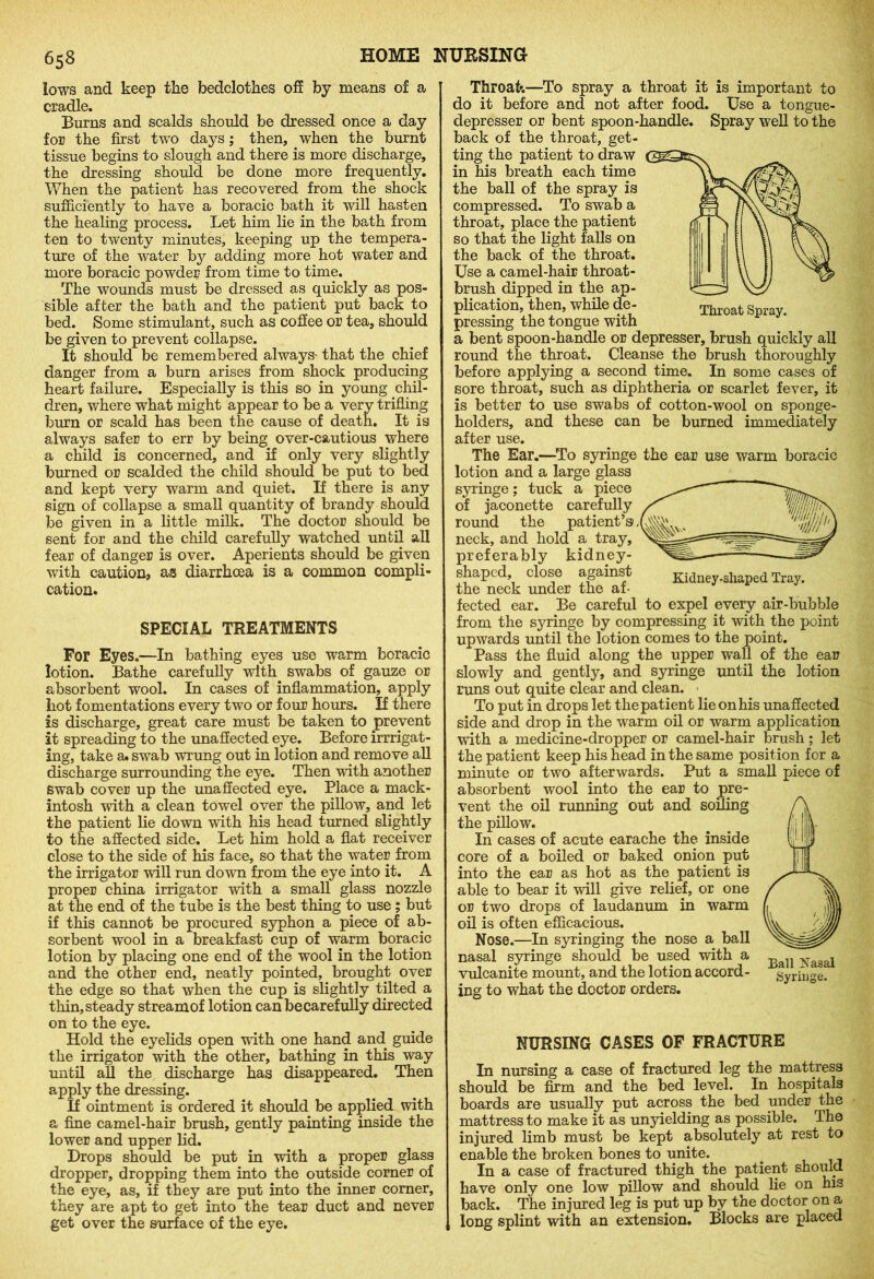 lows and keep the bedclothes off by means of a cradle. Burns and scalds should be dressed once a day for the first two days; then, when the burnt tissue begins to slough and there is more discharge, the dressing should be done more frequently. When the patient has recovered from the shock sufficiently to have a boracic bath it will hasten the healing process. Let him lie in the bath from ten to twenty minutes, keeping up the tempera- ture of the water by adding more hot water and more boracic powder from time to time. The wounds must be dressed as quickly as pos- sible after the bath and the patient put back to bed. Some stimulant, such as coffee or tea, should be given to prevent collapse. It should be remembered always- that the chief danger from a burn arises from shock producing heart failure. Especially is this so in young chil- dren, where what might appear to be a very trifling burn or scald has been the cause of death. It is always safer to err by being over-cautious where a child is concerned, and if only very slightly burned or scalded the child should be put to bed and kept very warm and quiet. If there is any sign of collapse a small quantity of brandy should be given in a little milk. The doctor should be sent for and the child carefully watched until all fear of danger is over. Aperients should be given with caution, as diarrhoea is a common compli- cation. SPECIAL TREATMENTS For Eyes.—In bathing eyes use warm boracic lotion. Bathe carefully with swabs of gauze or absorbent wool. In cases of inflammation, apply hot fomentations every two or four hours. If there is discharge, great care must be taken to prevent it spreading to the unaffected eye. Before irrigat- ing, take a. swab wrung out in lotion and remove all discharge surrounding the eye. Then with another swab cover up the unaffected eye. Place a mack- intosh with a clean towel over the pillow, and let the patient lie down with his head turned slightly to the affected side. Let him hold a flat receiver close to the side of his face, so that the water from the irrigator will run down from the eye into it. A proper china irrigator with a small glass nozzle at the end of the tube is the best thing to use ; but if this cannot be procured syphon a piece of ab- sorbent wool in a breakfast cup of warm boracic lotion by placing one end of the wool in the lotion and the other end, neatly pointed, brought over the edge so that when the cup is slightly tilted a thin, steady streamof lotion can becarefully directed on to the eye. Hold the eyelids open with one hand and guide the irrigator with the other, bathing in this way until all the discharge has disappeared. Then apply the dressing. If ointment is ordered it should be applied with a fine camel-hair brush, gently painting inside the lower and upper lid. Drops should be put in with a proper glass dropper, dropping them into the outside comer of the eye, as, if they are put into the inner corner, they are apt to get into the tear duct and never get over the surface of the eye. Throat Spray. Throat.—To spray a throat it is important to do it before and not after food. Use a tongue- depresser or bent spoon-handle. Spray well to the back of the throat, get- ting the patient to draw in his breath each time the ball of the spray is compressed. To swab a throat, place the patient so that the light falls on the back of the throat. Use a camel-hair throat- brush dipped in the ap- plication, then, while de- pressing the tongue with a bent spoon-handle or depresser, brush quickly all round the throat. Cleanse the brush thoroughly before applying a second time. In some cases of sore throat, such as diphtheria or scarlet fever, it is better to use swabs of cotton-wool on sponge- holders, and these can be burned immediately after use. The Ear.—To syringe the ear use warm boracic lotion and a large glass syringe; tuck a piece of jaconette carefully round the patient’s neck, and hold a tray, preferably kidney- shaped, close against the neck under the af- Kidney-shaped Tray. fected ear. Be careful to expel every air-bubble from the syringe by compressing it with the point upwards until the lotion comes to the point. Pass the fluid along the upper wall of the ear slowly and gently, and syringe until the lotion runs out quite clear and clean. To put in drops let the patient lie on his unaffected side and drop in the warm oil or warm application with a medicine-dropper or camel-hair brush; let the patient keep his head in the same position for a minute or two afterwards. Put a small piece of absorbent wool into the ear to pre- vent the oil running out and soiling the pillow. In cases of acute earache the inside core of a boiled or baked onion put into the ear as hot as the patient is able to bear it will give relief, or one or two drops of laudanum in warm oil is often efficacious. Nose.—In syringing the nose a ball nasal syringe should be used with a vulcanite mount, and the lotion accord- ing to what the doctor orders. Ball Nasal Syringe. NURSING CASES OF FRACTURE In nursing a case of fractured leg the mattress should be firm and the bed level. In hospitals boards are usually put across the bed under the mattress to make it as unyielding as possible. The injured limb must be kept absolutely at rest to enable the broken bones to unite. In a case of fractured thigh the patient should have only one low pillow and should lie on his back. The injured leg is put up by the doctor on a long splint with an extension. Blocks are placed