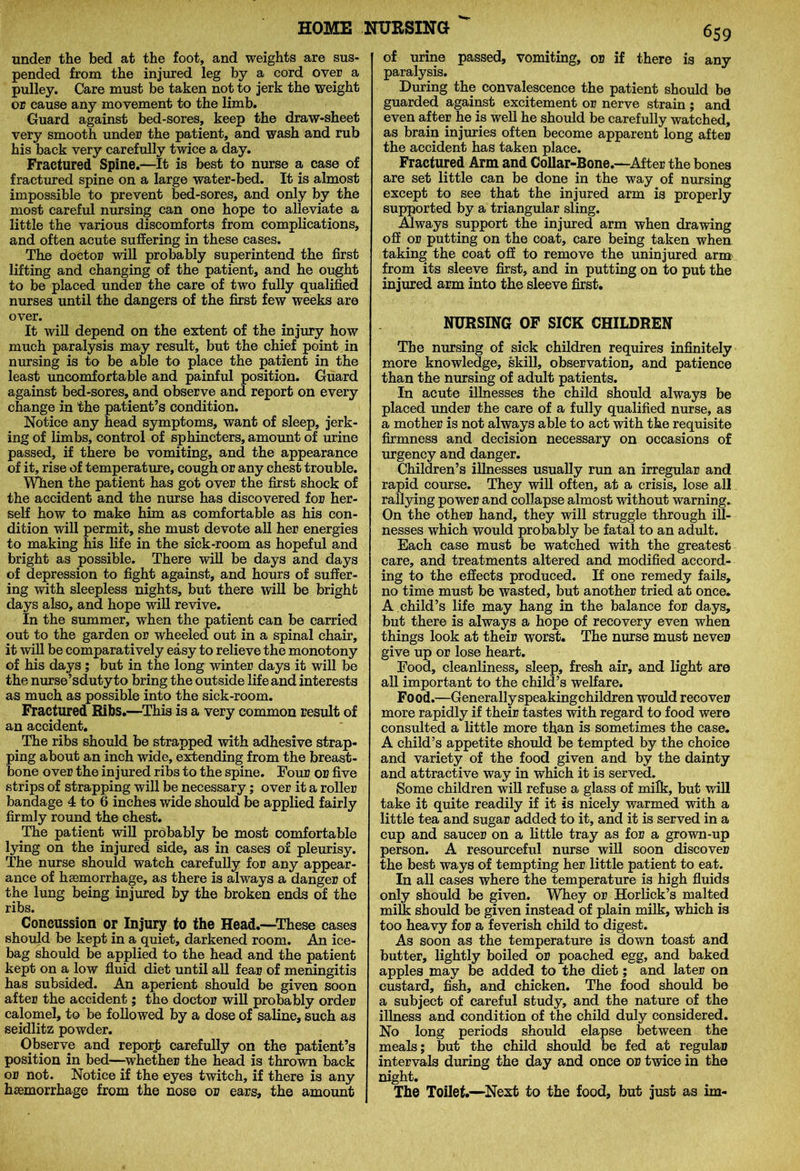 under the bed at the foot, and weights are sus- pended from the injured leg by a cord over a pulley. Care must be taken not to jerk the weight or cause any movement to the limb. Guard against bed-sores, keep the draw-sheet very smooth under the patient, and wash and rub his back very carefully twice a day. Fractured Spine.—It is best to nurse a case of fractured spine on a large water-bed. It is almost impossible to prevent bed-sores, and only by the most careful nursing can one hope to alleviate a little the various discomforts from complications, and often acute suffering in these cases. The doctor will probably superintend the first lifting and changing of the patient, and he ought to be placed under the care of two fully qualified nurses until the dangers of the first few weeks are over. It will depend on the extent of the injury how much paralysis may result, but the chief point in nursing is to be able to place the patient in the least uncomfortable and painful position. Guard against bed-sores, and observe and report on every change in the patient’s condition. Notice any head symptoms, want of sleep, jerk- ing of limbs, control of sphincters, amount of urine passed, if there be vomiting, and the appearance of it, rise of temperature, cough or any chest trouble. When the patient has got over the first shock of the accident and the nurse has discovered for her- self how to make him as comfortable as his con- dition will permit, she must devote all her energies to making his life in the sick-room as hopeful and bright as possible. There will be days and days of depression to fight against, and hours of suffer- ing with sleepless nights, but there will be bright days also, and hope will revive. In the summer, when the patient can be carried out to the garden or wheeled out in a spinal chair, it will be comparatively easy to relieve the monotony of his days ; but in the long winter days it will be the nurse’sdutyto bring the outside life and interests as much as possible into the sick-room. Fractured Ribs.—This is a very common result of an accident. The ribs should be strapped with adhesive strap- ping about an inch wide, extending from the breast- bone over the injured ribs to the spine. Four or five strips of strapping will be necessary; over it a roller bandage 4 to 6 inches wide should be applied fairly firmly round the chest. The patient will probably be most comfortable lying on the injured side, as in cases or pleurisy. The nurse should watch carefully for any appear- ance of haemorrhage, as there is always a danger of the lung being injured by the broken ends of the ribs. Concussion or Injury to the Head.—These cases should be kept in a quiet, darkened room. An ice- bag should be applied to the head and the patient kept on a low fluid diet until all fear of meningitis has subsided. An aperient should be given soon after the accident; the doctor will probably order calomel, to be followed by a dose of saline, such as seidlitz powder. Observe and report carefully on the patient’s position in bed—whether the head is thrown back or not. Notice if the eyes twitch, if there is any haemorrhage from the nose or ears, the amount 659 of urine passed, vomiting, or if there is any paralysis. During the convalescence the patient should be guarded against excitement or nerve strain ; and even after he is well he should be carefully watched, as brain injuries often become apparent long after the accident has taken place. Fractured Arm and Collar-Bone.—After the bones are set little can be done in the way of nursing except to see that the injured arm is properly supported by a triangular sling. Always support the injured arm when drawing off or putting on the coat, care being taken when taking the coat off to remove the uninjured arm from its sleeve first, and in putting on to put the injured arm into the sleeve first. NURSING OF SICK CHILDREN The nursing of sick children requires infinitely more knowledge, skill, observation, and patience than the nursing of adult patients. In acute illnesses the child should always be placed under the care of a fully qualified nurse, as a mother is not always able to act with the requisite firmness and decision necessary on occasions of urgency and danger. Children’s illnesses usually run an irregular and rapid course. They will often, at a crisis, lose all rallying power and collapse almost without warning. On the other hand, they will struggle through ill- nesses which would probably be fatal to an adult. Each case must be watched with the greatest care, and treatments altered and modified accord- ing to the effects produced. If one remedy fails, no time must be wasted, but another tried at once. A child’s life may hang in the balance for days, but there is always a hope of recovery even when things look at their worst. The nurse must never give up or lose heart. Food, cleanliness, sleep, fresh air, and light are all important to the child’s welfare. Food.—Generally speaking children would recover more rapidly if their tastes with regard to food were consulted a little more than is sometimes the case. A child’s appetite should be tempted by the choice and variety of the food given and by the dainty and attractive way in which it is served. Some children will refuse a glass of milk, but will take it quite readily if it is nicely warmed with a little tea and sugar added to it, and it is served in a cup and saucer on a little tray as for a grown-up person. A resourceful nurse will soon discover the best ways of tempting her little patient to eat. In all cases where the temperature is high fluids only should be given. Whey or Horlick’s malted milk should be given instead of plain milk, which is too heavy for a feverish child to digest. As soon as the temperature is down toast and butter, lightly boiled or poached egg, and baked apples may be added to the diet; and later on custard, fish, and chicken. The food should be a subject of careful study, and the nature of the illness and condition of the child duly considered. No long periods should elapse between the meals; but the child should be fed at regular intervals during the day and once or twice in the night. The Toilet.—Next to the food, but just as im-