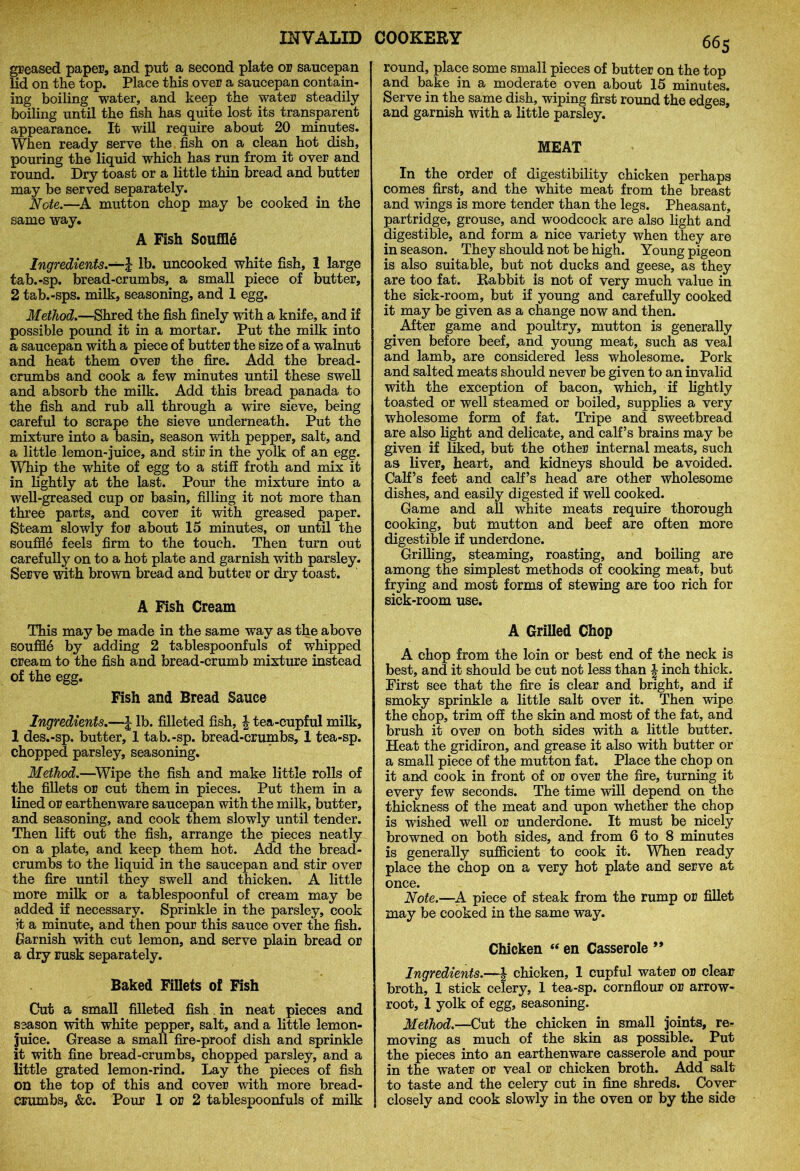 greased paper, and put a second plate or saucepan lid on the top. Place this over a saucepan contain- ing boiling water, and keep the water steadily boiling until the fish has quite lost its transparent appearance. It will require about 20 minutes. When ready serve the fish on a clean hot dish, pouring the liquid which has run from it over and round. Dry toast or a little thin bread and butter may be served separately. Note.—A mutton chop may be cooked in the same way. A Fish Souffle Ingredients.—J lb. uncooked white fish, 1 large tab.-sp. bread-crumbs, a small piece of butter, 2 tab.-sps. milk, seasoning, and 1 egg. Method.—Shred the fish finely with a knife, and if possible pound it in a mortar. Put the milk into a saucepan with a piece of butter the size of a walnut and heat them over the fire. Add the bread- crumbs and cook a few minutes until these swell and absorb the milk. Add this bread panada to the fish and rub all through a wire sieve, being careful to scrape the sieve underneath. Put the mixture into a basin, season with pepper, salt, and a little lemon-juice, and stir in the yolk of an egg. Whip the white of egg to a stiff froth and mix it in lightly at the last. Pour the mixture into a well-greased cup or basin, filling it not more than three parts, and cover it with greased paper. Steam slowly for about 15 minutes, or until the souffle feels firm to the touch. Then turn out carefully on to a hot plate and garnish with parsley. Serve with brown bread and butter or dry toast. A Fish Cream This may be made in the same way as the above souffle by adding 2 tablespoonfuls of whipped cream to the fish and bread-crumb mixture instead of the egg. Fish and Bread Sauce Ingredients.—\ lb. filleted fish, \ tea-cupful milk, 1 des.-sp. butter, 1 tab.-sp. bread-crumbs, 1 tea-sp. chopped parsley, seasoning. Method.—Wipe the fish and make little rolls of the fillets or cut them in pieces. Put them in a lined or earthenware saucepan with the milk, butter, and seasoning, and cook them slowly until tender. Then lift out the fish, arrange the pieces neatly on a plate, and keep them hot. Add the bread- crumbs to the liquid in the saucepan and stir over the fire until they swell and thicken. A little more milk or a tablespoonful of cream may be added if necessary. Sprinkle in the parsley, cook it a minute, and then pour this sauce over the fish. Garnish with cut lemon, and serve plain bread or a dry rusk separately. Baked Fillets of Fish Cut a small filleted fish. in neat pieces and season with white pepper, salt, and a little lemon- juice. Grease a small fire-proof dish and sprinkle it with fine bread-crumbs, chopped parsley, and a little grated lemon-rind. Lay the pieces of fish on the top of this and cover with more bread- crumbs, &c. Pour 1 or 2 tablespoonfuls of milk 665 round, place some small pieces of butter on the top and bake in a moderate oven about 15 minutes. Serve in the same dish, wiping first round the edges, and garnish with a little parsley. MEAT In the order of digestibility chicken perhaps comes first, and the white meat from the breast and wings is more tender than the legs. Pheasant, partridge, grouse, and woodcock are also light and digestible, and form a nice variety when they are in season. They should not be high. Young pigeon is also suitable, but not ducks and geese, as they are too fat. Rabbit is not of very much value in the sick-room, but if young and carefully cooked it may be given as a change now and then. After game and poultry, mutton is generally given before beef, and young meat, such as veal and lamb, are considered less wholesome. Pork and salted meats should never be given to an invalid with the exception of bacon, which, if lightly toasted or well steamed or boiled, supplies a very wholesome form of fat. Tripe and sweetbread are also light and delicate, and calf’s brains may be given if liked, but the other internal meats, such as liver, heart, and kidneys should be avoided. Calf’s feet and calf’s head are other wholesome dishes, and easily digested if well cooked. Game and all white meats require thorough cooking, but mutton and beef are often more digestible if underdone. Grilling, steaming, roasting, and boiling are among the simplest methods of cooking meat, but frying and most forms of stewing are too rich for sick-room use. A Grilled Chop A chop from the loin or best end of the neck is best, and it should be cut not less than \ inch thick. First see that the fire is clear and bright, and if smoky sprinkle a little salt over it. Then wipe the chop, trim off the skin and most of the fat, and brush it over on both sides with a little butter. Heat the gridiron, and grease it also with butter or a small piece of the mutton fat. Place the chop on it and cook in front of or over the fire, turning it every few seconds. The time will depend on the thickness of the meat and upon whether the chop is wished well or underdone. It must be nicely browned on both sides, and from 6 to 8 minutes is generally sufficient to cook it. When ready place the chop on a very hot plate and serve at once. Note.—A piece of steak from the rump or fillet may be cooked in the same way. Chicken “ en Casserole ** Ingredients.—} chicken, 1 cupful water or clear broth, 1 stick celery, 1 tea-sp. cornflour or arrow- root, 1 yolk of egg, seasoning. Method.—Cut the chicken in small joints, re- moving as much of the skin as possible. Put the pieces into an earthenware casserole and pour in the water or veal or chicken broth. Add salt to taste and the celery cut in fine shreds. Cover closely and cook slowly in the oven or by the side
