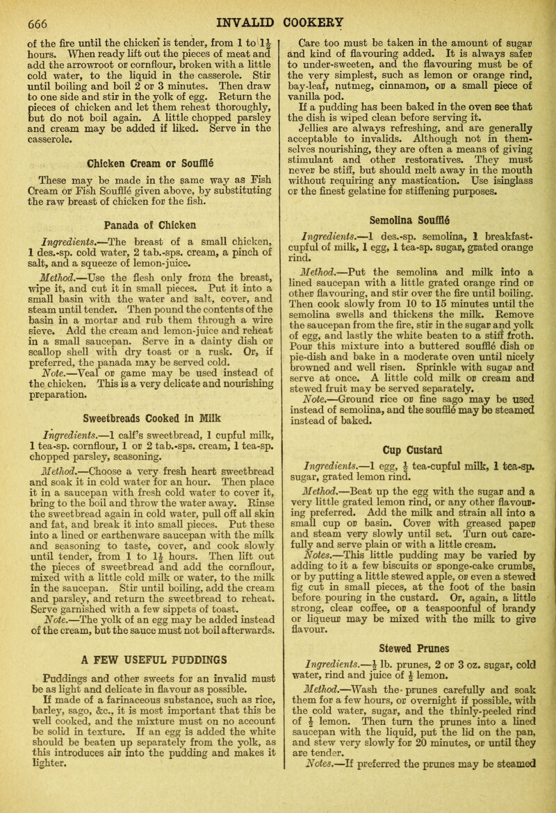 of the fire until the chicken is tender, from 1 to^lj hours. When ready lift out the pieces of meat and add the arrowroot or cornflour, broken with a little cold water, to the liquid in the casserole. Stir until boiling and boil 2 or 3 minutes. Then draw to one side and stir in the yolk of egg. Return the pieces of chicken and let them reheat thoroughly, but do not boil again. A little chopped parsley and cream may be added if liked. Serve in the casserole. Chicken Cream or Souffle These may be made in the same way as Fish Cream or Fish Souffle given above, by substituting the raw breast of chicken for the fish. Panada of Chicken Ingredients.—The breast of a small chicken, 1 des.-sp. cold water, 2 tab.-sps. cream, a pinch of salt, and a squeeze of lemon-juice. Method.—Use the flesh only from the breast, wipe it, and cut it in small pieces. Put it into a small basin with the water and salt, cover, and steam until tender. Then pound the contents of the basin in a mortar and rub them through a wire sieve. Add the cream and lemon-juice and reheat in a small saucepan. Serve in a dainty dish or scallop shell with dry toast or a rusk. Or, if preferred, the panada may be served cold. Note.—Veal or game may be used instead of the chicken. This is a very delicate and nourishing preparation. Sweetbreads Cooked in Milk Ingredients.—1 calf’s sweetbread, 1 cupful milk, 1 tea-sp. cornflour, 1 or 2 tab.-sps. cream, 1 tea-sp. chopped parsley, seasoning. Method.—Choose a very fresh heart sweetbread and soak it in cold water for an hour. Then place it in a saucepan with fresh cold water to cover it, bring to the boil and throw the water away. Rinse the sweetbread again in cold water, pull off all skin and fat, and break it into small pieces. Put these into a lined or earthenware saucepan with the milk and seasoning to taste, cover, and cook slowly until tender, from 1 to 1| hours. Then lift out the pieces of sweetbread and add the cornflour, mixed with a little cold milk or water, to the milk in the saucepan. Stir until boiling, add the cream and parsley, and return the sweetbread to reheat. Serve garnished with a few sippets of toast. Note.—The yolk of an egg may be added instead of the cream, but the sauce must not boil afterwards. A FEW USEFUL PUDDINGS Puddings and other sweets for an invalid must be as light and delicate in flavour as possible. If made of a farinaceous substance, such as rice, barley, sago. See., it is most important that this be well cooked, and the mixture must on no account be solid in texture. If an egg is added the white should be beaten up separately from the yolk, as this introduces air into the pudding and makes it lighter. Care too must be taken in the amount of sugar and kind of flavouring added. It is always safer to under-sweeten, and the flavouring must be of the very simplest, such as lemon or orange rind, bay-leaf, nutmeg, cinnamon, or a small piece of vanilla pod. If a pudding has been baked in the oven see that the dish is wiped clean before serving it. Jellies are always refreshing, and are generally acceptable to invalids. Although not in them- selves nourishing, they are often a means of giving stimulant and other restoratives. They must never be stiff, but should melt away in the mouth without requiring any mastication. Use isinglass or the finest gelatine for stiffening purposes. Semolina Souffld Ingredients.—1 des.-sp. semolina, 1 breakfast- cupful of milk, 1 egg, 1 tea-sp. sugar, grated orange rind. Method.—Put the semolina and milk into a lined saucepan with a little grated orange rind or other flavouring, and stir over the fire until boiling. Then cook slowly from 10 to 15 minutes until the semolina swells and thickens the milk. Remove the saucepan from the fire, stir in the sugar and yolk of egg, and lastly the white beaten to a stiff froth. Pour this mixture into a buttered souffle dish or pie-dish and bake in a moderate oven until nicely browned and well risen. Sprinkle with sugar and serve at once. A little cold milk or cream and stewed fruit may be served separately. Note.—Ground rice or fine sago may be used instead of semolina, and the souffle may be steamed instead of baked. Cup Custard Ingredients.—1 egg, | tea-cupful milk, 1 tea-sp. sugar, grated lemon rind. Method.—Beat up the egg with the sugar and a very little grated lemon rind, or any other flavour- ing preferred. Add the milk and strain all into a small cup or basin. Cover with greased paper and steam very slowly until set. Turn out care- fully and serve plain or with a little cream. Notes.—This little pudding may be varied by adding to it a few biscuits or sponge-cake crumbs, or by putting a little stewed apple, or even a stewed fig cut in small pieces, at the foot of the basin before pouring in the custard. Or, again, a little strong, clear coffee, or a teaspoonful of brandy or liqueur may be mixed with the milk to give flavour. Stewed Prunes Ingredients.—J lb. prunes, 2 or 3 oz. sugar, cold water, rind and juice of £ lemon. Method.—Wash the-prunes carefully and soak them for a few hours, or overnight if possible, with the cold water, sugar, and the thinly-peeled rind of \ lemon. Then turn the prunes into a lined saucepan with the liquid, put the lid on the pan, and stew very slowly for 20 minutes, or until they are tender. Notes.—If preferred the prunes may be steamed