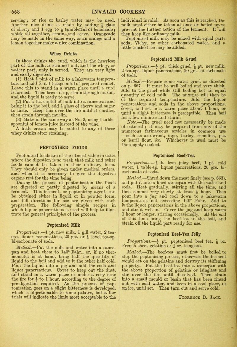 serving ; or rice or barley water may be used. Another nice drink is made by adding \ glass of sherry and 1 egg to \ tumblerful of lemonade; whisk all together, strainy,,and serve. Orangeade may be made in the same way, or an orange and a lemon together make a nice combination: Whey Drinks In these drinks the curd, which is the heaviest part of the milk, is strained out, and the whey, or watery part, only is served. They are very light and easily digested. (1) Heat \ pint of milk to a lukewarm tempera- ture and add to it I teaspoonful of prepared rennet. Leave this to stand in a warm place until a curd is formed. Then break it up, strain through muslin, and the liquid is ready to serve. (2) Put a tea-cupful of milk into a saucepan and bring it to the boil, add \ glass of sherry and sugar to taste. Keep this over the fire until it curdles, then strain through muslin. (3) Make in the same way as No. 2, using 1 table- spoonful of lemon-juice instead of the wine. A little cream may be added to any of these whey drinks after straining. PEPTONISED FOODS Peptonised foods are of the utmost value in cases where the digestion is so weak that milk and other foods cannot be taken in their ordinary form. They should only be given under medical orders, and when it is necessary to give the digestive organs rest for the time being. During the process of peptonisation the foods are digested or partly digested by means of a ferment. This ferment, or peptonising agent, can be obtained either in liquid or in powder form, and full directions for use are given with each preparation. The following simple recipes in which liquor pancreaticus is used will help to illus- trate the general principles of the process. Peptonised Milk Proportions.—1 pt. new milk, 1 gill water, 2 tea- sps. liquor pancreaticus, 20 grs. or \ level tea-sp. bi-carbonate of soda. Method.—Put the milk and water into a sauce- pan and heat them to 140° Fahr., or, if no ther- mometer is at hand, bring half the quantity of liquid to the boil and add to it the other half cold. Pour the liquid into a jug and add the soda and liquor pancreaticus. Cover to keep out the dust, and stand in a warm place or under a cosy near the fire for \ to 1 hour, according to the degree of pre-digestion required. As the process of pep- tonisation goes on a slight bitterness is developed, which is objectionable to some palates, but a few trials will indicate the limit most acceptable to the individual invalid. As soon as this is reached, the milk must either be taken at once or boiled up to prevent the further action of the ferment. It will then keep like ordinary milk. Peptonised milk may be mixed with equal parts soda, Vichy, or other carbonated water, and a little crushed ice may be added. Peptonised Milk Gruel Proportions.—\ pt. thick gruel, \ pt. new milk, 2 tea-sps. liquor pancreaticus, 20 grs. bi-carbonate of soda. Method.—Prepare some water gruel as directed on p. 667. It must be well boiled and very thick. Add to the gruel while still boiling hot an equal quantity of cold milk. The mixture will then be of the required temperature. Add the liquor pancreaticus and soda in the above proportions, cover, and set in a warm place about 1 hour, or until a slight bitterness is perceptible. Then boil for a few minutes and strain. Note.—The gruel need not necessarily be made of oatmeal; it may be prepared from any of the numerous farinaceous articles in common use —such as arrowroot, sago, barley, semolina, pea or lentil flour, &c. Whichever is used must be thoroughly cooked. Peptonised Beef-Tea Proportions.—\ lb. lean juicy beef, 1 pt. cold water, 1 table-sp. liquor pancreaticus, 20 grs. bi- carbonate of soda. Method.—Shred down the meat finely (see p. 663), and put it into a fined saucepan with the water and soda. Heat gradually, stirring all the time, and then simmer very slowly at least \ hour. Then pour into a jug and cool down to a lukewarm temperature, not exceeding 140° Fahr. Add to it the liquor pancreaticus in the above proportions, and stir it well in. Cover the jug and keep warm 1 hour or longer, stirring occasionally. At the end of this time bring the beef-tea to the boil, and strain off the liquid part ready for use. Peptonised Beef-Tea Jelly Proportions.—| pt. peptonised beef tea, \ oz. French sheet gelatine or \ oz. isinglass. Method.—The beef-tea must first be boiled to stop the peptonising process, otherwise the ferment would act on the gelatine and destroy its stiffening property. Put the beef-tea into a saucepan with the above proportion of gelatine or isinglass and stir over the fire until dissolved. Then strain into a small mould or basin that has been rinsed out with cold water, and keep in a cool place, or on ice, until set. Then turn out and serve cold. Florence B. Jack.