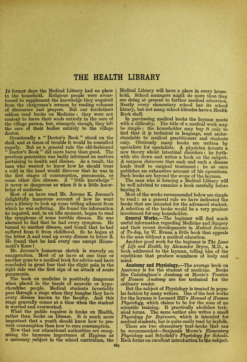 THE HEALTH LIBRARY In former days the Medical Library had no place in the household. Religious people were accus- tomed to supplement the knowledge they acquired from the clergyman’s sermon by reading volumes of discourses and prayers. But our forefathers seldom read books on Medicine: they were not content to leave their souls entirely in the care of the village parson, but, strangely enough, they left the care of their bodies entirely to the village doctor. Occasionally a “ Doctor’s Book ” stood on the shelf, and at times of trouble it would be consulted eagerly. But as a general rule the old-fashioned “ Doctor’s Book ” did more harm than good. The previous generation was badly informed on matters pertaining to health and disease. As a result, the man who wanted to know how he should treat a cold in the head would discover that he was in the first stages of consumption, pneumonia, or some other dire disease. A “ little knowledge ” is never so dangerous as when it is a little know- ledge of medicine. Most of us have read Mr. Jerome K. Jerome’s delightfully humorous account of how he went into a library to look up some trifling ailment from which he was suffering. He found the information he required, and, in an idle moment, began to read the symptoms of some terrible disease. He was alarmed to find that he had every symptom. He turned to another disease, and found that he had suffered from it from childhood. So he began at the letter A and read up every disease to letter Z. He found that he had every one except House- maid’s Knee! Mr. Jerome’s humorous sketch is scarcely an exaggeration. Most of us have at one time or another gone to a medical book for advice and have concluded in great fear that the slight pain in the right side was the first sign of an attack of acute pneumonia. The book on medicine is positively dangerous when placed in the hands of neurotic or hypo- chondriac people. Medical students invariably pass through a stage when they imagine they have every disease known to the faculty. And this stage generally comes at a time when the student is worried and overworked. What the public requires is books on Health, rather than books on Disease. It is much more important that a youth should know how to pre- vent consumption than how to cure consumption. Now that our educational authorities are recog- nising the immense importance of Hygiene as a necessary subject in the school curriculum, the Medical Library will have a place in every house- hold. School managers might do more than they are doing at present to further medical education. Nearly every elementary school has its school library, but not many school libraries have a Health Book shelf. In purchasing medical books the layman meets with a difficulty. The title of a medical work may be simple : the householder may buy it only to find that it is technical in language, and under- standable to medical practitioners and students only. Obviously many books are written by specialists for specialists. A physician invents a new theory about intestinal disorders : he forth- with sits down and writes a book on the subject. A surgeon discovers that such and such a disease lends itself to surgical treatment: he at once publishes an exhaustive account of his operations. Such books are beyond the scope of the layman. The man who is forming a Medical Library will be well advised to examine a book carefully before buying it. Most of the works recommended below are simple to read : as a general rule we have indicated the books that are intended for the advanced student. A selection of the books would be a very prudent investment for any householder. General Works.—The beginner will find much useful information regarding Medicine and Surgery and their recent developments in Medical Science of To-day, by W. Evans, a little book that appeals to the man without a medical education. Another good work for the beginner is The Laws of Life and Health, by Alexander Bryce, M.D., a book addressed to the layman, telling him of the conditions that produce soundness of body and mind. Anatomy and Physiology.—The average book on Anatomy is for the student of medicine. Books like Cunningham’s Anatomy or Morris’s Treatise of Human Anatomy are too technical for the ordinary reader. But the subject of Physiology is treated in popu- lar fashion by many writers. One of the best works for the layman is Leonard Hill’s Manual of Human Physiology, which claims to be for the man of no scientific training. It practically abolishes tech- nical terms. The same author also writes a small Physiology for Beginners, which is intended for medical students, but is quite easily read by layfolk. There are two elementary text-books that can be recommended—Benjamin Moore’s Elementary Physiology and Schofield’s Physiology for Schools. Each forms an excellent introduction to the subject.