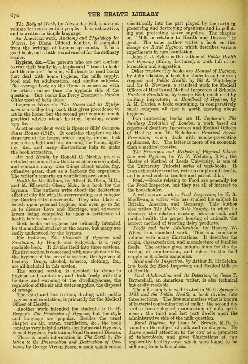 The Body at Work, by Alexander Hill, is a stout volume for non-scientific people. It is exhaustive, and is written in simple language. An American work. Anatomy and Physiology for Nurses, by Diana Clifford Kimber, is compiled from the writings of famous specialists. It is a good book, but a little too advanced for the ordinary reader. Hygiene, &c.—The parents who are not content to rear their family in a haphazard “ trust-to-luck- and-the-doctor ” fashion, will desire to read books that deal with home hygiene, the milk supply, food and its adulteration, and similar subjects. The average book on the Home is concerned with the artistic rather than the hygienic side of the question. But books like Percy Dearmer’s Garden Cities treat of both sides. Laurence Weaver’s The House and its Equip- ment is a well-got-up book that gives precedence to art in the home, but the second part contains much practical advice about heating, lighting, sewer- age, &c. Another excellent work is Spencer Sills’ Common Sense Houses (1912). It contains chapters on the structure of the house, water supply, drains, dust and refuse, light and air, warming the home, light- ing, &c., and many illustrations help to make the book attractive. Air and Health, by Ronald C. Macfie, gives a detailed account of how the atmosphere is corrupted, and contains many wise things about smoke, .fog, offensive gases, dust as a harbour for organisms. The writer’s remarks on ventilation are sound. Health for the Million, by Alfred B. Olsen, M.D., and M. Ellsworth Olsen, M.A., is a book for the layman. The authors write about the deleterious effect of city life with its overcrowding, and eulogise the Garden City movement. They also dilate at length upon personal hygiene, and even go so far as to discuss Love and Marriage, and advocate lovers being compelled to show a certificate of health before marriage. Most books on hygiene are primarily intended for the medical student or the nurse, but many are easily understood by the layman. For instance. The Elements of Hygiene and Sanitation, by Hough and Sedgwick, is a very readable book. It divides itself into three sections. The first section is concerned with muscular activity, the hygiene of the nervoUs system, the hygiene of feeding. Drugs, alcohol, tobacco, clothing, &c., are all included in this section. The second section is devoted to domestic hygiene and sanitation, and deals freely with the lighting and warming of the dwelling-house, the regulation of the air and water supplies, the disposal of sewage. The third and last section, dealing with public hygiene and sanitation, is primarily for the Medical Officer of Health. Another work intended for students is D. H. Bergey’s The Principles of Hygiene, but the style and language are popular. Besides the usual chapter on air, water, ventilation, &c., the book contains very helpful articles on Industrial Hygiene, School Hygiene, Habitation, Vital Causes of Disease. There is much information in The Earth in Re- lation to the Preservation and Destruction of Con- tagia, by George Vivian Poore, a book which enters scientifically into the part played by the earth in preserving and destroying organisms and in pollut- ing and protecting water supplies. The chapter on “ Milk in relation to Health and Disease ” is good. The same author writes a book entitled Essays on Rural Hygiene, which describes various experiments in rural sanitation. John F. J. Sykes is the author of Public Health and Housing (Milroy Lectures), a work full of in- formation and suggestion. Other trustworthy books are Manual of Hygiene, by John Glaister, a book for students and nurses; Hygiene and Public Health, by Sir A. Whitelegge and Sir G. Newman, a standard work for Medical Officers of Health and Medical Inspectors of Schools. Practical Sanitation, by George Reid, much used by sanitary inspectors ; A Handbook of Hygiene, by A. M. Davies, a book containing, in comparatively small compass, all that is worth knowing about hygiene. Two interesting books are H. Jephson’s The Sanitary Evolution of London, a work based on reports of Sanitary Inspectors and Medical Officers of Health; and W. Nicholson’s Practical Smoke Prevention, which deals with smoke-preventing appliances, &c. The latter is more of an economic than a medical treatise. The Principles and Methods of Physical Educa- tion and Hygiene, by W. P. Welpton, B.Sc., the Master of Method of Leeds University, is one of the University Tutorial series of text-books. It is an exhaustive treatise, written simply and clearly, and is invaluable to teacher and parent alike. Food.—Books relating to Food are generally for the Food Inspector, but they are all of interest to the householder. A well-known work is Food Inspection, by H. A. MacEwan, a writer who has studied his subject in Britain, America, and Germany. This author also writes The Public Milk Supply, in which he discusses the relation existing between milk and public health, the proper housing of animals, tho correct method of treating dairy products. Foods and their Adulteration, by Harvey W. Wiley, is a standard work. This is a handsome volume with many illustrations. It describes the origin, characteristics, and manufacture of familial? foods. The author gives minute hints for the de- tection of adulteration, and refers to the food supply as it affects economics. Meat and its Inspection, by Arthur R. Littlejohn, is a book for Meat Inspectors and Medical Officers of Health. Food Adulteration and its Detection, by Jesse P. Battershall, an American writer, is also technical but easily readable. The milk supply is well treated in W. G. Savage’s Milk and the Public Health, a book divided into three sections. The first summarises what is known of bacterial contamination of milk ; the second de- scribes bacteriological examination of milk speci- mens ; the third and last part dwells upon the administrative side of the milk question. Rural Hygiene, by Isaac W. Brewer, M.D., is sound on the subject of milk and its dangers. He draws special attention to the cow as a promoter of tuberculosis, and gives illustrations of two apparently healthy cows which were found to bo suffering from tuberculosis.