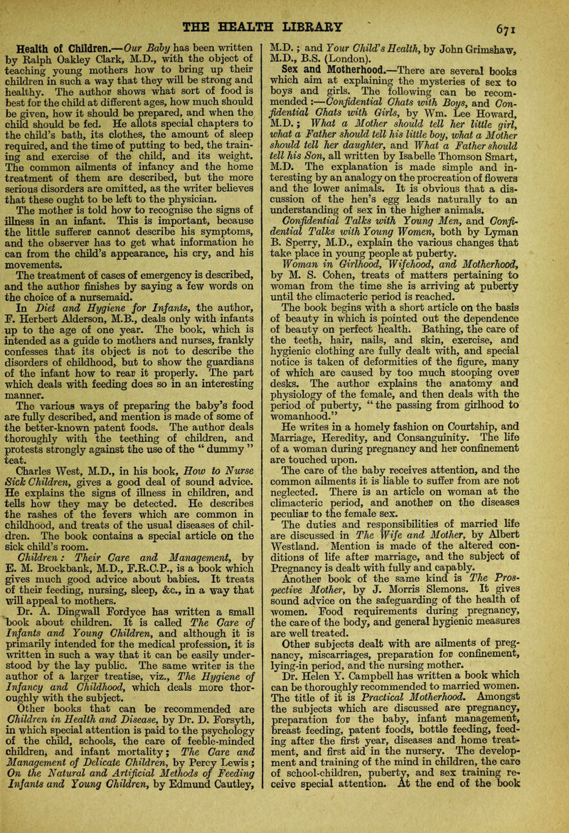Health of Children.—Our Baby has been written by Ralph Oakley Clark, M.D., with the object of teaching young mothers how to bring up their children in such a way that they will be strong and healthy. The author shows what sort of food is best for the child at different ages, how much should be given, how it should be prepared, and when the child should be fed. He allots special chapters to the child’s bath, its clothes, the amount of sleep required, and the time of putting to bed, the train- ing and exercise of the child, and its weight. The common ailments of infancy and the home treatment of them are described, but the more serious disorders are omitted, as the writer believes that these ought to be left to the physician. The mother is told how to recognise the signs of illness in an infant. This is important, because the little sufferer cannot describe his symptoms, and the observer has to get what information he can from the child’s appearance, his cry, and his movements. The treatment of cases of emergency is described, and the author finishes by saying a few words on the choice of a nursemaid. In Diet and Hygiene for Infants, the author, F. Herbert Alderson, M.B., deals only with infants up to the age of one year. The book, which is intended as a guide to mothers and nurses, frankly confesses that its object is not to describe the disorders of childhood, but to show the guardians of the infant how to rear it properly. The part which deals with feeding does so in an interesting manner. The various ways of preparing the baby’s food are fully described, and mention is made of some of the better-known patent foods. The author deals thoroughly with the teething of children, and protests strongly against the use of the “ dummy ” teat. Charles West, M.D., in his book. How to Nurse Sick Children, gives a good deal of sound advice. He explains the signs of illness in children, and tells how they may be detected. He describes the rashes of the fevers which are common in childhood, and treats of the usual diseases of chil- dren. The book contains a special article on the sick child’s room. Children: Their Care and Management, by E. M. Brockbank, M.D., F.R.C.P., is a book which gives much good advice about babies. It treats of their feeding, nursing, sleep, &c., in a way that will appeal to mothers. Dr. A. Dingwall Fordyce has written a small book about children. It is called The Care of Infants and Young Children, and although it is primarily intended for the medical profession, it is written in such a way that it can be easily under- stood by the lay public. The same writer is the author of a larger treatise, viz.. The Hygiene of Infancy and Childhood, which deals more thor- oughly with the subject. Other books that can be recommended are Children in Health and Disease, by Dr. D. Forsyth, in which special attention is paid to the psychology of the child, schools, the care of feeble-minded children, and infant mortality; The Care and Management of Delicate Children, by Percy Lewis; On the Natural and Artificial Methods of Feeding Infants and Young Children, by Edmund Cautley, 671 M.D.; and Your Child's Health, by John Grimshaw, M.D., B.S. (London). Sex and Motherhood.—There are several books which aim at explaining the mysteries of sex to boys and girls. The following can be recom- mended :—Confidential Chats with Boys, and Con- fidential Chats with Girls, by Wm. Lee Howard, M.D.; What a Mother should tell her little girl, what a Father should tell his little boy, what a Mother should tell her daughter, and What a Father should tell his Son, all written by Isabelle Thomson Smart, M.D. The explanation is made simple and in- teresting by an analogy on the procreation of flowers and the lower animals. It is obvious that a dis- cussion of the hen’s egg leads naturally to an understanding of sex in the higher animals. Confidential Talks with Young Men, and Confi- dential Talks with Young Women, both by Lyman B. Sperry, M.D., explain the various changes that take place in young people at puberty. Woman in Girlhood, Wifehood, and Motherhood, by M. S. Cohen, treats of matters pertaining to woman from the time she is arriving at puberty until the climacteric period is reached. The book begins with a short article on the basis of beauty in which is pointed out the dependence of beauty on perfect health. Bathing, the care of the teeth, hair, nails, and skin, exercise, and hygienic clothing are fully dealt with, and special notice is taken of deformities of the figure, many of which are caused by too much stooping over desks. The author explains the anatomy and physiology of the female, and then deals with the period of puberty, “ the passing from girlhood to womanhood.” He writes in a homely fashion on Courtship, and Marriage, Heredity, and Consanguinity. The life of a woman during pregnancy and her confinement are touched upon. The care of the baby receives attention, and the common ailments it is liable to suffer from are not neglected. There is an article on woman at the climacteric period, and another on the diseases peculiar to the female sex. The duties and responsibilities of married life are discussed in The Wife and Mother, by Albert Westland. Mention is made of the altered con- ditions of life after marriage, and the subject of Pregnancy is dealt with fully and capably. Another book of the same kind is The Pros- pective Mother, by J. Morris Slemons. It gives sound advice on the safeguarding of the health of women. Food requirements during pregnancy, the care of the body, and general hygienic measures are well treated. Other subjects dealt with are ailments of preg- nancy, miscarriages, preparation for confinement, lying-in period, and the nursing mother. Dr. Helen Y. Campbell has written a book which can be thoroughly recommended to married women. The title of it is Practical Motherhood. Amongst the subjects which are discussed are pregnancy, preparation for the baby, infant management, breast feeding, patent foods, bottle feeding, feed- ing after the first year, diseases and home treat- ment, and first aid in the nursery. The develop- ment and training of the mind in children, the care of school-children, pubertv, and sex training re- ceive special attention. At the end of the book