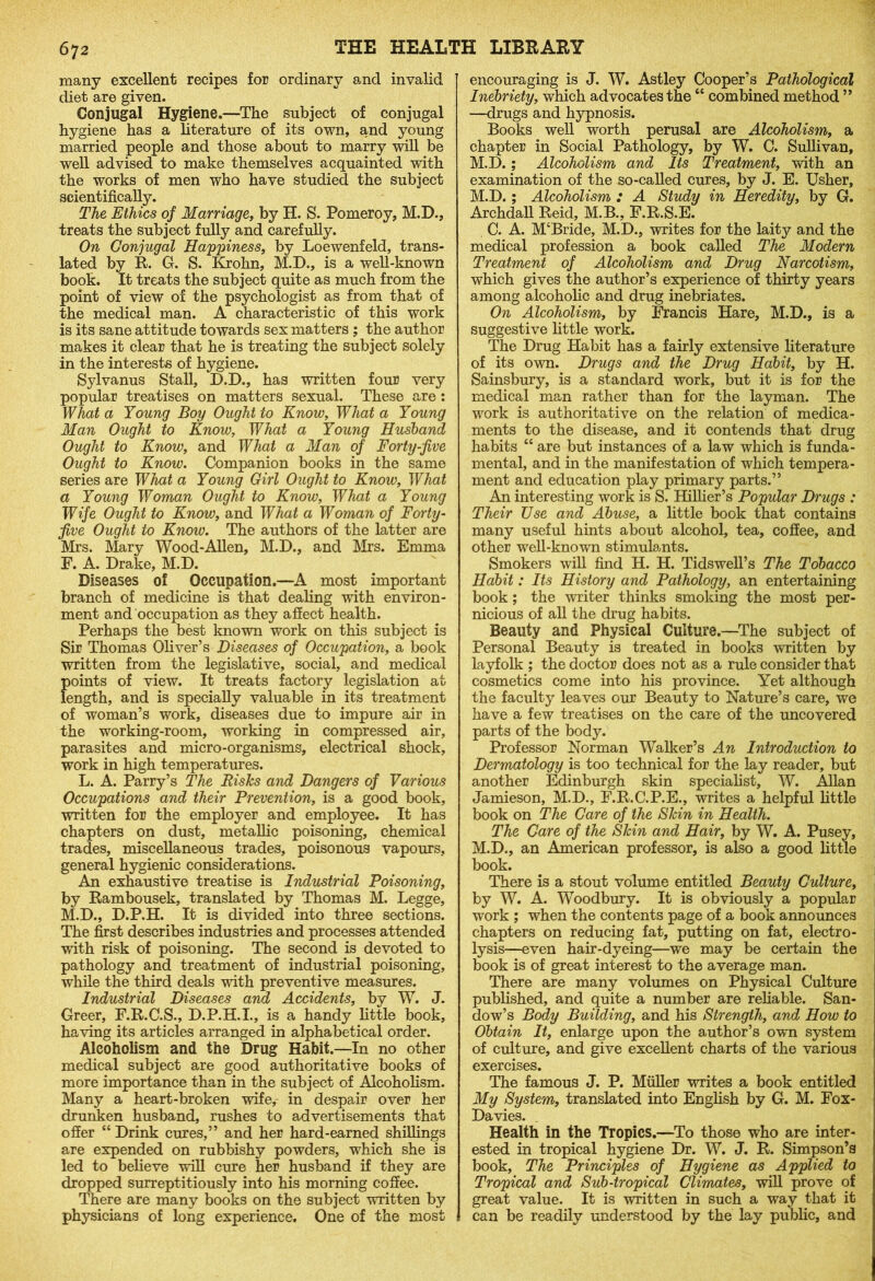 many excellent recipes for ordinary and invalid diet are given. Conjugal Hygiene.—The subject of conjugal hygiene has a literature of its own, and young married people and those about to marry will be well advised to make themselves acquainted with the works of men who have studied the subject scientifically. The Ethics of Marriage, by H. S. Pomeroy, M.D., treats the subject fully and carefully. On Conjugal Happiness, by Loewenfeld, trans- lated by R. G. S. Krohn, M.D., is a well-known book. It treats the subject quite as much from the point of view of the psychologist as from that of the medical man. A characteristic of this work is its sane attitude towards sex matters ; the author makes it clear that he is treating the subject solely in the interests of hygiene. Sylvanus Stall, D.D., has written four very popular treatises on matters sexual. These are : What a Young Boy Ought to Know, What a Young Man Ought to Know, What a Young Husband Ought to Know, and What a Man of Forty-five Ought to Know. Companion books in the same series are What a Young Girl Ought to Know, What a Young Woman Ought to Know, What a Young Wife Ought to Know, and What a Woman of Forty- five Ought to Know. The authors of the latter are Mrs. Mary Wood-Alien, M.D., and Mrs. Emma F. A. Drake, M.D. Diseases of Occupation.—A most important branch of medicine is that dealing with environ- ment and occupation as they affect health. Perhaps the best known work on this subject is Sir Thomas Oliver’s Diseases of Occupation, a book written from the legislative, social, and medical points of view. It treats factory legislation at length, and is specially valuable in its treatment of woman’s work, diseases due to impure air in the working-room, working in compressed air, parasites and micro-organisms, electrical shock, work in high temperatures. L. A. Parry’s The Risks and Dangers of Various Occupations and their Prevention, is a good book, written for the employer and employee. It has chapters on dust, metallic poisoning, chemical trades, miscellaneous trades, poisonous vapours, general hygienic considerations. An exhaustive treatise is Industrial Poisoning, by Rambousek, translated by Thomas M. Legge, M.D., D.P.H. It is divided into three sections. The first describes industries and processes attended with risk of poisoning. The second is devoted to pathology and treatment of industrial poisoning, while the third deals with preventive measures. Industrial Diseases and Accidents, by W. J. Greer, F.R.C.S., D.P.H.I., is a handy little book, having its articles arranged in alphabetical order. Alcoholism and the Drug Habit.—In no other medical subject are good authoritative books of more importance than in the subject of Alcoholism. Many a heart-broken wife,- in despair over her drunken husband, rushes to advertisements that offer “ Drink cures,” and her hard-earned shillings are expended on rubbishy powders, which she is led to believe will cure her husband if they are dropped surreptitiously into his morning coffee. There are many books on the subject written by physicians of long experience. One of the most encouraging is J. W. Astley Cooper’s Pathological Inebriety, which advocates the “ combined method ” —drugs and hypnosis. Books well worth perusal are Alcoholism, a chapter in Social Pathology, by W. C. Sullivan, M.D.; Alcoholism and Its Treatment, with an examination of the so-called cures, by J. E. Usher, M.D.; Alcoholism : A Study in Heredity, by G. Archdall Reid, M.B., F.R.S.E. C. A. M‘Bride, M.D., writes for the laity and the medical profession a book called The Modern Treatment of Alcoholism and Drug Narcotism, which gives the author’s experience of thirty years among alcoholic and drug inebriates. On Alcoholism, by Francis Hare, M.D., is a suggestive little work. The Drug Habit has a fairly extensive literature of its own. Drugs and the Drug Habit, by H. Sainsbury, is a standard work, but it is for the medical man rather than for the layman. The work is authoritative on the relation of medica- ments to the disease, and it contends that drug habits “ are but instances of a law which is funda- mental, and in the manifestation of which tempera- ment and education play primary parts.” An interesting work is S. Hillier’s Popular Drugs : Their Use and Abuse, a little book that contains many useful hints about alcohol, tea, coffee, and other well-known stimulants. Smokers will find H. H. Tidswell’s The Tobacco Habit: Its History and Pathology, an entertaining book; the writer thinks smoking the most per- nicious of all the drug habits. Beauty and Physical Culture.—The subject of Personal Beauty is treated in books written by layfolk ; the doctor does not as a rule consider that cosmetics come into his province. Yet although the faculty leaves our Beauty to Nature’s care, we have a few treatises on the care of the uncovered parts of the body. Professor Norman Walker’s An Introduction to Dermatology is too technical for the lay reader, but another Edinburgh skin specialist, W. Allan Jamieson, M.D., F.R.C.P.E., writes a helpful little book on The Care of the Skin in Health. The Care of the Skin and Hair, by W. A. Pusey, M.D., an American professor, is also a good little book. There is a stout volume entitled Beauty Culture, by W. A. Woodbury. It is obviously a popular work ; when the contents page of a book announces chapters on reducing fat, putting on fat, electro- lysis—even hair-dyeing—we may be certain the book is of great interest to the average man. There are many volumes on Physical Culture published, and quite a number are reliable. San- dow’s Body Building, and his Strength, and How to Obtain It, enlarge upon the author’s own system of culture, and give excellent charts of the various exercises. The famous J. P. Muller writes a book entitled My System, translated into English by G. M. Fox- Davies. Health in the Tropics.—To those who are inter- ested in tropical hygiene Dr. W. J. R. Simpson’s book, The Principles of Hygiene as Applied to Tropical and Sub-tropical Climates, will prove of great value. It is written in such a way that it can be readily understood by the lay public, and