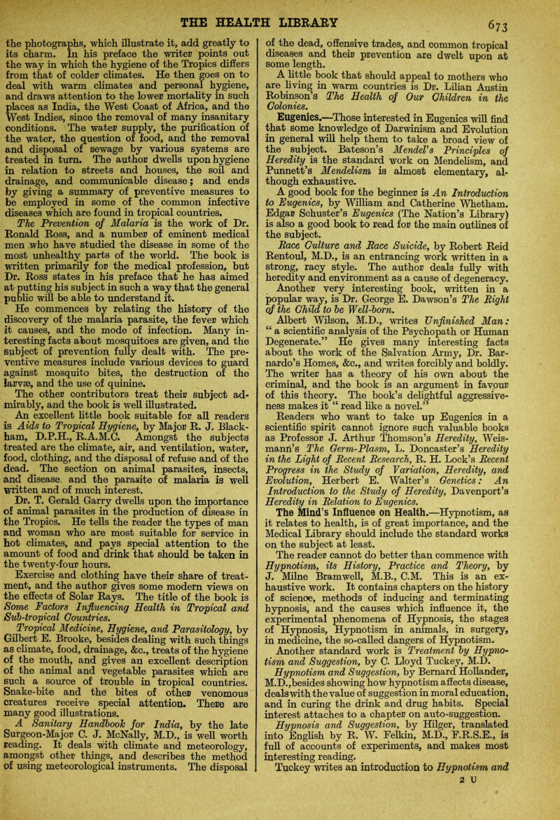 the photographs, which illustrate it, add greatly to its charm. In his preface the writer points out the way in which the hygiene of the Tropics differs from that of colder climates. He then goes on to deal with warm climates and personal hygiene, and draws attention to the lower mortality in such places as India, the West Coast of Africa, and the West Indies, since the removal of many insanitary conditions. The water supply, the purification of the water, the question of food, and the removal and disposal of sewage by various systems are treated in turn. The author dwells upon hygiene in relation to streets and houses, the soil and drainage, and communicable disease; and ends by giving a summary of preventive measures to be employed in some of the common infective diseases which are found in tropical countries. !The Prevention of Malaria is the work of Dr. Ronald Ross, and a number of eminent medical men who have studied the disease in some of the most unhealthy parts of the world. The book is written primarily for the medical profession, but Dr. Ross states in his preface that he has aimed at putting his subject in such a way that the general public will be able to understand it. He commences by relating the history of the discovery of the malaria parasite, the fever which it causes, and the mode of infection. Many in- teresting facts about mosquitoes are given, and the subject of prevention fully dealt with. The pre- ventive measures include various devices to guard against mosquito bites, the destruction of the larvae, and the use of quinine. The other contributors treat their subject ad- mirably, and the book is well illustrated. An excellent little book suitable for all readers is Aids to Tropical Hygiene, by Major R. J. Black- ham, D.P.H., R.A.M.C. Amongst the subjects treated are the climate, air, and ventilation, water, food, clothing, and the disposal of refuse and of the dead. The section on animal parasites, insects, and disease, and the parasite of malaria is well written and of much interest. Dr. T. Gerald Garry dwells upon the importance of animal parasites in the production of disease in the Tropics. He tells the reader the types of man and woman who are most suitable for service in hot climates, and pays special attention to the amount of food and drink that should be taken in the twenty-four hours. Exercise and clothing have their share of treat- ment, and the author gives some modern views on the effects of Solar Rays. The title of the book is Some Factors Influencing Health in Tropical and Sub-tropical Countries. Tropical Medicine, Hygiene, and Parasitology, by Gilbert E. Brooke, besides dealing with such things as climate, food, drainage, &c., treats of the hygiene of the mouth, and gives an excellent description of the animal and vegetable parasites which are such a source of trouble in tropical countries. Snake-bite and the bites of other venomous creatures receive special attention. There are many good illustrations. A Sanitary Handbook for India, by the late Surgeon-Major C. J. McNally, M.D., is well worth reading. It deals with climate and meteorology, amongst other things, and describes the method of using meteorological instruments. The disposal 673 of the dead, offensive trades, and common tropical diseases and their prevention are dwelt upon at some length. A little book that should appeal to mothers who are living in warm countries is Dr. Lilian Austin Robinson’s The Health of Our Children in the Colonies. Eugenics.—Those interested in Eugenics will find that some knowledge of Darwinism and Evolution in general will help them to take a broad view of the subject. Bateson’s Mendel’s Principles of Heredity is the standard work on Mendehsm, and Punnett’s Mendelism is almost elementary, al- though exhaustive. A good book for the beginner is An Introduction to Eugenics, by William and Catherine Whetham. Edgar Schuster’s Eugenics (The Nation’s Library) is also a good book to read for the main outlines of the subject. jRace Culture and Pace Suicide, by Robert Reid Rentoul, M.D., is an entrancing work written in a strong, racy style. The author deals fully with heredity and environment as a cause of degeneracy. Another very interesting book, written in a popular way, is Dr. George E. Dawson’s The Right qf the Child to be Well-born. Albert Wilson, M.D., writes Unfinished Man: “ a scientific analysis of the Psychopath or Human Degenerate.” He gives many interesting facts about the work of the Salvation Army, Dr. Bar- nardo’s Homes, &c., and writes forcibly and boldly. The writer has a theory of his own about the criminal, and the book is an argument in favour of this theory. The book’s delightful aggressive- ness makes it “ read like a novel.” Readers who want to take up Eugenics in a scientific spirit cannot ignore such valuable books as Professor J. Arthur Thomson’s Heredity, Weis- mann’s The Germ-Plasm, L. Doncaster’s Heredity in the Light of Recent Research, R. H. Lock’s Recent Progress in the Study of Variation, Heredity, and Evolution, Herbert E. Walter’s Genetics: An Introduction to the Study of Heredity, Davenport’s Heredity in Relation to Eugenics. The Mind’s Influence on Health.—Hypnotism, as it relates to health, is of great importance, and the Medical Library should include the standard works on the subject at least. The reader cannot do better than commence with Hypnotism, its History, Practice and Theory, by J. Milne Bramwell, M.B., C.M. This is an ex- haustive work. It contains chapters on the history of scienoe, methods of inducing and terminating hypnosis, and the causes which influence it, the experimental phenomena of Hypnosis, the stages of Hypnosis, Hypnotism in animals, in surgery, in medicine, the so-called dangers of Hypnotism. Another standard work is Treatment by Hypno- tism and Suggestion, by C. Lloyd Tuckey, M.D. Hypnotism and Suggestion, by Bernard Hollander, M.D.,besides showing how hypnotism affects disease, deals with the value of suggestion in moral education, and in curing the drink and drug habits. Special interest attaches to a chapter on auto-suggestion. Hypnosis and Suggestion, by Hilger, translated into English by R. W. Felkin, M.D., F.R.S.E., is full of accounts of experiments, and makes most interesting reading. Tuckey writes an introduction to Hypnotism and 2 u